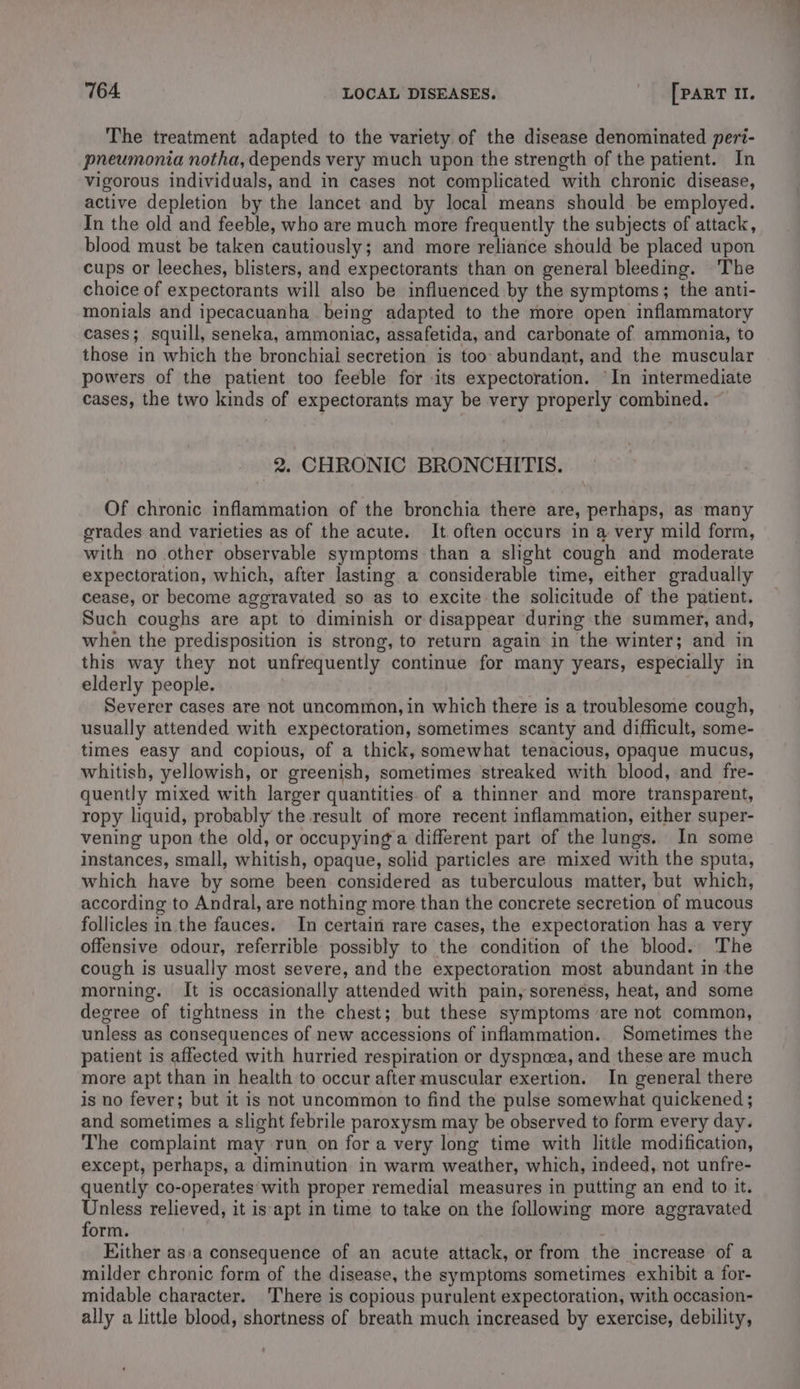 The treatment adapted to the variety of the disease denominated peri- pneumonia notha, depends very much upon the strength of the patient. In vigorous individuals, and in cases not complicated with chronic disease, active depletion by the lancet and by local means should be employed. In the old and feeble, who are much more frequently the subjects of attack, blood must be taken cautiously; and more reliance should be placed upon cups or leeches, blisters, and expectorants than on general bleeding. The choice of expectorants will also be influenced by the symptoms; the anti- monials and ipecacuanha being adapted to the more open inflammatory cases; squill, seneka, ammoniac, assafetida, and carbonate of ammonia, to those in which the bronchiai secretion is too: abundant, and the muscular powers of the patient too feeble for its expectoration. ‘In intermediate cases, the two kinds of expectorants may be very properly combined. ~ 2. CHRONIC BRONCHITIS. Of chronic inflammation of the bronchia there are, perhaps, as many grades and varieties as of the acute. It often occurs in a very mild form, with no other observable symptoms than a slight cough and moderate expectoration, which, after lasting a considerable time, either gradually cease, or become aggravated so as to excite the solicitude of the patient. Such coughs are apt to diminish or disappear during the summer, and, when the predisposition is strong, to return again in the winter; and in this way they not unfrequently continue for many years, especially in elderly people. Severer cases are not uncommon, in which there is a troublesome cough, usually attended with expectoration, sometimes scanty and difficult, some- times easy and copious, of a thick, somewhat tenacious, opaque mucus, whitish, yellowish, or greenish, sometimes streaked with blood, and fre- quently mixed with larger quantities. of a thinner and more transparent, ropy liquid, probably the result of more recent inflammation, either super- vening upon the old, or occupying a different part of the lungs. In some instances, small, whitish, opaque, solid particles are mixed with the sputa, which have by some been considered as tuberculous matter, but which, according to Andral, are nothing more than the concrete secretion of mucous follicles in the fauces. In certain rare cases, the expectoration has a very offensive odour, referrible possibly to the condition of the blood. The cough is usually most severe, and the expectoration most abundant in the morning. It is occasionally attended with pain, soreness, heat, and some degree of tightness in the chest; but these symptoms are not common, unless as consequences of new accessions of inflammation. Sometimes the patient is affected with hurried respiration or dyspnea, and these are much more apt than in health to occur after muscular exertion. In general there is no fever; but it is not uncommon to find the pulse somewhat quickened ; and sometimes a slight febrile paroxysm may be observed to form every day. The complaint may run on fora very long time with little modification, except, perhaps, a diminution in warm weather, which, indeed, not unfre- quently co-operates with proper remedial measures in putting an end to it. Unless relieved, it is apt in time to take on the following more aggravated form. ; Hither asa consequence of an acute attack, or from the increase of a milder chronic form of the disease, the symptoms sometimes exhibit a for- midable character. There is copious purulent expectoration, with occasion- ally a little blood, shortness of breath much increased by exercise, debility,