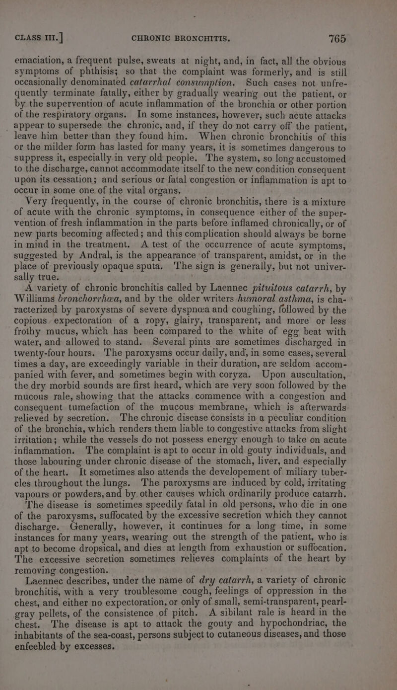 emaciation, a frequent pulse, sweats at night, and, in fact, all the obvious symptoms of phthisis; so that the complaint was formerly, and is still occasionally denominated catarrhal consumption. Such cases not unfre- quently terminate fatally, either by gradually wearing out the patient, or by the supervention of acute inflammation of the bronchia or other portion of the respiratory organs. In some instances, however, such acute attacks _ appear to supersede the chronic, and, if they do not carry off the patient, leave him better than they found him. When chronic bronchitis of this or the milder form has lasted for many years, it is sometimes dangerous to suppress it, especially in very old people. The system, so long accustomed to the discharge, cannot accommodate itself to the new condition consequent upon its cessation; and serious or fatal congestion or inflammation is apt to occur in some one. of the vital organs, Very frequently, in the course of chronic bronchitis, there is a mixture of acute with the chronic symptoms, in consequence either of the super- vention of fresh inflammation in the parts before inflamed chronically, or of new parts becoming affected; and this complication should always be borne in mind in the treatment. A test of the occurrence of acute symptoms, suggested by Andral, is the appearance of transparent, amidst, or in the place of previously opaque sputa. The sign is generally, but not univer- sally true. A variety of chronic bronchitis called by Laennec pituitous catarrh, by Williams bronchorrhea, and by the older writers humoral asthma, is cha- ‘ racterized by paroxysms of severe dyspn@a and coughing, followed by the copious. expectoration of a ropy, glairy, transparent, and more or less frothy mucus, which has been compared to the white of egg beat with water, and allowed to stand. Several pints are sometimes discharged in twenty-four hours. The paroxysms occur daily, and, in some cases, several times a day, are exceedingly variable in their duration, are seldom accom- panied with fever, and sometimes begin with coryza. Upon auscultation, the dry morbid sounds are first heard, which are very soon followed by the mucous rale, showing that the attacks commence with a congestion and consequent tumefaction of the mucous membrane, which is afterwards relieved by secretion. The chronic disease consists in a peculiar condition of the bronchia, which renders them liable to congestive attacks from slight irritation; while the vessels do not possess energy enough to take on acute inflammation. The complaint is apt to occur in old gouty individuals, and those labouring under chronic disease of the stomach, liver, and especially of the heart. It sometimes also attends the developement of miliary tuber- cles throughout the lungs. The paroxysms are induced by cold, irritating vapours or powders, and by other causes which ordinarily produce catarrh. » The disease is sometimes speedily fatal in old persons, who die in one of the paroxysms, suffocated by the excessive secretion which they cannot discharge. Generally, however, it continues for a long time, in some instances for many years, wearing out the strength of the patient, who is apt to become dropsical, and dies at length from exhaustion or suffocation. The excessive secretion sometimes relieves complaints of the heart by removing congestion. | Laennec describes, under the name of dry catarrh, a variety of chronic bronchitis, with a very troublesome cough, feelings of oppression in the chest, and either no expectoration, or only of small, semi-transparent, pearl- gray pellets, of the consistence of pitch. A sibilant rale is heard in the chest. The disease is apt to attack the gouty and hypochondriac, the inhabitants of the sea-coast, persons subject to cutaneous diseases, and those enfeebled by excesses.