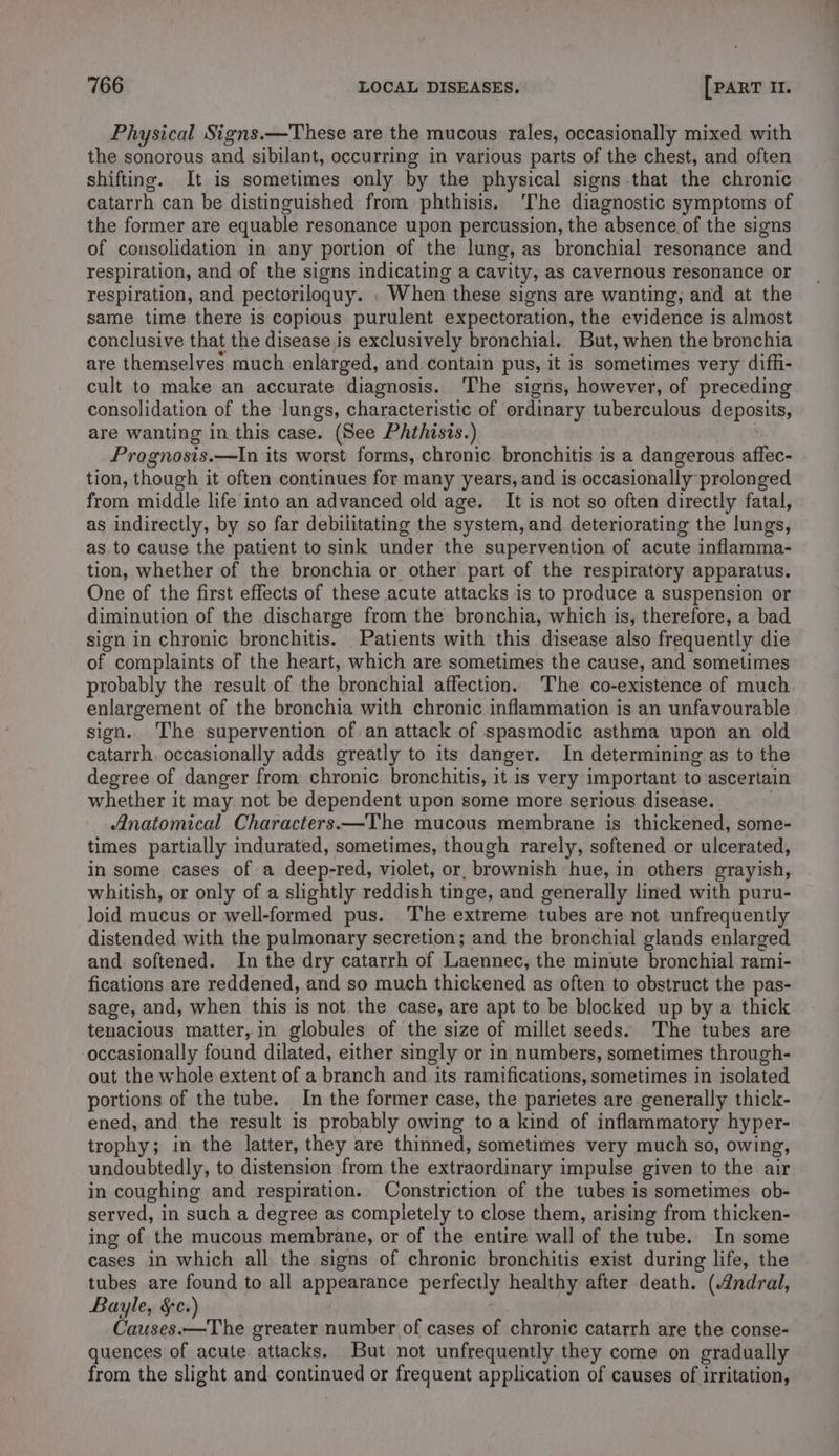 Physical Signs.—These are the mucous rales, occasionally mixed with the sonorous and sibilant, occurring in various parts of the chest, and often shifting. It is sometimes only by the physical signs that the chronic catarrh can be distinguished from phthisis. ‘The diagnostic symptoms of the former are equable resonance upon percussion, the absence of the signs of consolidation in any portion of the lung, as bronchial resonance and respiration, and of the signs indicating a cavity, as cavernous resonance or respiration, and pectoriloguy. . When these signs are wanting, and at the same time there is copious purulent expectoration, the evidence is almost conclusive that the disease is exclusively bronchial. But, when the bronchia are themselves much enlarged, and contain pus, it is sometimes very diffi- cult to make an accurate diagnosis. The signs, however, of preceding consolidation of the lungs, characteristic of ordinary tuberculous deposits, are wanting in this case. (See Phthisis.) Prognosis.—In its worst forms, chronic bronchitis is a dangerous affec- tion, though it often continues for many years, and is occasionally prolonged from middle life into an advanced old age. It is not so often directly fatal, as indirectly, by so far debilitating the system, and deteriorating the lungs, as to cause the patient to sink under the supervention of acute inflamma- tion, whether of the bronchia or other part of the respiratory apparatus. One of the first effects of these acute attacks is to produce a suspension or diminution of the discharge from the bronchia, which is, therefore, a bad sign in chronic bronchitis. Patients with this disease also frequently die of complaints of the heart, which are sometimes the cause, and sometimes probably the result of the bronchial affection. The co-existence of much enlargement of the bronchia with chronic inflammation is an unfavourable sign. The supervention of an attack of spasmodic asthma upon an old catarrh occasionally adds greatly to its danger. In determining as to the degree of danger from chronic bronchitis, it is very important to ascertain whether it may not be dependent upon some more serious disease. , Anatomical Characters.—The mucous membrane is thickened, some- times partially indurated, sometimes, though rarely, softened or ulcerated, in some cases of a deep-red, violet, or, brownish hue, in others grayish, whitish, or only of a slightly reddish tinge, and generally lined with puru- loid mucus or well-formed pus. The extreme tubes are not unfrequently distended with the pulmonary secretion; and the bronchial glands enlarged and softened. In the dry catarrh of Laennec, the minute bronchial rami- fications are reddened, and so much thickened as often to obstruct the pas- sage, and, when this is not the case, are apt to be blocked up by a thick tenacious matter,in globules of the size of millet seeds. The tubes are occasionally found dilated, either singly or in numbers, sometimes through- out the whole extent of a branch and its ramifications, sometimes in isolated portions of the tube. In the former case, the parietes are generally thick- ened, and the result is probably owing to a kind of inflammatory hyper- trophy; in the latter, they are thinned, sometimes very much so, owing, undoubtedly, to distension from the extraordinary impulse given to the air in coughing and respiration. Constriction of the tubes is sometimes ob- served, in such a degree as completely to close them, arising from thicken- ing of the mucous membrane, or of the entire wall of the tube. In some cases in which all the signs of chronic bronchitis exist during life, the tubes are found to all appearance perfectly healthy after death. (Andral, Bayle, §c.) Causes.—The greater number of cases of chronic catarrh are the conse- quences of acute attacks. But not unfrequently they come on gradually from the slight and continued or frequent application of causes of irritation,