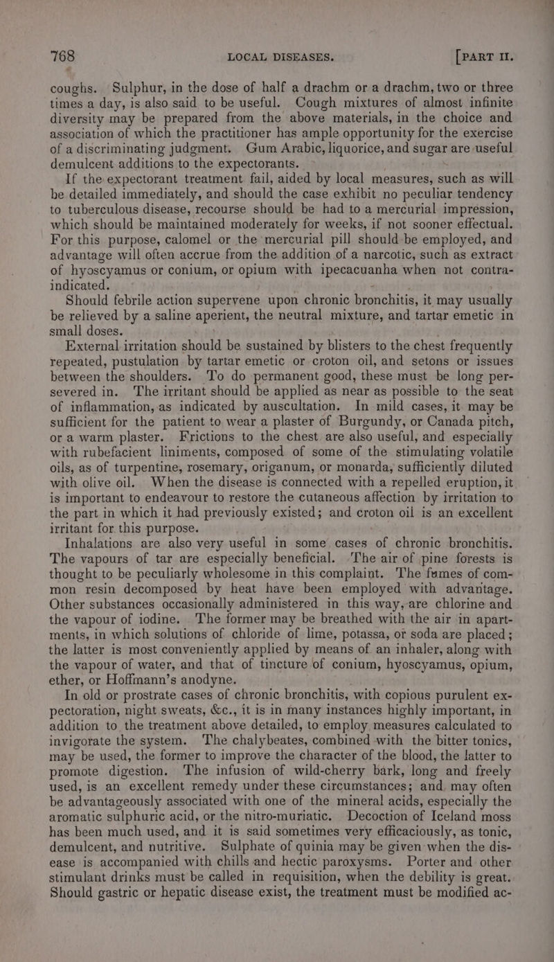 coughs. Sulphur, in the dose of half a drachm ora drachm, two or three times a day, is also said to be useful. Cough mixtures of almost infinite diversity may be prepared from the above materials, in the choice and association of which the practitioner has ample opportunity for the exercise of a discriminating judgment. Gum Arabic, liquorice, and sugar are useful demulcent additions to the expectorants. If the expectorant treatment. fail, aided by local measures, such as will be detailed immediately, and should the case exhibit no peculiar tendency to tuberculous disease, recourse should be had to a mercurial impression, which should be maintained moderately for weeks, if not sooner effectual. For this purpose, calomel or the mercurial pill should-be employed, and advantage will often accrue from the addition of a narcotic, such as extract of hyoscyamus or conium, or opium with ipecacuanha when not contra- indicated. Should febrile action supervene upon chronic oariokatue it may usually be relieved by a saline aperient, the neutral mixture, and tartar emetic in small doses. External irritation should be sustained by blisters to the chest frequently repeated, pustulation. by tartar emetic or croton oil, and setons or issues between the shoulders. To do permanent good, these must be long per- severed in. The irritant should be applied as near as possible to the seat of inflammation,-as indicated by auscultation. In mild cases, it. may be sufficient for the patient to wear a plaster of Burgundy, or Canada pitch, ora warm plaster. Frictions to the chest are also useful, and especially with rubefacient liniments, composed of some of the stimulating volatile oils, as of turpentine, rosemary, origanum, or monarda, sufficiently diluted with olive oil. When the disease is connected with a repelled eruption, it is important to endeavour to restore the cutaneous affection by irritation to the part in which it had previously existed; and croton oil is an excellent irritant for this purpose. Inhalations are also very useful in some cases of chronic bronchitis. The vapours of tar are especially beneficial. ‘The air of pine forests is thought to be peculiarly wholesome in this complaint. The fumes of com- mon resin decomposed by heat have been employed with advantage. Other substances occasionally administered in this way, are chlorine and the vapour of iodine. The former may be breathed with the air in apart- ments, in which solutions of chloride of lime, potassa, or soda are placed; the latter is most conveniently applied by means of an inhaler, along with the vapour of water, and that of tincture of conium, hyoscyamus, opium, ether, or Hoffmann’s anodyne. In old or prostrate cases of chronic bronchitis, with copious purulent ex- pectoration, night sweats, &amp;c., it is in many instances highly important, in addition to the treatment above detailed, to employ measures calculated to invigorate the system. The chalybeates, combined with the bitter tonics, may be used, the former to improve the character of the blood, the latter to promote digestion. The infusion of wild-cherry bark, long and freely used, is an excellent remedy under these circumstances; and, may often be advantageously associated with one of the mineral acids, especially the aromatic sulphuric acid, or the nitro-muriatic. _Decoction of Iceland moss has been much used, and it is said sometimes very efficaciously, as tonic, demulcent, and nutritive. Sulphate of quinia may be given when the dis- ease ‘is accompanied with chills and hectic paroxysms. Porter and other stimulant drinks must be called in requisition, when the debility is great. Should gastric or hepatic disease exist, the treatment must be modified ac-