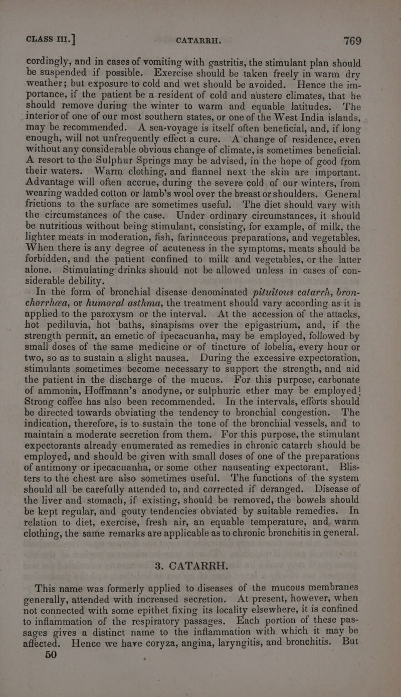 cordingly, and in cases of vomiting with gastritis, the stimulant plan should be suspended if possible. Exercise should be taken freely in warm dry weather; but exposure to cold and wet should be avoided. Hence the im- portance, if the patient be a resident of cold and austere climates, that he should remove during the winter to warm and equable latitudes. The interior of one of our most southern states, or one of the West India islands, may be recommended. A sea-voyage is itself often beneficial, and, if long enough, will not unfrequently effect a cure. A change of residence, even without any considerable obvious change of climate, is sometimes beneficial. A resort to the Sulphur Springs may be advised, in the hope of good from their waters. Warm clothing, and flannel next the skin are important. Advantage will often accrue, during the severe cold of our winters, from wearing wadded cotton or lamb’s wool over the breast or shoulders. General frictions to the surface are sometimes useful. The diet should vary with the circumstances of the case. Under ordinary circumstances, it should be nutritious without being stimulant, consisting, for example, of milk, the lighter meats in moderation, fish, farinaceous preparations, and vegetables. When there is any degree of acuteness in the symptoms, meats should be forbidden, and the patient confined to milk and vegetables, or the latter alone. Stimulating drinks should not be allowed unless in cases of con- siderable debility. - In the form of bronchial disease denominated pituitous catarrh, bron- chorrhea, or humoral asthma, the treatment should vary according as it is applied to the paroxysm or the interval. . At the accession of the attacks, hot pediluvia, hot baths, sinapisms over the epigastrium, and, if the strength permit, an emetic of ipecacuanha, may be employed, followed by small doses of the same medicine or of tincture of lobelia, every hour or two, so as to sustain a slight nausea. During the excessive expectoration, stimulants sometimes become necessary to support the strength, and aid the patient in the discharge of the mucus. For this purpose, carbonate of ammonia, Hoffmann’s anodyne, or sulphuric ether may be employed! Strong coffee has also been recommended. In the intervals, efforts should be directed towards obviating the tendency to bronchial congestion. The indication, therefore, is to sustain the tone of the bronchial vessels, and to maintain a moderate secretion from them. For this purpose, the stimulant expectorants already enumerated as remedies in chronic catarrh should be employed, and should be given with small doses of one of the preparations of antimony or ipecacuanha, or some other nauseating expectorant. Blis- ters to the chest are also sometimes useful. ‘The functions of the system should all be carefully attended to, and corrected if deranged. Disease of the liver and stomach, if existing, should be removed, the bowels should be kept regular, and gouty tendencies obviated by suitable remedies. In relation to diet, exercise, fresh air, an equable temperature, and, warm clothing, the same remarks are applicable as to chronic bronchitis in general. 3. CATARRH. This name was formerly applied to diseases of the mucous membranes generally, attended with increased secretion. At present, however, when not connected with some epithet fixing its locality elsewhere, it is confined to inflammation of the respiratory passages. Tach portion of these pas- sages gives a distinct name to the inflammation with which it may be affected. Hence we have coryza, angina, laryngitis, and bronchitis. But 50