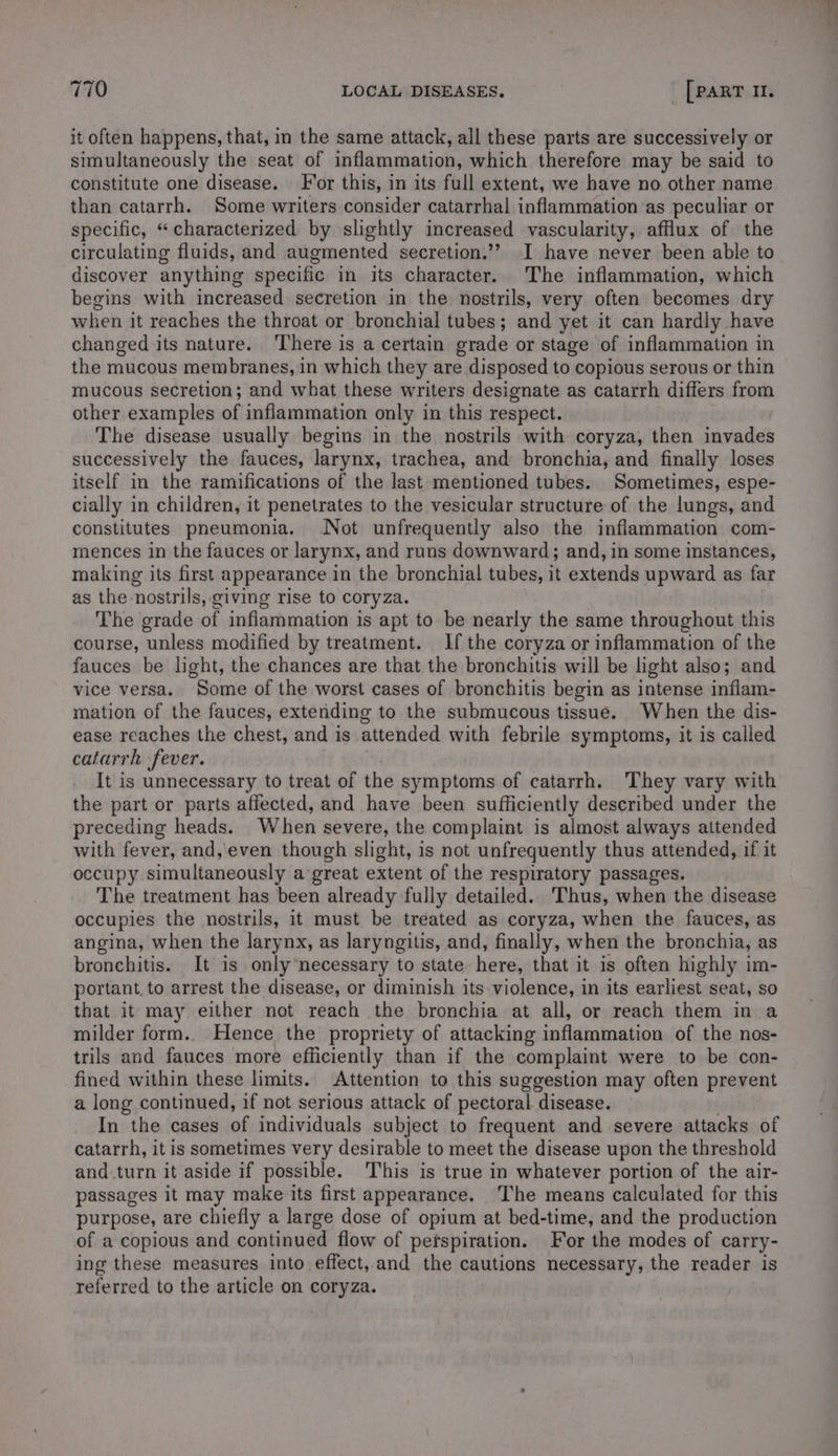 it often happens, that, in the same attack, all these parts are successively or simultaneously the seat of inflammation, which therefore may be said to constitute one disease. For this, in its full extent, we have no other name than catarrh. Some writers consider catarrhal inflammation as peculiar or specific, “characterized by slightly increased vascularity, afflux of the circulating fluids, and augmented secretion.’? JI have never been able to discover anything specific in its character. The inflammation, which begins with increased secretion in the nostrils, very often becomes dry when it reaches the throat or bronchial tubes; and yet it can hardly have changed its nature. There is a certain grade or stage of inflammation in the mucous membranes, in which they are disposed to copious serous or thin mucous secretion; and what these writers designate as catarrh differs from other examples of inflammation only in this respect. The disease usually begins in the. nostrils with coryza, then invades successively the fauces, larynx, trachea, and bronchia, and finally loses itself in the ramifications of the last mentioned tubes. Sometimes, espe- cially in children, it penetrates to the vesicular structure of the lungs, and constitutes pneumonia. Not unfrequently also the inflammation com- mences in the fauces or larynx, and runs downward; and, in some instances, making its first appearance in the bronchial tubes, it extends upward as far as the nostrils, giving rise to coryza. The grade of inflammation is apt to be nearly the same throughout this course, unless modified by treatment. If the coryza or inflammation of the fauces be light, the chances are that the bronchitis will be light also; and vice versa. Some of the worst cases of bronchitis begin as intense inflam- mation of the fauces, extending to the submucous tissue. When the dis- ease reaches the chest, and is attended with febrile symptoms, it is called catarrh fever. It is unnecessary to treat of the symptoms of catarrh. They vary with the part or parts affected, and have been sufficiently described under the preceding heads. When severe, the complaint is almost always attended with fever, and, even though slight, is not unfrequently thus attended, if it occupy simultaneously a great extent of the respiratory passages. The treatment has been already fully detailed. Thus, when the disease occupies the nostrils, it must be treated as coryza, when the fauces, as angina, when the larynx, as laryngitis, and, finally, when the bronchia, as bronchitis. It is only ‘necessary to state here, that it is often highly im- portant. to arrest the disease, or diminish its violence, in its earliest seat, so that it may either not reach the bronchia at all, or reach them in a milder form. Hence the propriety of attacking inflammation of the nos- trils and fauces more efficiently than if the complaint were to be con- fined within these limits. Attention to this suggestion may often prevent a long continued, if not serious attack of pectoral disease. . In the cases of individuals subject to frequent and severe attacks of catarrh, it is sometimes very desirable to meet the disease upon the threshold and turn it aside if possible. This is true in whatever portion of the air- passages it may make its first appearance. The means calculated for this purpose, are chiefly a large dose of opium at bed-time, and the production of a copious and continued flow of perspiration. For the modes of carry- ing these measures into effect, and the cautions necessary, the reader is referred to the article on coryza.