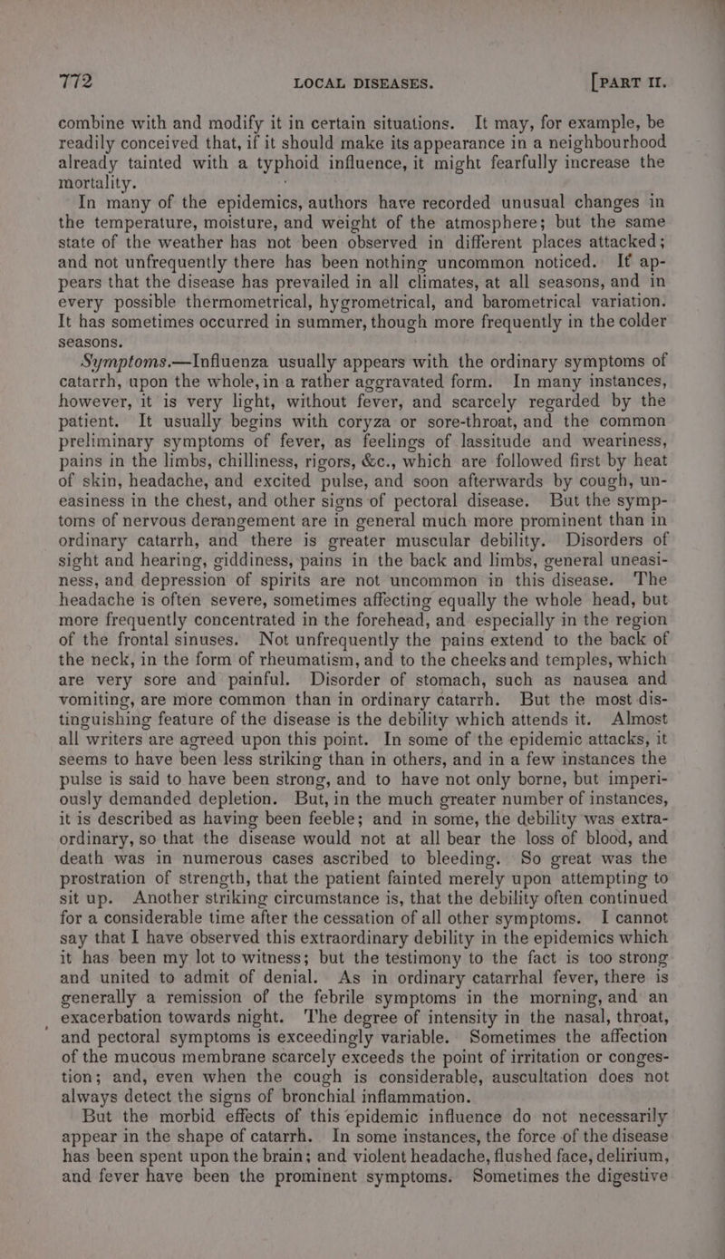 combine with and modify it in certain situations. It may, for example, be readily conceived that, if it should make its appearance in a neighbourhood already tainted with a typhoid influence, it might fearfully increase the mortality. ; In many of the epidemics, authors have recorded unusual changes in the temperature, moisture, and weight of the atmosphere; but the same state of the weather has not been observed in different places attacked ; and not unfrequently there has been nothing uncommon noticed. If ap- pears that the disease has prevailed in all climates, at all seasons, and in every possible thermometrical, hygrometrical, and barometrical variation. It has sometimes occurred in summer, though more frequently in the colder seasons. Symptoms.—Influenza usually appears with the ordinary symptoms of catarrh, upon the whole, in.a rather aggravated form. In many instances, however, it is very light, without fever, and scarcely regarded by the patient. It usually begins with coryza or sore-throat, and the common preliminary symptoms of fever, as feelings of lassitude and weariness, pains in the limbs, chilliness, rigors, &c., which are followed first by heat of skin, headache, and excited pulse, and soon afterwards by cough, un- easiness in the chest, and other signs of pectoral disease. But the symp- toms of nervous derangement are in general much more prominent than in ordinary catarrh, and there is greater muscular debility. Disorders of sight and hearing, giddiness, pains in the back and limbs, general uneasi- ness, and depression of spirits are not uncommon in this disease. ‘The headache is often severe, sometimes affecting equally the whole head, but more frequently concentrated in the forehead, and especially in the region of the frontal sinuses. Not unfrequently the pains extend to the back of the neck, in the form of rheumatism, and to the cheeks and temples, which are very sore and painful. Disorder of stomach, such as nausea and vomiting, are more common than in ordinary catarrh. But the most dis- tinguishing feature of the disease is the debility which attends it. Almost all writers are agreed upon this point. In some of the epidemic attacks, it seems to have been less striking than in others, and in a few instances the pulse is said to have been strong, and to have not only borne, but imperi- ously demanded depletion. But, in the much greater number of instances, it is described as having been feeble; and in some, the debility was extra- ordinary, so that the disease would not at all bear the loss of blood, and death was in numerous cases ascribed to bleeding. So great was the prostration of strength, that the patient fainted merely upon attempting to situp. Another striking circumstance is, that the debility often continued for a considerable time after the cessation of all other symptoms. I cannot say that I have observed this extraordinary debility in the epidemics which it has been my lot to witness; but the testimony to the fact is too strong and united to admit of denial. As in ordinary catarrhal fever, there is generally a remission of the febrile symptoms in the morning, and an _ exacerbation towards night. ‘The degree of intensity in the nasal, throat, and pectoral symptoms is exceedingly variable. Sometimes the affection of the mucous membrane scarcely exceeds the point of irritation or conges- tion; and, even when the cough is considerable, auscultation does not always detect the signs of bronchial inflammation. But the morbid effects of this epidemic influence do not necessarily appear in the shape of catarrh. In some instances, the force of the disease has been spent upon the brain; and violent headache, flushed face, delirium, and fever have been the prominent symptoms. Sometimes the digestive