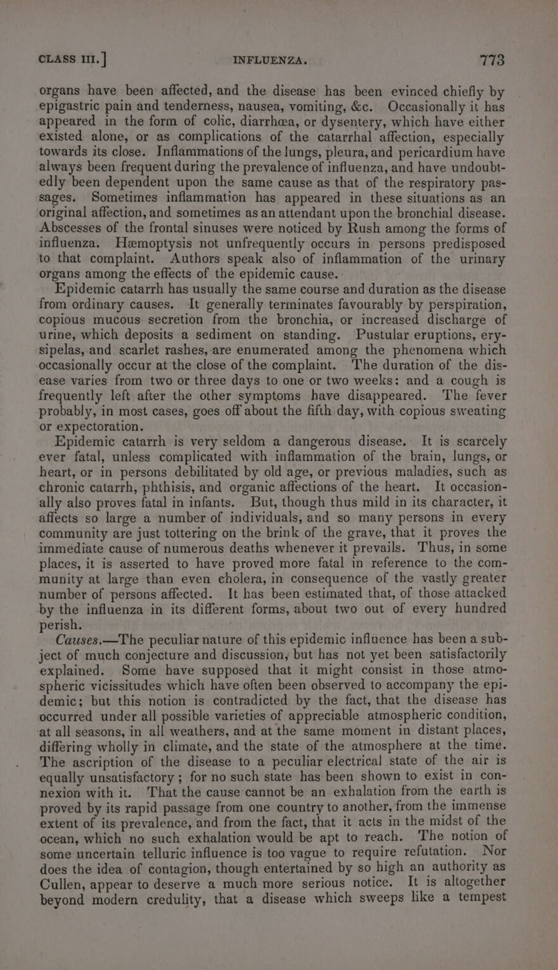 organs have been affected, and the disease has been evinced chiefly by epigastric pain and tenderness, nausea, vomiting, &c. Occasionally it has appeared in the form of colic, diarrhea, or dysentery, which have either existed alone, or as complications of the catarrhal affection, especially towards its close. Inflammations of the lungs, pleura, and pericardium have always been frequent during the prevalence of influenza, and have undoubt- edly been dependent upon the same cause as that of the respiratory pas- sages. Sometimes inflammation has appeared in these situations as an original affection, and sometimes as an attendant upon the bronchial disease. Abscesses of the frontal sinuses were noticed by Rush among the forms of influenza. Hemoptysis not unfrequently occurs in persons predisposed to that complaint. Authors speak also of inflammation of the urinary organs among the effects of the epidemic cause. Epidemic catarrh has usually the same course and duration as the disease from ordinary causes. It generally terminates favourably by perspiration, copious mucous secretion from the bronchia, or increased discharge of urine, which deposits a sediment on standing. Pustular eruptions, ery- sipelas, and scarlet rashes, are enumerated among the phenomena which occasionally occur at the close of the complaint. The duration of the dis- ease varies from two or three days to one or two weeks: and a cough is frequently left after the other symptoms have disappeared. The fever probably, in most cases, goes off about the fifth day, with copious sweating or expectoration. Epidemic catarrh is very seldom a dangerous disease. It is scarcely ever fatal, unless complicated with inflammation of the brain, lungs, or heart, or in persons debilitated by old age, or previous maladies, such as chronic catarrh, phthisis, and organic affections of the heart. It occasion- ally also proves fatal in infants. But, though thus mild in its character, it affects so large a number of individuals, and so many persons in every community are just tottering on the brink of the grave, that it proves the immediate cause of numerous deaths whenever it prevails. Thus, in some places, it is asserted to have proved more fatal in reference to the com- munity at large than even cholera, in consequence of the vastly greater number of persons affected. It has been estimated that, of those attacked by the influenza in its different forms, about two out of every hundred perish. : Causes.—The peculiar nature of this epidemic influence has been a sub- ject of much conjecture and discussion, but has not yet been satisfactorily explained. Some have supposed that it might consist in those atmo- spheric vicissitudes which have often been observed to accompany the epi- demic; but this notion is contradicted by the fact, that the disease has occurred under all possible varieties of appreciable atmospheric condition, at all seasons, in all weathers, and at the same moment in distant places, differing wholly in climate, and the state of the atmosphere at the time. The ascription of the disease to a peculiar electrical state of the air is equally unsatisfactory ; for no such state has been shown to exist in con- nexion with it. That the cause cannot be an exhalation from the earth is proved by its rapid passage from one country to another, from the immense extent of its prevalence, and from the fact, that it acts in the midst of the ocean, which no such exhalation would be apt to reach. The notion of some uncertain telluric influence is too vague to require refutation. Nor does the idea of contagion, though entertained by so high an authority as Cullen, appear to deserve a much more serious notice. It is altogether beyond modern credulity, that a disease which sweeps like a tempest