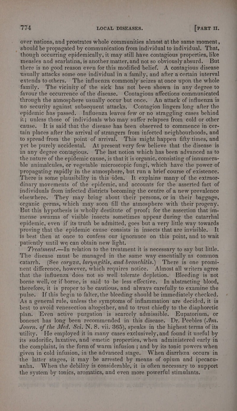 over nations, and prostrates whole communities almost at the same moment, should be propagated by communication from individual to individual. That, thouch occurring epidemically, it may still have contagious properties, like measles and scarlatina, is another matter, and not so obviously absurd. But there is no good reason even for this modified belief. A contagious disease usually attacks some one individual in a family, and after a certain interval extends to others. The influenza commonly seizes at once upon the whole family. The vicinity of the sick has not been shown in any degree to favour the occurrence of the disease. Contagious affections communicated through the atmosphere usually occur but once. An attack of influenza is no security against subsequent attacks. Contagion lingers long after the epidemic has passed. Influenza leaves few or no straggling cases behind it; unless those of individuals who may suffer relapses from cold or other cause. It is said that the disease has been observed to commence in cer- tain places after the arrival of strangers from infected neighbourhoods, and to spread from the point of arrival. This might happen fifty times, and yet be purely accidental. At present very few believe that the disease is in any degree contagious. ‘The last notion which has been advanced as to the nature of the epidemic cause, is that it is organic, consisting of inmumera- ble animalcules, or vegetable microscopic fungi, which have the power of propagating rapidly in the atmosphere, but run a brief course of existence. There is some plausibility in this idea. It explains many of the extraor- dinary movements of the epidemic, and accounts for the asserted fact of individuals from infected districts becoming the centre of a new prevalence elsewhere. They may bring about their persons, or in their baggage, organic germs, which may soon fill the atmosphere with their progeny. But this hypothesis is wholly destitute of proof; for the assertion that im- mense swarms of visible insects sometimes appear during the catarrhal epidemic, even if its truth be admitted, goes but a very little way towards proving that the epidemic cause consists in insects that are invisible. It is best then at once to confess our ignorance on this point, and to wait patiently until we can obtain new light. Treatment.—In relation to the treatment it is necessary to say but little. The disease must be managed in the same way essentially as common catarrh. (See coryza, laryngitis, and. bronchitis.) There is one promi- nent difference, however, which requires notice. Almost all writers agree that the influenza does not so well tolerate depletion., Bleeding is not borne well, or if borne, is said to -be less effective. In abstracting blood, therefore, it is proper to be cautious, and always carefully to examine the pulse. If this begin to falter, the bleeding should be immediately checked. As a general rule, unless the symptoms of inflammation are decided, it is best to avoid venesection altogether, and to trust chiefly to the diaphoretic plan. Even active purgation is scarcely admissible. Eupatorium, or boneset has long been recommended in this disease. Dr. Peebles (4m. Journ. of the Med. Sci. N.S. vii. 365), speaks in the highest terms of its utility. He employed it in many cases exclusively, and found it useful by its sudorific, laxative, and emetic properties, when administered early in the complaint, in the form of warm infusion ; and by its tonic powers when given in cold infusion, in the advanced stage. When diarrhwa occurs in the latter stages, it may be arrested by means of opium and ipecacu- anha. When the debility is considerable, it is often necessary to support the system by tonics, aromatics, and even more powerful stimulants.