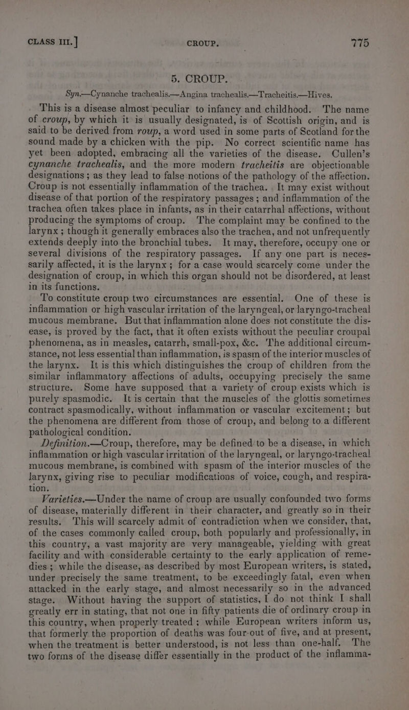 5. CROUP. Syn.—Cynanche trachealis.—Angina trachealis—Tracheitis.—Hives. This is a disease almost peculiar to infancy and childhood. The name of croup, by which it is usually designated, is of Scottish origin, and is said to be derived from roup, a word used in some parts of Scotland for the sound made by a chicken with the pip. No correct scientific name has yet been adopted, embracing all the varieties of the disease. Cullen’s cynanche trachealis, and the more modern fracheitis are objectionable designations ; as they lead to false notions of the pathology of the affection. Croup is not essentially inflammation of the trachea. . It may exist without disease of that portion of the respiratory passages ; and inflammation of the trachea often takes place in infants, as in their catarrhal affections, without producing the symptoms of croup. The complaint may be confined to the larynx ; though it generally embraces also the trachea, and not unfrequently extends deeply into the bronchial tubes. It may, therefore, occupy one or several divisions of the respiratory passages. If any one part is neces- sarily affected, it is the larynx; for a case would scarcely come under the designation of croup, in which this organ should not be disordered, at least in its functions. ‘T’o constitute croup two circumstances are essential. One of these is inflammation or high vascular irritation of the laryngeal, or laryngo-tracheal mucous membrane. But that inflammation alone does not constitute the dis- ease, is proved by the fact, that it often exists without the peculiar croupal phenomena, as in measles, catarrh, small-pox, &amp;c. The additional circum- stance, not less essential than inflammation, is spasm of the interior muscles of the larynx. It is this which distinguishes the croup of children from the similar inflammatory affections of adults, occupying precisely the same structure. Some have supposed that a variety of croup exists which is purely spasmodic. It is certain that the muscles of the glottis sometimes contract spasmodically, without inflammation or vascular excitement; but the phenomena are different from those of croup, and belong to.a different pathological condition. Definition.—Croup, therefore, may be defined‘to be a disease, in which inflammation or high vascular irritation of the laryngeal, or laryngo-tracheal mucous membrane, is combined with spasm of the interior muscles of the larynx, giving rise to peculiar modifications of voice, cough, and respira- tion. Varieties.—Under the name of croup are usually confounded two forms of disease, materially different in their character, and greatly so in their results. This will scarcely admit of contradiction when we consider, that, of the cases commonly called croup, both popularly and professionally, in this country, a vast majority are very manageable, yielding with great facility and with considerable certainty to the early application of reme- dies ; while the disease,as described by most European writers, is stated, under precisely the same treatment, to be exceedingly fatal, even when attacked in the early stage, and almost necessarily so in the advanced stage. Without having the support of statistics, 1 do not think I shall greatly err in stating, that not one in fifty patients die of ordinary croup in this country, when properly treated; while European writers inform us, that formerly the proportion of deaths was four-out of five, and at present, when the treatment is better understood, is not less than one-half. The two forms of the disease differ essentially in the product of the inflamma-