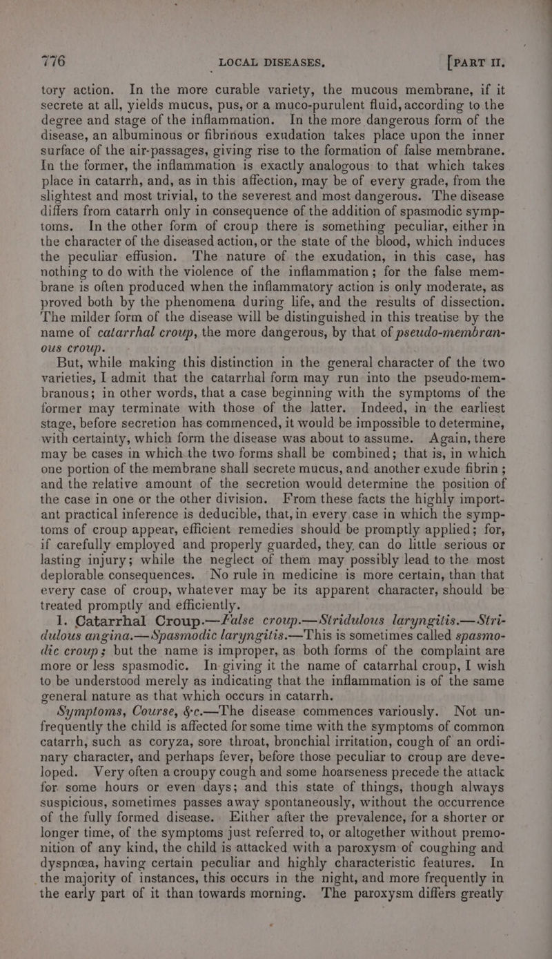 tory action. In the more curable variety, the mucous membrane, if it secrete at all, yields mucus, pus, or a muco-purulent fluid, according to the degree and stage of the inflammation. In the more dangerous form of the disease, an albuminous or fibrinous exudation takes place upon the inner surface of the air-passages, giving rise to the formation of false membrane. In the former, the inflammation is exactly analogous to that which takes place in catarrh, and, as in this affection, may be of every grade, from the slightest and most trivial, to the severest and most dangerous. The disease differs frorm catarrh only in consequence of the addition of spasmodic symp- toms. In the other form of croup there is something peculiar, either in the character of the diseased action, or the state of the blood, which induces the peculiar effusion. The nature of the exudation, in this case, has nothing to do with the violence of the inflammation; for the false mem- brane is often produced when the inflammatory action is only moderate, as proved both by the phenomena during life, and the results of dissection. The milder form of the disease will be distinguished in this treatise by the name of catarrhal croup, the more dangerous, by that of pseudo-membran- ous croup. But, while making this distinction in the general character of the two varieties, | admit that the catarrhal form may run into the pseudo-mem- branous; in other words, that a case beginning with the symptoms of the former may terminate with those of the latter. Indeed, in the earliest stage, before secretion has commenced, it would be impossible to determine, with certainty, which form the disease was about to assume. Again, there may be cases in which.the two forms shall be combined; that is, in which one portion of the membrane shall secrete mucus, and another exude fibrin ; and the relative amount of the secretion would determine the position of the case in one or the other division. From these facts the highly import- ant practical inference is deducible, that,in every, case in which the symp- toms of croup appear, efficient remedies should be promptly applied; for, if carefully employed and properly guarded, they, can do little serious or lasting injury; while the neglect of them may possibly lead to the most deplorable consequences. No rule in medicine is more certain, than that every case of croup, whatever may be its apparent character, should be treated promptly and efficiently. 1. Catarrhal Croup.—false croup.—WSiridulous laryngitis.— Stri- dulous angina.—Spasmodic laryngitis.—This is sometimes called spasmo- dic croup; but the name is improper, as both forms of the complaint are more or less spasmodic. In giving it the name of catarrhal croup, I wish to be understood merely as indicating that the inflammation is of the same general nature as that which occurs in catarrh. Symptoms, Course, §c.—The disease commences variously. Not un- frequently the child is affected for some time with the symptoms of common catarrh, such as coryza, sore throat, bronchial irritation, cough of an ordi- nary character, and perhaps fever, before those peculiar to croup are deve- loped. Very often acroupy cough and some hoarseness precede the attack for some hours or even days; and this state of things, though always suspicious, sometimes passes away spontaneously, without the occurrence of the fully formed disease.. Either after the prevalence, for a shorter or longer time, of the symptoms just referred to, or altogether without premo- nition of any kind, the child is attacked with a paroxysm of coughing and dyspnea, having certain peculiar and highly characteristic features. In the majority of instances, this occurs in the night, and more frequently in the early part of it than towards morning. ‘The paroxysm differs greatly
