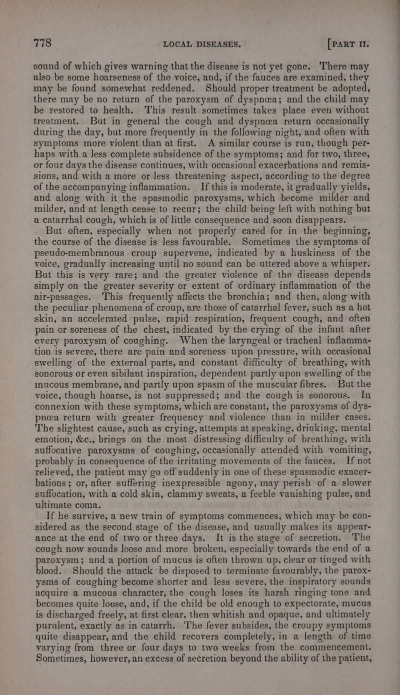 sound of which gives warning that the disease is not yet gone. There may also be some hoarseness of the voice, and, if the fauces are examined, they may be found somewhat reddened. Should proper treatment be adopted, there may be no return of the paroxysm of dyspnea; and the child may be restored to health. This result sometimes takes place even without treatment. But in general the cough and dyspnea return occasionally during the day, but more frequently in the following night, and often with symptoms more violent than at first. A similar course is run, though per- haps with a less complete subsidence of the symptoms; and for two, three, or four days the disease continues, with occasional exacerbations and remis- sions, and with a more or less threatening aspect, according to the degree of the accompanying inflammation. If this is moderate, it gradually yields, and along with it the spasmodic paroxysms, which become milder and milder, and at length cease to recur; the child being left with nothing but a catarrhal cough, which is of little consequence and soon disappears. But often, especially when not properly cared for in the beginning, the course of the disease is less favourable. Sometimes the symptoms of pseudo-membranous croup supervene, indicated by a huskiness of the voice, gradually increasing until no sound can be uttered above a whisper. But this is very rare; and the greater violence of the disease depends simply on the greater severity or extent of ordinary inflammation of the air-passages. his frequently affects the bronchia; and then, along with the peculiar phenomena of croup, are those of catarrhal fever, such as a hot skin, an accelerated pulse, rapid respiration, frequent cough, and often pain or soreness of the chest, indicated by the crying of the infant after every paroxysm of coughing. When the laryngeal or tracheal inflamma- tion 1s severe, there are pain and soreness upon pressure, with occasional swelling of the external parts, and constant difficulty of breathing, with sonorous or even sibilant inspiration, dependent partly upon swelling of the mucous membrane, and partly upon spasm of the muscular fibres. But the voice, though hoarse, is not suppressed; and the cough is sonorous. In connexion with these symptoms, which are constant, the paroxysms of dys- pnea return with greater frequency and violence than in milder cases. The slightest cause, such as crying, attempts at speaking, drinking, mental emotion, &amp;c., brings on the most distressing difficulty of breathing, with suffocative paroxysms of coughing, occasionally attended with vomiting, probably in consequence of the irritating movements of the fauces. If not relieved, the patient may go off suddenly in one of these spasmodic exacer- bations; or, after suffering inexpressible agony, may perish of a slower suffocation, with a cold skin, clammy sweats, a feeble vanishing pulse, and ultimate coma. If he survive, a new train of symptoms commences, which may be con- sidered as the second stage of the disease, and usually makes its appear- ance at the end of two or three days. It is the stage of secretion. The cough now sounds loose and more broken, especially towards the end of a paroxysm; and a portion of mucus is often thrown up, clear or tinged with blood. Should the attack be disposed to terminate favourably, the parox- ysms of coughing become shorter and less severe, the inspiratory sounds acquire a mucous character, the cough loses its harsh ringing tone and becomes quite loose, and, if the child be old enongh to expectorate, mucus is discharged freely, at first clear, then whitish and opaque, and ultimately purulent, exactly as in catarrh. ‘The fever subsides, the croupy symptoms quite disappear, and the child recovers completely, in a length of time varying from three or four days to two weeks from the commencement. Sometimes, however, an excess of secretion beyond the ability of the patient,