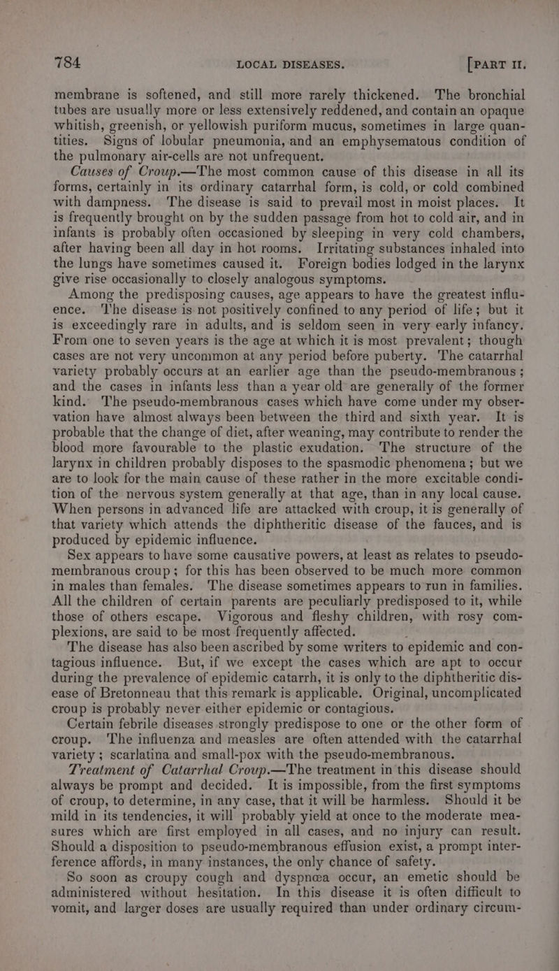 membrane is softened, and still more rarely thickened. The bronchial tubes are usually more or less extensively reddened, and contain an opaque whitish, greenish, or yellowish puriform mucus, sometimes in large quan- tities. Signs of lobular pneumonia, and an emphysematous condition of the pulmonary air-cells are not unfrequent. Causes of Croup.—The most common cause of this disease in all its forms, certainly in its ordinary catarrhal form, is cold, or cold combined with dampness. ‘The disease is said to prevail most in moist places. It is frequently brought on by the sudden passage from hot to cold air, and in infants is probably often occasioned by sleeping in very cold chambers, after having been all day in hot rooms. Irritating substances inhaled into the lungs have sometimes caused it. Foreign bodies lodged in the larynx give rise occasionally to closely analogous symptoms. Among the predisposing causes, age appears to have the greatest influ- ence. ‘I'he disease is not positively confined to any period of life; but it is exceedingly rare in adults, and is seldom seen in very early infancy. From one to seven years is the age at which it is most prevalent; though cases are not very uncommon at any period before puberty. The catarrhal variety probably occurs at an earlier age than the pseudo-membranous ; and the cases in infants less than a year old are generally of the former kind. The pseudo-membranous cases which have come under my obser- vation have almost always been between the third and sixth year. It is probable that the change of diet, after weaning, may contribute to render the blood more favourable to the plastic exudation. The structure of the larynx in children probably disposes to the spasmodic phenomena; but we are to look for the main cause of these rather in the more excitable condi- tion of the nervous system generally at that age, than in any local cause. When persons in advanced life are attacked with croup, it is generally of that variety which attends the diphtheritic disease of the fauces, and is produced by epidemic influence. Sex appears to have some causative powers, at least as relates to pseudo- membranous croup; for this has been observed to be much more common in males than females. The disease sometimes appears to run in families. All the children of certain parents are peculiarly predisposed to it, while those of others escape. Vigorous and fleshy children, with rosy com- plexions, are said to be most frequently affected. : The disease has also been ascribed by some writers to epidemic and con- tagious influence. But, if we except the cases which are apt to occur during the prevalence of epidemic catarrh, it is only to the diphtheritic dis- ease of Bretonneau that this remark is applicable. Original, uncomplicated croup is probably never either epidemic or contagious. Certain febrile diseases strongly predispose to one or the other form of croup. ‘The influenza and measles are often attended with the catarrhal variety ; scarlatina and small-pox with the pseudo-membranous. Treatment of Catarrhal Croup.—The treatment in this disease should always be prompt and decided. It is impossible, from the first symptoms of croup, to determine, in any case, that it will be harmless. Should it be mild in its tendencies, it will probably yield at once to the moderate mea- sures which are first employed in all cases, and no injury can result. Should a disposition to pseudo-membranous effusion exist, a prompt inter- ference affords, in many instances, the only chance of safety. So soon as croupy cough and dyspnea occur, an emetic should be administered without hesitation. In this disease it is often difficult to vomit, and larger doses are usually required than under ordinary circum-