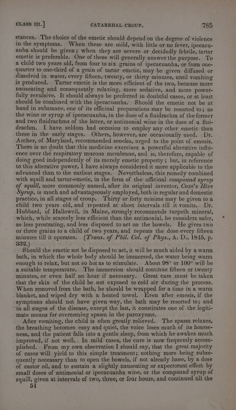 stances. The choice of the emetic should depend on the degree of violence in the symptoms. When these are mild, with little or no fever, ipecacu- anha should be given; when they are severe or decidedly febrile, tartar emetic is preferable. One of these will generally answer the purpose. To a child two years old, from four to six grains of ipecacuanha, or from one- quarter to one-third of a grain of tartar emetic, may be given diffused or dissolved in water, every fifteen, twenty, or thirty minutes, until vomiting is produced. ‘Tartar emetic is the more efficient of the two, because more nauseating and consequently relaxing, more sedative, and more power- fully revulsive. It should always be preferred in doubtful cases, or at least should be combined with the ipecacuanha. Should the emetic not be at hand in substance, one of its officinal preparations may be resorted to; as the wine or syrup of ipecacuanha, in the dose of a fluidrachm of the former and two fluidrachms of the latter, or antimonial wine in the dose of a flui- drachm. I have seldom had occasion to employ any other emetic than these in the early stages. Others, however, are occasionally used. Dr. Archer, of Maryland, recommended seneka, urged to the point of emesis. There is no doubt that this medicine exercises a powerful alterative influ- ence over the respiratory mucous membrane, and is, therefore, capable of doing good independently of its merely emetic property ; but, in reference to this alterative power, I have always considered it more applicable to the advanced than to the earliest stages. Nevertheless, this remedy combined with squill and tartar-emetic, in the form of the: officinal compound syrup of squill, more commonly named, after its original inventor, Coxe’s Hive Syrup, is much and advantageously employed, both in regular and domestic practice, in all stages of croup. Thirty or forty minims may be given to a child two years old, and repeated at short intervals. till it vomits.. Dr. Hubbard, of Hallowell, in Maine, strongly recommends turpeth mineral, which, while scarcely less efficient than the antimonial, he considers safer, asi less prostrating, and less disposed to act on the bowels. He gives two or three grains to a child of two years, and repeats the dose every fifteen minutes till it operates. (Z'rans. of Phil. Col. of Phys., A. D., 1845, p. Siould the emetic not be disposed to act, it will be much aided by a warm bath, in which the whole body should be immersed, the water being warm enough to relax, but not so hot as to stimulate. About 98° or 100° will be a suitable temperature. ‘The immersion should continue fifteen or twenty minutes, or even half an hour if necessary. Great care must be taken that the skin of the child be not exposed to cold air during the process. When removed from the bath, he should be wrapped for a time in a warm blanket, and wiped dry with a heated towel. Even after emesis, if the symptoms should not have given way, the bath may be resorted to; and ‘in all stages of the disease, except the last, it constitutes one of the legiti- mate means for overcoming spasm in the paroxysms. After vomiting, the child is often greatly relieved. The spasm relaxes, the breathing becomes easy and quiet, the voice loses much of its hoarse- ness, and the patient falls into a gentle sleep, from which he awakes much improved, if not well. In mild cases, the cure is now frequently accom- plished. From my own observation I should say, that the great majority of cases will yield to this simple treatment; nothing more being subse- quently necessary than to open the bowels, if not already loose, by a dose of castor oil, and to sustain a slightly nauseating or expectorant effect by small doses of antimonial or ipecacuanha wine, or the compound syrup of squill, given at intervals of two, three, or four hours, and continued till the 51