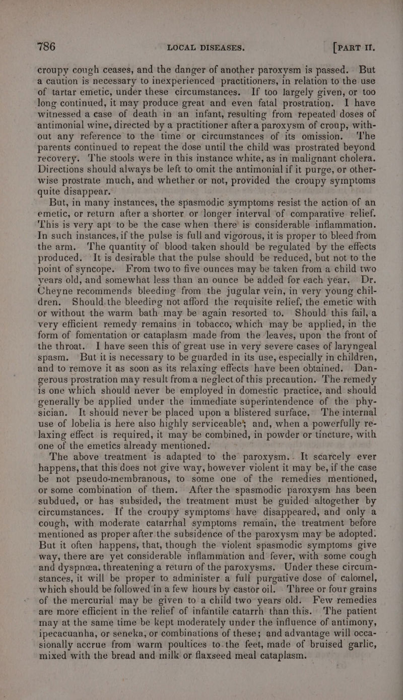 croupy cough ceases, and the danger of another paroxysm is passed. But a caution is necessary to inexperienced practitioners, in relation to the use of tartar emetic, under these circumstances. If too largely given, or too long continued, it may produce great and even fatal prostration. I have witnessed a case of death in an infant, resulting from repeated doses of antimonial wine, directed by a practitioner after a paroxysm of croup, with- out any reference to the time or circumstances of its omission. ‘I'he parents continued to repeat the dose until the child was prostrated beyond recovery. ‘The stools were in this instance white, as in malignant cholera. Directions should always be left to omit the antimonial if it purge, or other- wise prostrate much, and whether or not, provided the croupy symptoms quite disappear. But, in many instances, the spasmodic symptoms resist the action of an emetic, or return after a shorter or longer interval of comparative relief. ‘This is very apt to be the case when there’ is considerable inflammation. In such instances, if the pulse is full and vigorous, it is proper to bleed from the arm. ‘The quantity of blood taken should be regulated by the effects produced. It is desirable that the pulse should be reduced, but not to the point of syncope. From two to five ounces may be taken from a child two years old, and somewhat less than an ounce be added for each year. Dr. Cheyne recommends bleeding from the jugular vein, in very young chil- dren. Should.the bleeding not afford the requisite relief, the emetic with or without the warm bath may be again resorted to. Should this fail, a very efficient remedy remains in tobacco, which may be applied, in the form of fomentation or cataplasm made from the leaves, upon the front of the throat. I have seen this of great use in very severe cases of laryngeal spasm. But it is necessary to be guarded in its use, especially in children, and to remove it as soon as its relaxing effects have been obtained. Dan- gerous prostration may result froma neglect of this precaution. The remedy is one which should never be employed in domestic practice, and should generally be applied under the immediate superintendence of the phy- sician. It should never be placed upon a blistered surface. The internal use of lobelia is here also highly serviceable} and, when a powerfully re- laxing effect is required, it may be combined, in powder or tincture, with one of the emetics already mentioned. The above treatment is adapted to the paroxysm. - It scarcely ever happens, that this does not give way, however violent it may be, if the case be not pseudo-membranous, to some one of the remedies mentioned, or some combination of them. After the spasmodic paroxysm has been subdued, or has subsided, the treatment must be guided altogether by circumstances. If the croupy symptoms have disappeared, and only a cough, with moderate catarrhal symptoms remain, the treatment before mentioned as proper after the subsidence of the paroxysm may be adopted. But it often happens, that, though the violent spasmodic symptoms give way, there are yet considerable inflammation and fever, with some cough and dyspnoea, threatening a return of the paroxysms. Under these circum- stances, it will be proper to administer a full purgative dose of calomel, which should be followed in a few hours by castor oil. . Three or four grains of the mercurial may be given to a child two years old. Few remedies are more efficient in the relief of infantile catarrh than this. The patient may at the same time be kept moderately under the influence of antimony, ipecacuanha, or seneka, or combinations ‘of these; and advantage will occa- sionally accrue from warm poultices to.the fade; made of bruised garlic, mixed with the bread and milk or flaxseed meal cataplasm.