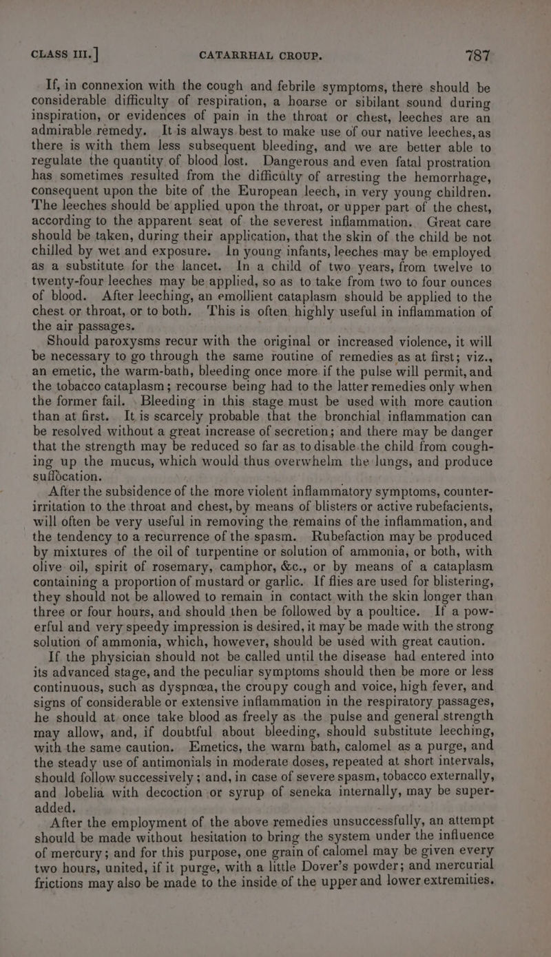 If, in connexion with the cough and febrile symptoms, there should be considerable difficulty of respiration, a hoarse or sibilant sound during inspiration, or evidences of pain in the throat or chest, leeches are an admirable remedy. Itis always best to make use of our native leeches, as there is with them less subsequent bleeding, and we are better able to regulate the quantity of blood lost. Dangerous and even fatal prostration has sometimes resulted from the difficulty of arresting the hemorrhage, consequent upon the bite of the European leech, in very young children. The leeches should be applied upon the throat, or upper part of the chest, according to the apparent seat of the severest inflammation. Great care should be taken, during their application, that the skin of the child be not chilled by wet and exposure. In young infants, leeches may be employed as a substitute for the lancet. In a child of two. years, from twelve to twenty-four leeches may be applied, so as to take from two to four ounces of blood. After leeching, an emollient cataplasm should be applied to the chest. or throat, or to both. ‘This is often highly useful in inflammation of the air passages. | Should paroxysms recur with the original or increased violence, it will be necessary to go through the same routine of remedies as at first; viz., an emetic, the warm-bath, bleeding once more. if the pulse will permit, and the tobacco cataplasm; recourse being had to the latter remedies only when the former fail. . Bleeding in this stage must be used with more caution than at first. It is scarcely probable that the bronchial inflammation can be resolved without a great increase of secretion; and there may be danger that the strength may be reduced so far as todisable.the child from cough- ing up the mucus, which would thus overwhelm the lungs, and produce suffocation. After the subsidence of the more violent inflammatory symptoms, counter- irritation to the throat and chest, by means of blisters or active rubefacients, will often be very useful in removing the remains of the inflammation, and the tendency to a recurrence of the spasm. Rubefaction may be produced by mixtures of the oil of turpentine or solution of ammonia, or both, with olive oil, spirit of rosemary, camphor, &amp;c., or by means of a cataplasm containing a proportion of mustard or garlic. If flies are used for blistering, they should not be allowed to remain in contact with the skin longer than three or four hours, and should then be followed by a poultice. If a pow- erful and very speedy impression is desired, it may be made with the strong solution of ammonia, which, however, should be used with great caution. If the physician should not be called until the disease had entered into its advanced stage, and the peculiar symptoms should then be more or less continuous, such as dyspnea, the croupy cough and voice, high fever, and signs of considerable or extensive inflammation in the respiratory passages, he should at once take blood as freely as the pulse and general strength may allow, and, if doubtful about bleeding, should substitute leeching, with the same caution. Emetics, the warm bath, calomel as a purge, and the steady use of antimonials in moderate doses, repeated at short intervals, should follow successively ; and, in case of severe spasm, tobacco externally, and lobelia with decoction or syrup of seneka internally, may be super- added. After the employment of the above remedies unsuccessfully, an attempt should be made without hesitation to bring the system under the influence of mercury; and for this purpose, one grain of calomel may be given every two hours, united, if it purge, with a little Dover’s powder; and mercurial frictions may also be made to the inside of the upper and lower extremities,