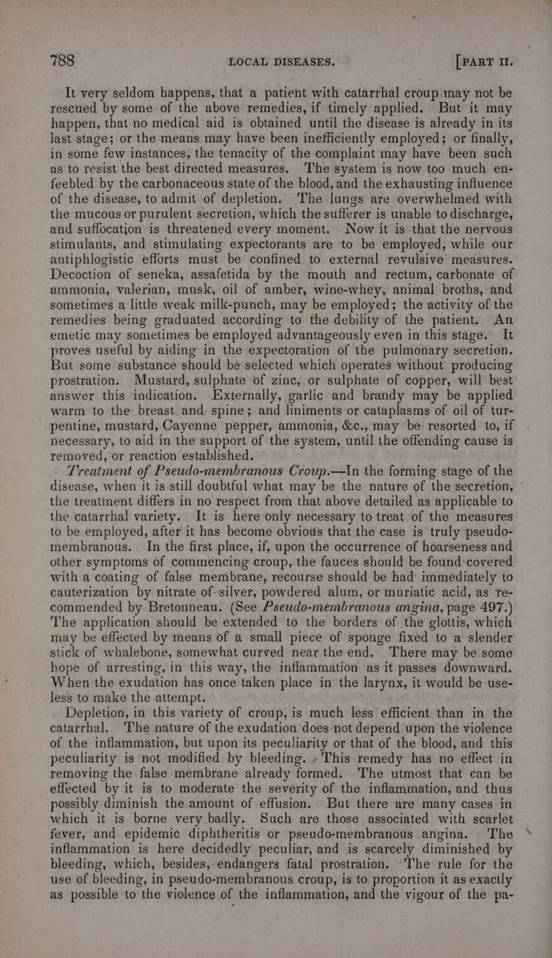 It very seldom happens, that a patient with catarrhal croup may not be rescued by some of the above remedies, if timely applied. But it may happen, that no medical aid is obtained until the disease is already in its last stage; or the means may have been inefficiently employed; or finally, in some few instances, the tenacity of the complaint may have been such as to resist the best directed measures. The system is now too much en- feebled by the carbonaceous state of the blood, and the exhausting influence of the disease, to admit of depletion. The lungs are overwhelmed with the mucous or purulent secretion, which the sufferer is unable to discharge, and suffocation is threatened every moment. Now it is that the nervous stimulants, and stimulating expectorants are to be employed, while our antiphlogistic efforts must be confined to external revulsive measures. Decoction of seneka, assafetida by the mouth and rectum, carbonate of ammonia, valerian, musk, oil of amber, wine-whey, animal broths, and sometimes a little weak milk-punch, may be employed; the activity of the remedies being graduated according to the debility of the patient. An emetic may sometimes be employed advantageously even in this stage. It proves useful by aiding in the expectoration of the pulmonary secretion. But some substance should be selected which operates without producing prostration. Mustard, sulphate of zinc, or sulphate of copper, will best answer this indication. Externally, garlic and brandy may be applied warm to the breast and: spine; and liniments or cataplasms of oil of tur- pentine, mustard, Cayenne pepper, ammonia, &amp;c., may be: resorted to, if necessary, to aid in the support of the system, until the offending cause is removed, or reaction established. Treatment of Pseudo-membranous Croup.—In the forming stage of the disease, when it is still doubtful what may be the nature of the secretion, the treatment differs in no respect from that above detailed as applicable to the catarrhal variety. It is here only necessary to treat of the measures to be employed, after it has become obvious that the case is truly pseudo- membranous. In the first place, if, upon the occurrence of hoarseness and other symptoms of commencing croup, the fauces should be found covered with a coating of false membrane, recourse should be had immediately to cauterization by nitrate of silver, powdered alum, or muriatic acid, as re- commended by Bretonneau. (See Pseudo-membranous angina, page 497.) The application should be extended to the borders of ‘the glottis, which may be effected by means of a small piece of sponge fixed to a slender stick of whalebone, somewhat curved near the end. ‘There may be some hope of arresting, in this way, the inflammation as it passes downward. When the exudation has once taken place in the larynx, it would be use- less to make the attempt. Depletion, in this variety of croup, is much less efficient than in the catarrhal. The nature of the exudation does not depend upon the violence of the inflammation, but upon its peculiarity or that of the blood, and this peculiarity is not modified by bleeding. » This remedy has no effect in removing the false membrane already formed. The utmost that can be effected by it is to moderate the severity of the inflammation, and thus possibly diminish the amount of effusion. But there are many cases in which it is borne very badly. Such are those associated with scarlet fever, and epidemic diphtheritis or pseudo-membranous angina. The inflammation is here decidedly peculiar, and is scarcely diminished by bleeding, which, besides, endangers fatal prostration. The rule for the use of bleeding, in pseudo-membranous croup, is to proportion it as exactly as possible to the violence of the inflammation, and the vigour of the pa-