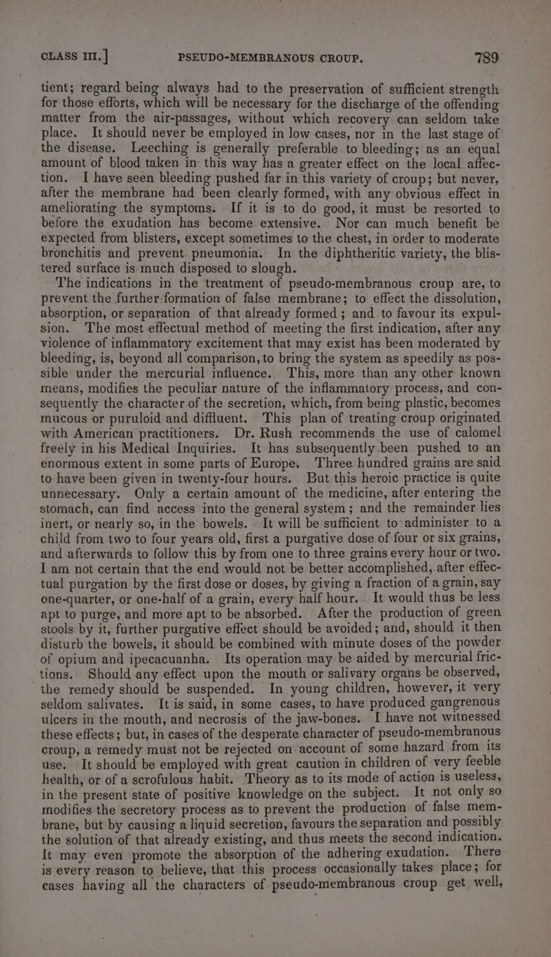 tient; regard being always had to the preservation of sufficient strength for those efforts, which will be necessary for the discharge of the offending matter from the air-passages, without which recovery can seldom take place. It should never be employed in low cases, nor in the last stage of the disease. Leeching is generally preferable to bleeding; as an equal amount of blood taken in this way has a greater effect on the local affec- tion. I have seen bleeding pushed far in this variety of croup; but never, after the membrane had been clearly formed, with any obvious effect in ameliorating the symptoms. If it is to do good, it must be resorted to before the exudation has become extensive. Nor can much benefit be expected from blisters, except sometimes to the chest, in order to moderate bronchitis and prevent. pneumonia. In the diphtheritic variety, the blis- tered surface is much disposed to slough. The indications in the treatment of pseudo-membranous croup are, to prevent the further formation of false membrane; to effect the dissolution, absorption, or separation of that already formed ; and to favour its expul- sion. The most effectual method of meeting the first indication, after any violence of inflammatory excitement that may exist has been moderated by bleeding, is, beyond all comparison, to bring the system as speedily as pos- sible under the mercurial influence. This, more than any other known means, modifies the peculiar nature of the inflammatory process, and con- sequently the character of the secretion, which, from being plastic, becomes mucous or puruloid and diffluent. This plan of treating croup originated with American practitioners. Dr. Rush recommends the use of calomel freely in his Medical Inquiries. It has subsequently been pushed to an enormous extent in some parts of Europe. Three hundred grains are said to have been given in twenty-four hours. But this heroic practice is quite unnecessary. Only a certain amount of the medicine, after entering the stomach, can find access into the general system; and the remainder lies inert, or nearly so, in the bowels. « It will be sufficient to administer to a child from two to four years old, first a purgative dose of four or six grains, and afterwards to follow this by from one to three grains every hour or two. I am not certain that the end would not be better accomplished, after effec- tual purgation by the first dose or doses, by giving a fraction of a grain, say one-quarter, or one-half of a grain, every half hour. It would thus be less apt to purge, and more apt to be absorbed. After the production of green stools by it, further purgative effect should be avoided; and, should it then disturb the bowels, it should be combined with minute doses of the powder of opium and ipecacuanha. Its operation may be aided by mercurial fric- tions. Should any effect upon the mouth or salivary organs be observed, the remedy should be suspended. In young children, however, it very seldom salivates. It is said, in some cases, to have produced gangrenous ulcers in the mouth, and necrosis of the jaw-bones. I have not witnessed these effects; but, in cases of the desperate character of pseudo-membranous croup, a remedy must not be rejected on account of some hazard from its use. It should be employed with great caution in children of very feeble health, or of a scrofulous habit. Theory as to its mode of action is useless, in the present state of positive knowledge on the subject. It not only so modifies the secretory process as to prevent the production of false mem- brane, but by causing a liquid secretion, favours the separation and possibly the solution of that already existing, and thus meets the second indication. It may even promote the absorption of the adhering exudation. There is every reason to believe, that this process occasionally takes place; for cases having all the characters of pseudo-membranous croup get well,