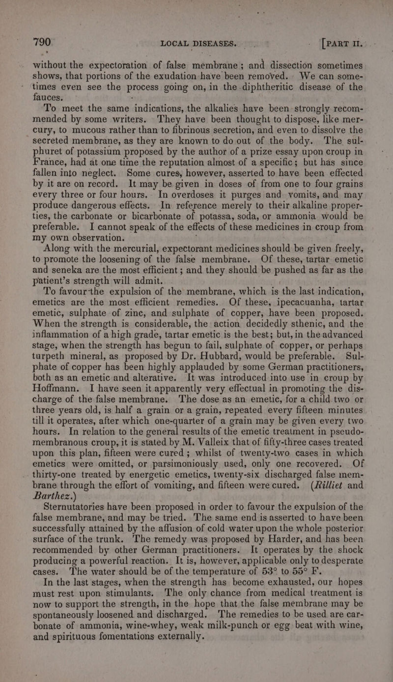 without the expectoration of false edna ; and dissection sometimes shows, that portions of the exudation have been removed. We can some- times even see the Btoens going on, in the-diphtheritic disease of the fauces. To meet the same indications, the alkalies have been strongly recom- mended by some writers. 'They have been thought to dispose, like mer- cury, to mucous rather than to fibrinous secretion, and even to dissolve the secreted membrane, as they are known to do out of the body. The sul- phuret of potassium proposed by the author of a prize essay upon croup in France, had at one time the reputation almost of a specific; but has since fallen into neglect. Some cures, however, asserted to have been effected by it are on record. It may be given in doses of from one to four grains every three or four hours. In overdoses it purges and vomits, and may produce dangerous effects. In reference merely to their alkaline proper- ties, the carbonate or bicarbonate of potassa, soda, or ammonia would be preferable. I cannot speak of the effects of these medicines in ORTOP from my own observation. Along with the mercurial, expectorant medicines should be given freely, to promote the loosening of the false membrane. Of these, tartar emetic and seneka are the most efficient ; and they should be pushes as far as the patient’s strength will admit. To favourthe expulsion of the membrane, which is the last indication, emetics are the most efficient remedies. Of these, ipecacuanha, tartar emetic, sulphate of zinc, and sulphate of copper, have been proposed. When the strength is considerable, the action decidedly sthenic, and the inflammation of a high grade, tartar emetic is the best; but, in the advanced stage, when the strength has begun to fail, sulphate of copper, or perhaps turpeth mineral, as proposed by Dr. Hubbard, would be preferable. Sul- phate of copper has been highly applauded by some German practitioners, both as an emetic and alterative. It was introduced into use in croup by Hoffmann. I have seen it apparently very effectual in promoting the dis- charge of the false membrane. The dose as an emetic, for a child two or three years old, is half a grain or a grain, repeated every fifteen minutes till it operates, after which one-quarter of a grain may be given every two hours. In relation to the general results of the emetic treatment in pseudo- membranous croup, it is stated by M. Valleix that of fifty-three cases treated upon this plan, fifteen were cured; whilst of twenty-two cases in which emetics were omitted, or parsimoniously used, only one recovered. Of thirty-one treated by energetic emetics, twenty-six discharged false mem- brane through the effort of vomiting, and fifteen werecured. (illiet and Barthez.) Sternutatories have been proposed in order to favour the expulsion of the false membrane, and may be tried. The same end is asserted to have been successfully attained by the affusion of cold water upon the whole posterior surface of the trunk. ‘The remedy was proposed by Harder, and has been recommended by other German practitioners. It operates by the shock producing a powerful reaction. It is, however, applicable only to desperate cases. The water should be of the temperature of 53° to 55° F. In the last stages, when the strength has become exhausted, our hopes must rest upon stimulants. The only chance from medical treatment is now to support the strength, in the hope that the false membrane may be spontaneously loosened. and discharged. The remedies to be used are car- bonate of ammonia, wine-whey, weak milk-punch or egg beat with wine, and spirituous fomentations externally.