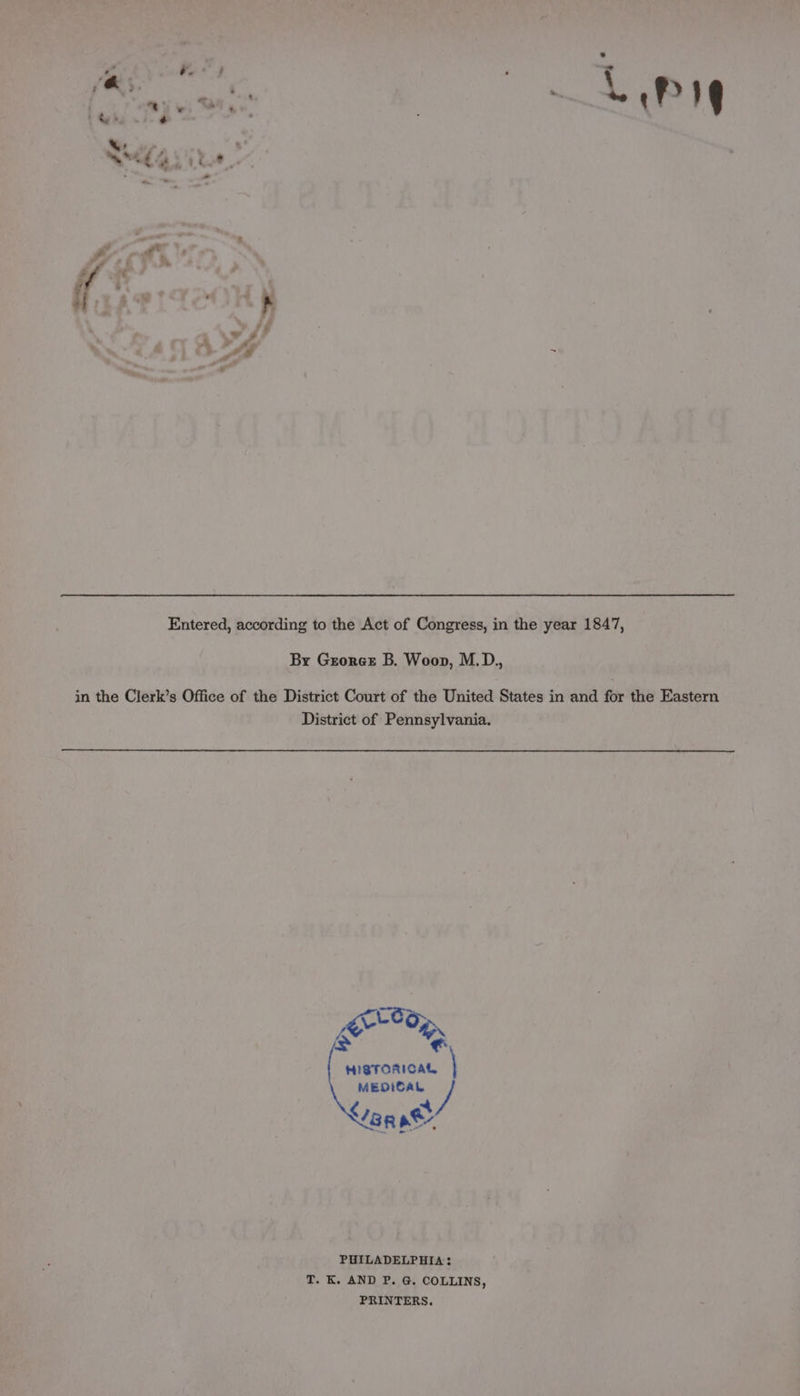 1 tes e Sela ito Entered, according to the Act of Congress, in the year 1847, By Groreet B. Woop, M.D., in the Clerk’s Office of the District Court of the United States in and for the Eastern District of Pennsylvania. Leo; amas HISTORICAL, | MEDICAL de ag ae PHILADELPHIA: T. K. AND P. G. COLLINS, PRINTERS.