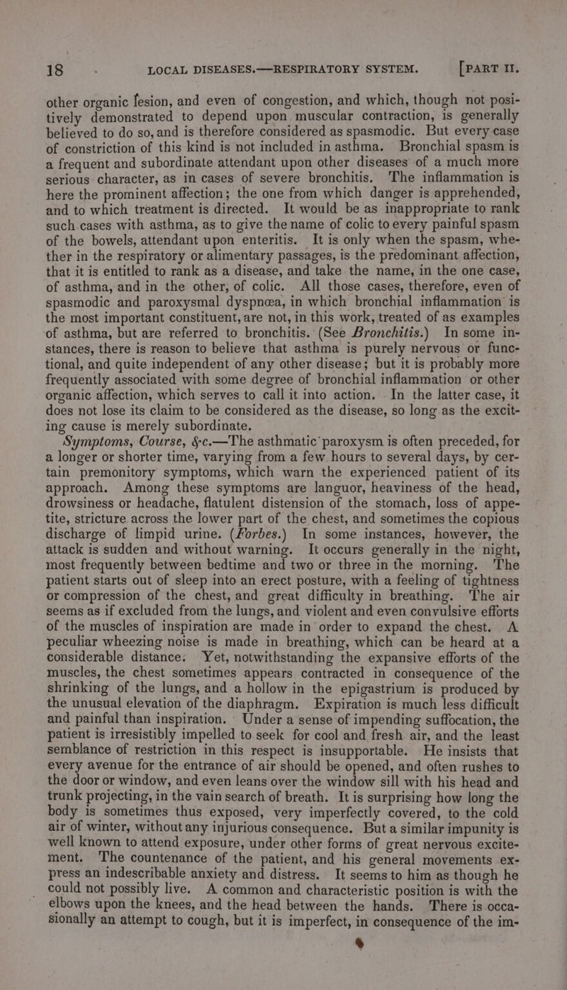 other organic lesion, and even of congestion, and which, though not posi- tively demonstrated to depend upon muscular contraction, is generally believed to do so, and is therefore considered as spasmodic. But every case of constriction of this kind is not included in asthma. Bronchial spasm is a frequent and subordinate attendant upon other diseases of a much more serious character, as in cases of severe bronchitis. The inflammation is here the prominent affection; the one from which danger is apprehended, and to which treatment is directed. It would be as inappropriate to rank such.cases with asthma, as to give the name of colic to every painful spasm of the bowels, attendant upon enteritis. It is only when the spasm, whe- ther in the respiratory or alimentary passages, is the predominant affection, that it is entitled to rank as a disease, and take the name, in the one case, of asthma, and in the other, of colic. All those cases, therefore, even of spasmodic and paroxysmal dyspnea, in which bronchial inflammation is the most important constituent, are not, in this work, treated of as examples of asthma, but are referred to bronchitis. (See Bronchitis.) In some in- stances, there is reason to believe that asthma is purely nervous or func- tional, and quite independent of any other disease; but it is probably more frequently associated with some degree of bronchial inflammation or other organic affection, which serves to call it into action. In the latter case, it does not lose its claim to be considered as the disease, so long as the excit- ing cause is merely subordinate. Symptoms, Course, §c.—The asthmatic paroxysm is often preceded, for a longer or shorter time, varying from a few hours to several days, by cer- tain premonitory symptoms, which warn the experienced patient of its approach. Among these symptoms are languor, heaviness of the head, drowsiness or headache, flatulent distension of the stomach, loss of appe- tite, stricture across the lower part of the chest, and sometimes the copious discharge of limpid urine. (/orbes.) In some instances, however, the attack is sudden and without warning. It occurs generally in the night, most frequently between bedtime and two or three in the morning. The patient starts out of sleep into an erect posture, with a feeling of tightness or compression of the chest, and great difficulty in breathing. The air seems as if excluded from the lungs, and violent and even convulsive efforts of the muscles of inspiration are made in order to expand the chest. A peculiar wheezing noise is made in breathing, which can be heard at a considerable distance: Yet, notwithstanding the expansive efforts of the muscles, the chest sometimes appears contracted in consequence of the shrinking of the lungs, and a hollow in the epigastrium is produced b the unusual elevation of the diaphragm. Expiration is much less difficult and painful than inspiration. Under a sense of impending suffocation, the patient is irresistibly impelled to. seek for cool and fresh air, and the least semblance of restriction in this respect is insupportable. He insists that every avenue for the entrance of air should be opened, and often rushes to the door or window, and even leans over the window sill with his head and trunk projecting, in the vain search of breath. It is surprising how long the body is sometimes thus exposed, very imperfectly covered, to the cold air of winter, without any injurious consequence. But a similar impunity is well known to attend exposure, under other forms of great nervous excite- ment. The countenance of the patient, and his general movements ex- press an indescribable anxiety and distress. It seems to him as though he could not possibly live. A common and characteristic position is with the elbows upon the knees, and the head between the hands. There is occa- sionally an attempt to cough, but it is imperfect, in consequence of the im- &gt;