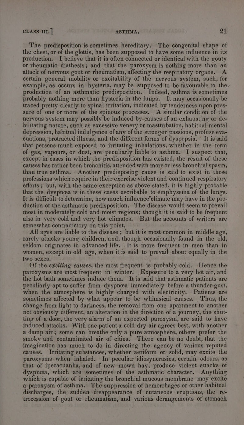 The predisposition is sometimes hereditary. The congenital shape of the chest, or of the glottis, has been supposed to have some influence in its production. I believe that it is often connected or identical with the gouty or rheumatic diathesis; and that the paroxysm is nothing more than an attack of nervous gout or rheumatism, affecting the respiratory organs. A certain general mobility or excitability of the nervous system, such, for example, as occurs in hysteria, may be supposed to be favourable to the~ production of an asthmatic predisposition. Indeed, asthma is sometimes probably nothing more than hysteria in the lungs. It may occasionally be traced pretty clearly to spinal irritation, indicated by tenderness upon pres- sure of one or more of the spinous processes. A similar condition of the nervous system may possibly be induced by. causes of an exhausting or de- bilitating nature, such as excessive venery or masturbation, habitual mental depression, habitual indulgence of any of the stronger passions, profuse eva- cuations, protracted illness, and the different forms of dyspepsia. © It is said that persons much exposed to irritating inhalations, whether in the form of gas, vapours, or dust,-are peculiarly liable to asthma. I suspect that, except in cases in which the predisposition has existed, the result of these causes has rather been bronchitis, attended with more or less bronchial spasm, than true asthma. Another predisposing cause is said to exist in those professions which require in their exercise violent and continued respiratory efforts; but, with the same exception as above stated, it is highly probable that the dyspnea is in these cases ascribable to emphysema of the lungs. It is difficult to determine, how much influence’climate may have in the pro- duction of the asthmatic predisposition. he disease would seem to prevail most in moderately cold and moist regions; though it is said to be frequent also in very cold and very hot climates. But the accounts of writers are somewhat contradictory on this point. | All ages are liable to the disease ; but it is most common in middle age, rarely attacks young children, and, though occasionally found in the old, seldom originates in advanced life. It is more frequent in men than in women, except in old age, when it is said to prevail about equally in the two sexes. . ‘ Of the exciting causes, the most frequent is probably cold. Hence the paroxysms are most frequent in winter. Exposure to a very hot air, and the hot bath sometimes induce them. It is said that asthmatic patients are peculiarly apt to suffer from dyspnea immediately before a thunder-gust, when the atmosphere is highly charged with electricity. Patients are sometimes affected by what appear to be whimsical causes. Thus, the change from light to darkness, the removal from one apartment to another not obviously different, an alteration in the direction of a journey, the shut- ting of a door, the very alarm of an expected paroxysm, are said to have induced attacks. With one patient a cold dry air agrees best, with another a damp air; some can breathe only a pure atmosphere, others prefer the smoky and contaminated air of cities: ‘There can be no doubt, that the imagination has much to do in directing the agency of various reputed causes. Irritating substances, whether aeriform or solid, may excite the paroxysms when inhaled. In peculiar idiosyncrasies, certain odours, as that of ipecacuanha, and of new mown hay, produce violent attacks of dyspnea, which are sometimes of the asthmatic character. Anything which is capable of irritating the bronchial mucous membrane may excite a paroxysm of asthma. The-suppression of hemorrhages or other habitual discharges, the sudden disappearance of cutaneous eruptions, the re- trocession of gout or rheumatism, and various derangements of stomach