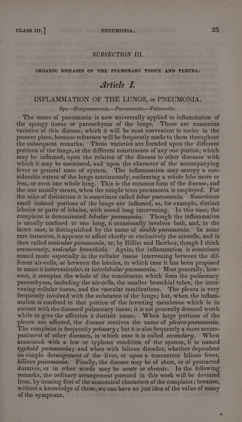 SUBSECTION III. ORGANIC DISEASES OF THE PULMONARY TISSUE AND PLEURA. | Article I. INFLAMMATION OF THE LUNGS, or PNEUMONIA. Syn.—Peripneumonia.—Pneumonitis—Pulmonitis. The name of ‘pneumonia is now universally applied to inflammation of the spongy tissue or parenchyma of the lungs. There are numerous varieties of this disease, which it will be most convenient to notice in the present place, because reference willbe frequently made to them throughout the subsequent remarks. ‘These varieties are founded upon the different portions of the lungs, or the different constituents of any one portion, which may be inflamed, upon the relation of the disease to other diseases with which it may be associated, and upon the character of the accompanying fever or general state of system. The inflammation may occupy a con- siderable extent of the lungs continuously, embracing a whole lobe more or less, or even one whole lung. This is the common form of the disease, and the one usually meant, when the simple term pneumonia is employed. For the sake of distinction it is sometimes called lobar pneumonia. Sometimes small isolated portions of the lungs are inflamed, as, for example, distinct lobules or parts of lobules, with sound lung intervening. In this case, the complaint is denominated lobular pneumonia. Though the inflammation is usually confined to one lung, it occasionally involves both, and, in the latter case, is distinguished by the name of double pneumonia. In some rare instances, it appears to affect chiefly or exclusively the air-cells, and is then called vesicular pneumonia, or, by Rilliet and Barthez, though I think erroneously, vesicular bronchitis. Again, the inflammation is sometimes seated more especially in the cellular tissue intervening between the dif- ferent air-cells, or between the lobules, in which case it has been proposed to name it intervesicular, or interlobular pneumonia. Most generally, how- ever, it occupies the whole of the constituents which form the pulmonary parenchyma, including the air-cells, the smaller bronchial tubes, the inter- vening cellular tissue, and the vascular ramifications. ‘The pleura is very frequently involved with the substance of the lungs; but, when the inflam- mation is confined to that portion of the investing membrane which is in contact with the diseased pulmonary tissue, it is not generally deemed worth while to give the affection a distinct name. When large portions of the pleura are affected, the disease receives the name-of pleuro-pneumonia. The complaint is frequently primary ; but it is also frequently a mere accom- paniment of other diseases, in which case it is called secondary. When associated with a low or typhous condition of the system, it is named typhoid pneumonia; and when with bilious disorder, whether dependent on simple derangement of the liver, or upon a concurrent bilious fever, bilious pneumonia. Finally, the disease may be of short, or of protracted duration, or in other words may be acute or chronic. In the following remarks, the ordinary arrangement pursued in this work will be deviated from, by treating first of the anatomical characters of the complaint ; because, without a knowledge of these, we can have no just idea of the value of many of the symptoms. |