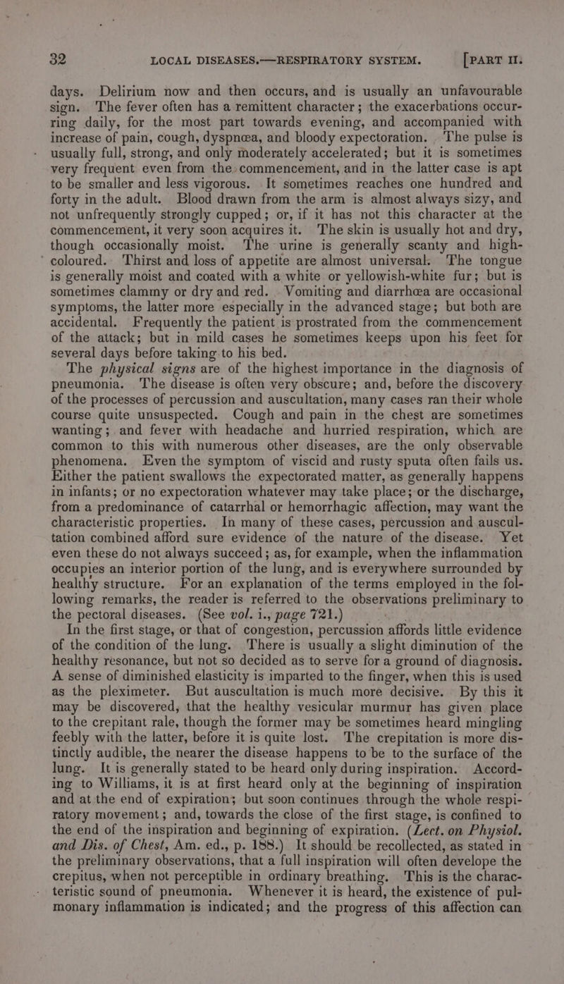 days. Delirium now and then occurs, and is usually an unfavourable sign. The fever often has a remittent character; the exacerbations occur- ring daily, for the most part towards evening, and accompanied with increase of pain, cough, dyspnea, and bloody expectoration. . The pulse is usually full, strong, and only moderately accelerated; but it is sometimes very frequent even from the: commencement, and in the latter case is apt to be smaller and less vigorous. It sometimes reaches one hundred and forty in the adult. Blood drawn from the arm is almost always sizy, and not unfrequently strongly cupped; or, if it has not this character at the commencement, it very soon acquires it. The skin is usually hot and dry, though occasionally moist. The urine is generally scanty and high- ‘ coloured. Thirst and loss of appetite are almost universal. The tongue is generally moist and coated with a white or yellowish-white fur; but is sometimes clammy or dry and red. . Vomiting and diarrheea are occasional symptoms, the latter more especially in the advanced stage; but both are accidental. Frequently the patient is prostrated from the commencement of the attack; but in mild cases he sometimes keeps upon his feet for several days before taking to his bed. The physical signs are of the highest importance in the diagnosis of pneumonia. The disease is often very obscure; and, before the discovery of the processes of percussion and auscultation, many cases ran their whole course quite unsuspected. Cough and pain in the chest are sometimes wanting; and fever with headache and hurried respiration, which are common to this with numerous other diseases, are the only observable phenomena. Even the symptom of viscid and rusty sputa often fails us. Either the patient swallows the expectorated matter, as generally happens in infants; or no expectoration whatever may take place; or the discharge, from a predominance of catarrhal or hemorrhagic affection, may want the characteristic properties. In many of these cases, percussion and auscul- tation combined afford sure evidence of the nature of the disease. Yet even these do not always succeed ; as, for example, when the inflammation occupies an interior portion of the lung, and is everywhere surrounded by healthy structure. For an explanation of the terms employed in the fol- lowing remarks, the reader is referred to the observations preliminary to the pectoral diseases. (See vol. 1., page 721.) ) In the first stage, or that of congestion, percussion affords little evidence of the condition of the lung. There is usually a slight diminution of the healthy resonance, but not so decided as to serve for a ground of diagnosis. A sense of diminished elasticity is imparted to the finger, when this is used as the pleximeter. But auscultation is much more decisive. By this it may be discovered, that the healthy vesicular murmur has given place to the crepitant rale, though the former may be sometimes heard mingling feebly with the latter, before it is quite lost. The crepitation is more dis- tinctly audible, the nearer the disease happens to be to the surface of the lung. It is generally stated to be heard only during inspiration. Accord- ing to Williams, it is at first heard only at the beginning of inspiration and at the end of expiration; but soon continues through the whole respi- ratory movement; and, towards the close of the first stage, is confined to the end of the inspiration and beginning of expiration. (Lect. on Physiol. and Dis. of Chest, Am, ed., p. 188.) It should be recollected, as stated in © the preliminary observations, that a full inspiration will often develope the crepitus, when not perceptible in ordinary breathing. This is the charac- teristic sound of pneumonia. Whenever it is heard, the existence of pul- monary inflammation is indicated; and the progress of this affection can