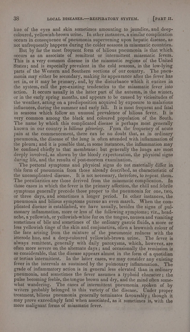 hue of the eyes and skin sometimes amounting to jaundice, and deep- coloured, yellowish-brown urine. In other instances, a similar complication occurs in consequence of pneumonia supervening upon hepatic disease, as not unfrequently happens during the colder seasons in miasmatic countries. But by far the most frequent form of bilious pneumonia is that which occurs as an associate of remittent or intermittent miasmatic fevers. This is a very common disease in the miasmatic regions of the United States; and is especially prevalent in the cold seasons, in the low-lying parts of the Western and Southern sections of our country. ‘The pneu- monia may either be secondary, making its appearance after the fever has set in, or it may be primary, and, by the disturbance which it excites in the system, call the pre-existing tendencies to the miasmatic fever into action. It occurs usually in the latter part of the autumn, in the winter, or in the early spring months, and appears to be caused by vicissitudes of the weather, acting on a predisposition acquired by exposure to malarious influences, during the summer and early fall. It is most frequent and fatal in seasons which follow an unusual prevalence of bilious fever. It is very common among the black and coloured population of the South. The name by which this complicated disease is perhaps most generally known in our country is bilious pleurisy. From the’ frequency of acute pain at the commencement, there can be no doubt that, as in ordinary pneumonia, the disease of the lung is often attended with inflammation of the pleura; and it is possible that, in some instances, the inflammation may be confined chiefly to that membrane: but generally the lungs are most deeply involved, as shown by the bloody expectoration, the physical signs during life, and the results of post-mortem examination. The pectoral symptoms and physical signs do not materially differ in this form of pneumonia from those already described, as characteristic of the uncomplicated disease. It is not necessary, therefore, to repeat them. The peculiarities are those derived from the miasmatic complication. In those cases in which the fever is the primary affection, the chill and febrile symptoms generally precede those proper to the pneumonia for one, two, or three days, and sometimes a longer period. In other instances, the pneumonia and bilious symptoms pursue an even march. When the com- plicated disease is established, we have usually, besides the signs of pul- monary inflammation, more or less of the following symptoms; viz., head- ache, a yellowish, or yellowish-white fur on the tongue, nausea and vomiting sometimes of bile and sometimes of the ordinary gastric fluids, a more or less yellowish tinge of the skin and conjunctiva, often a brownish colour of the face arising from the mixture of the pneumonic redness with the icterode hue, and a deep-coloured yellowish-brown urine. The fever is always remittent, generally with daily paroxysms, which, however, are often more severe on the alternate days; and occasionally the remission is so considerable, that the disease appears almost in the form of a quotidian or tertian intermittent. In the latter cases, we may consider any existing fever in the intervals as sustained by the pulmonary inflammation. The grade of inflammatory action is in general less elevated than in ordinary pneumonia, and sometimes the fever assumes a typhoid character; the pulse becoming feeble, the tongue brown and dry, and the mind often some- what wandering. ‘The cases of intermittent pneumonia .spoken of by writers probably belonged to this variety of the disease. Under proper treatment, bilious pneumonia generally terminates favourably; though it may prove exceedingly fatal when associated, as it sometimes is, with the more malignant forms of miasmatic fever.