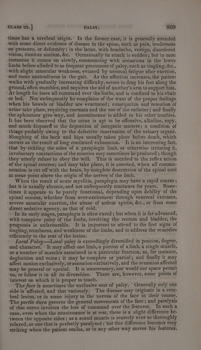 times has a cerebral origin. In the former case, it is generally attended with some direct evidence of disease in the spine, such as pain, tenderness on pressure, or deformity; in the latter, with headache, vertigo, disordered vision, tinnitus aurium, &amp;c. Occasionally its attack is sudden; but in most instances it comes on slowly, commencing with sensations in the lower limbs before alluded to as frequent precursors of palsy, such as tingling, &amp;c., with slight muscular weakness, evinced by unusual fatigue after exertion, and some unsteadiness in the gait. As the affection increases, the patient walks with gradually increasing difficulty, seems to drag his feet along the ground, often stumbles, and requires the aid of another’s arm to support him. At length he loses all command over the limbs, and is confined to his chair or bed. Not unfrequently he complains of the want of the proper feelings when his bowels or bladder are evacuated; constipation and retention of urine take place, requiring enemata and the use of the catheter; and finally the sphincters give way, and incontinence is added to his other troubles. It has been observed that the urine is apt to be offensive, alkaline, ropy, and much dispose to the deposition of inorganic matters; a condition of things probably owing to the defective innervation of the urinary organs. Sloughing of the back and hips usually takes place before death, which occurs as the result of long continued exhaustion. It is an interesting fact, that by tickling the soles of a paraplegic limb, or otherwise irritating it, involuntary contractions of the muscles may sometimes be produced ; though they utterly refuse to obey the will. This is ascribed to the reflex action of the spinal centres; and may take place, it is asserted, when all commu- nication is cut off with the brain, by complete destruction of the spinal cord at some point above the origin of the nerves of the limb. When the result of acute myelitis, paraplegia may have a rapid course ; but it is usually chronic, and not unfrequently continues for years. Some- times it appears to be purely functional, depending upon debility of the spinal centres, whether from over-excitement through venereal excesses, severe muscular exertion, the abuse of ardent spirits, &amp;c., or from some direct sedative agency, as that of cold. In its early stages, paraplegia is often cured ; but when it is far advanced, with complete palsy of the limbs, involving the rectum and bladder, the prognosis is unfavourable. It is important to attend to the first signs of tingling, numbness, and weakness of the limbs, and to address the remedies efficiently to the seat of the lesion. orl a Local Palsy.—Local palsy is exceedingly diversified in position, degree, and character. It may affect one limb, a portion of a limb, a single muscle, or a number of muscles. associated in a particular function, as, for instance, deglutition and voice; it may be complete or partial; and finally it may affect motion exclusively, or sensation exclusively, and the sensation affected may be general or special. It is unnecessary, nor would our space permit us, to follow it in all its diversities. ‘There are, however, some points of interest on which it is proper to touch. The face is sometimes the exclusive seat of palsy. Generally only one side is affected, and that variously. ‘The disease may originate In a cere- bral lesion, or in some injury to the nerves of the face in their course. The portio dura governs the general movements of the face ; and paralysis of that nerve involves the loss of command over the features. In such a case, even when the countenance is at rest, there is a slight difference be- tween the opposite sides; as a sound muscle is scarcely ever so thoroughly relaxed, as one that is perfectly paralysed ; but this difference becomes very striking when the patient smiles, or in any other way moves his features.