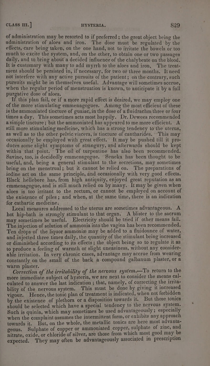 of administration may be resorted to if preferred ; the great object being the administration of aloes and iron.. The dose must be regulated by the effects, care being taken, on the one hand, not to irritate the bowels or too much to excite the system, and, on the other, to obtain one or two passages daily, and to bring about a decided influence of the chalybeate on the blood. It is customary with many to add myrrh to the aloes and iron. The treat- ment should be persisted in, if necessary, for two or three months. It need not interfere with any active pursuits of the patient; on the'contrary, such pursuits might be in themselves useful. Advantage will sometimes accrue, when the regular period of menstruation is known, to anticipate it by a full purgative dose of aloes. nots If this plan fail, or if a more rapid effect is desired, we may employ one of the more stimulating emmenagogues. Among the most efficient of these is the ammoniated tincture of guaiac, in the dose of a fluidrachm three or four times aday. This sometimes acts most happily. Dr. Dewees recommended a simple tincture; but the ammoniated has appeared to me more efficient. A still more stimulating medicine, which has a strong tendency to the uterus, as well as to the other. pelvic viscera, is tincture of cantharides. ~ This may occasionally be employed with great effect.. It may be pushed till it pro- duces some slight symptoms of strangury, and afterwards should be kept within that point. The oil of turpentine has also been recommended. Savine, too, is decidedly emmenagogue. Seneka has been thought to be useful, and, being a general stimulant to the secretions, may sometimes bring on the menstrual; but it cannot be relied on. ‘The preparations of iodine act on the same principle, and occasionally with very good effects. Black hellebore has, from high antiquity, enjoyed great reputation as an emmenagogue, and is still much relied on by many. It may be given when aloes is too irritant to the rectum, or cannot be employed on account of the existence of piles; and when, at the same time, there is an indication for cathartic medicine. | 7 Local measures addressed to the uterus are sometimes advantageous. A hot hip-bath is strongly stimulant to that organ. A blister to the sacrum may sometimes be useful. Electricity should be tried if other means fail. The injection of solution of ammonia into the vagina has been recommended. Ten drops of the liquor ammoniz may be added to a fluidounce of water, and. injected three times daily, the quantity of the stimulant being increased or diminished according to its effects ; the object being so to regulate it as to produce a feeling of warmth or slight uneasiness, without any consider- able irritation. In very chronic cases, advantage may accrue from wearing constantly on the small of the back a-compound galbanum plaster, or a warm plaster. Correction of the irritability of the nervous system.—To return to the more immediate subject of hysteria, we are next to consider the means cal- culated to answer the last indication ; that, namely, of correcting the irrita- bility of the nervous system. ‘This must be done by giving 1t increased vigour. Hence, the tonic plan of treatment 1s indicated, when not forbidden by the existence of plethora or a disposition towards it. But those tonics should be selected which have a special tendency to the nervous system. Such is quinia, which may sometimes be used advantageously ; especially when the complaint assumes the intermittent form, or exhibits any approach towards it. But, on the whole, the metallic tonics are here most advanta- geous. Sulphate of copper or ammoniated copper, sulphate of zinc, a nitrate, oxide, or chloride of silver, are those from which most good may be expected. They may often be advantageously associated in prescription