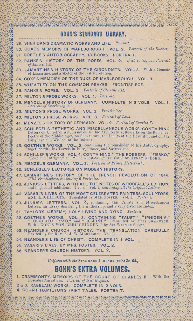 Re SG ie BUS fiat <n Ai a NNN a a \ =X — 29. SHERIDAN’S DRAMATIC WORKS AND LIFE. 9 Poriraié. ve 30. COXE’S MEMOIRS OF MARLBOROUGH. VOL. 2. Portrait of the Duchess. Wared ES ee . GOETHE’S AUTOBIOGRAPHY, 13 BOOKS. PORTRAIT. . « LAS 32. RANKE’'S HISTORY OF THE POPES, VOL. 2. With Index, and Portrait Ww EX of Innocent X. Sep SOUS $3, LAMARTINE’S HISTORY OF THE GIRONDISTS. VOL. 3. With a Memoir Ala 4 of Lamartine, and a Sketch of the last Revolution. : wl 34. COXE’S MEMOIRS OF THE DUKE OF MARLBOROUGH. VOL. 3. ee 35. WHEATLEY ON THE COMMON PRAYER. FRONTISPIECE. twa 36. RANKE’S POPES. VOL. 3. Portrait of Clement VIL. ie @ 37. MILTON'S PROSE WORKS. VOL. 1. Portrait. AS ; 38. MENZEL'S HISTORY OF GERMANY. COMPLETE IN 3 VOLS. VOL. 1. @<)~Sd Portrait of Charlemagne. = AR 39. MILTON'S PROSE WORKS. VOL. 2. Frontispiece. STEN 40. MILTON'S PROSE WORKS. VOL. 3. Portrait of Laud. ne 41. MENZEL’S HISTORY OF GERMANY. VOL. 2. Portrait of CharlesV. eoaN 42, SCHLEGEL'S ASTHETIC AND MISCELLANEOUS WORKS, CONTAINING a Letters on Christian Art, Essay on Gothic Architecture, Remar ks on the Romance- <p Poetry of the Middle Ages, on Shakspeare, the Limits of the Beautiful, and on the iS Language and Wisdom ‘of the Indians. 1, RG 43. GOETHE'S WORKS. VOL. 2, containing the remainder of his Autobiography, | ‘ies together with his Travels in Italy, France, and Switzerland. aly 44. SCHILLER’S WORKS. VOL. 4, CONTAINING ““THE ROBBERS,” “ FIESKO,” ~Se “Love and Intrigue,” and “ The Ghost- Seer,” translated by Henry G, Boun, i. 45. MENZEL'’S GERMANY. VOL. 3. Portrait of Prince Metternich. sy) EN Se x 46. SCHLEGEL’S LECTURES ON MODERN HISTORY. Sau, 47. LAMARTINE’'S HISTORY OF THE FRENCH REVOLUTION OF 1848. eye TAGS With Frontispiece, containing 6 Portraits. IN NS cf 24 WS han Me j 48. JUNIUS’S LETTERS, WITH ALL THE NOTES OF WOODFALL’S EDITION, and important additions. 2 vols. Vol. 1, containing all the Original Letters. as 49. VASARI'S LIVES OF THE MOST CELEBRATED PAINTERS, SCULPTORS, paige 2 AND ARCHITECTS. Translated by Mas. Fosrer. Vol. I. Portrait, Pees 50, JUNIUS’'S LETTERS. VOL. %, containing the Private and. Miscellaneous ey, Y “ 4nd cd Letters, an Essay disclosing the Authorship, and a very elaborate Index. 51. TAYLOR'S (JEREMY) HOLY LIVING AND DYING. Portrait. 62. GOETHE'S WORKS. VOL. 3, CONTAINING “FAUST,” “IPHIGENIA,” “TORQUATO 'TASSO,” and “EGMONT.” Translated by’ Miss SWANWICK. With “GOETZ VON BERLICHINGE N,” by Sin WALTER Scorr, 63. NEANDER'’S CHURCH HISTORY, THE TRANSLATION CAREFULLY Revised by the Rev. A. J, W. Morrison. Vol. I. 64. NEANDER'S LIFE OF CHRIST. COMPLETE IN1 VOL. ; 65. VASARI'S LIVES, BY MRS. FOSTER. VOL. 2. SNA 56. NEANDER’S CHURCH HISTORY. VOL. 2. Ras So Seo AEN 5 ‘ 7 a : Ook Uniform with his SrANDARD LIBRARY, price 3s. 6d., : ONE Ns -BOHN’S EXTRA VOLUMES, — Bes ave Ate 7 1. GRAMMONT’S MEMOIRS OF THE COURT OF CHARLES II, With the ©o-5X © Boscobel Narratives. Portrait of Nell Gwyune. PAN : SPO ANA 2 &amp; 3. RABELAIS’ WORKS. COMPLETE IN 2 VOLS. eA EX: ; SAY Waals 4. COUNT HAMILTON'S FAIRY TALES. PORTRAIT. Ein an PD CASE BOLERO RO OOOO ORO RO NOE EO Dis oS VEY ee OLE, a EES SL SLES DYE POPS SN v 7 ZNASS RALRGL 5G ASA Px AGM ‘ ON ce ZA NEN Fe ROA Para WANA Ge Ni EOS OES DVL NN Pu GON NDS eA SIN? TDS? : Uae NING LRN LERNIN aes ab N ~ Ne EK hoes EIN ITIL Noa L eS NINES ND TRS SAR A 7 yee a DRA Dae 7s SSS yi Dy xy ieee peas ea oe a pt’ ns Zs Des ‘ ‘ Cig ee: t INAEXIRAIE NAT ENA ERNE NAT LNAI ENE LUNAR NATE ENTE NAT ENAZ EM A RE) ey Ke ey Se ey RON ee eee ee