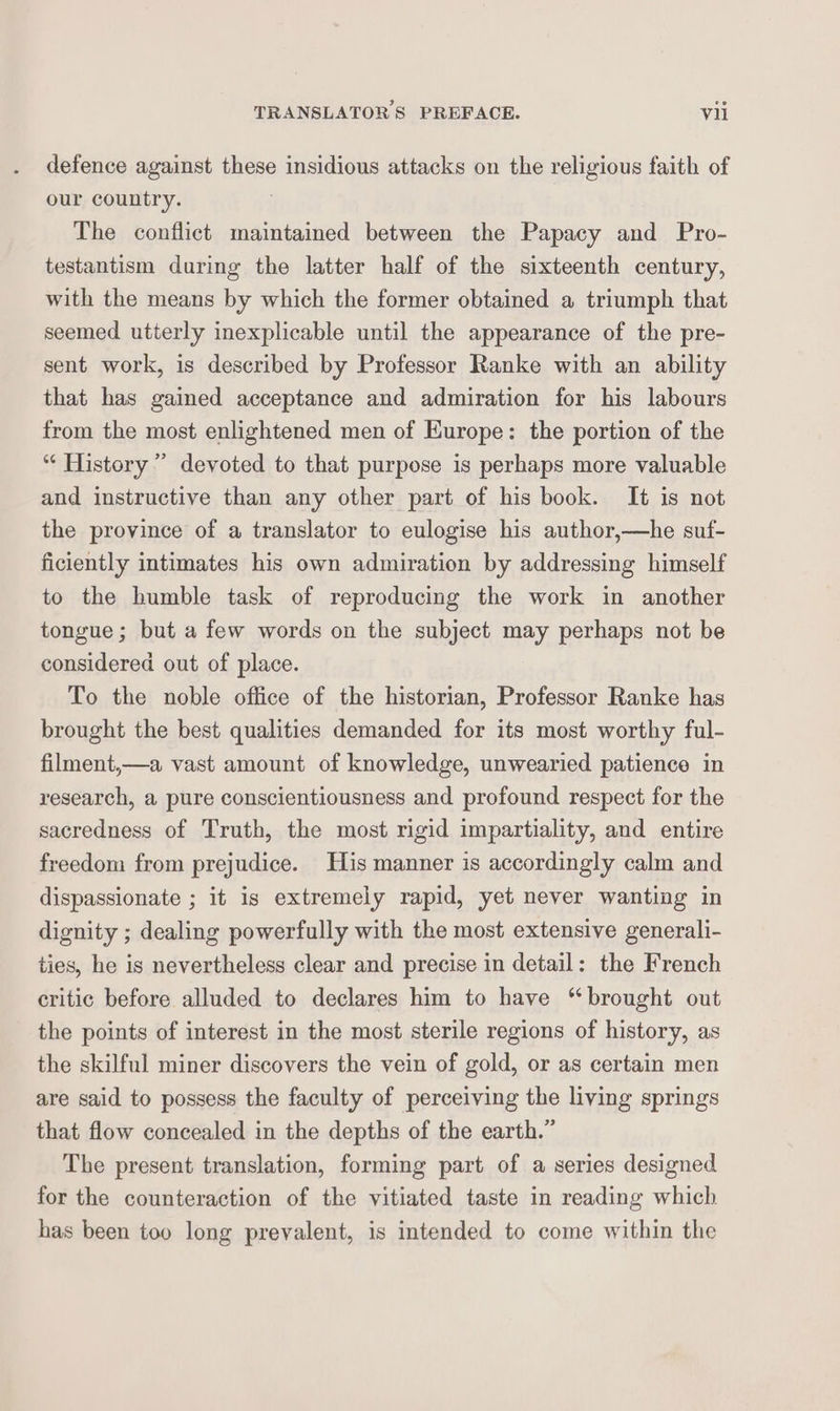 defence against these insidious attacks on the religious faith of our country. The conflict maintained between the Papacy and Pro- testantism during the latter half of the sixteenth century, with the means by which the former obtained a triumph that seemed utterly inexplicable until the appearance of the pre- sent work, is described by Professor Ranke with an ability that has gained acceptance and admiration for his labours from the most enlightened men of Europe: the portion of the “ History’ devoted to that purpose is perhaps more valuable and instructive than any other part of his book. It is not the province of a translator to eulogise his author,—he suf- ficiently intimates his own admiration by addressing himself to the humble task of reproducing the work in another tongue; but a few words on the subject may perhaps not be considered out of place. To the noble office of the historian, Professor Ranke has brought the best qualities demanded for its most worthy ful- filment,—a vast amount of knowledge, unwearied patience in research, a pure conscientiousness and profound respect for the sacredness of Truth, the most rigid impartiality, and entire reedom from prejudice. His manner is accordingly calm and dispassionate ; it is extremely rapid, yet never wanting in dignity ; dealing powerfully with the most extensive generali- ties, he is nevertheless clear and precise in detail: the French critic before alluded to declares him to have “brought out the points of interest in the most sterile regions of history, as the skilful miner discovers the vein of gold, or as certain men are said to possess the faculty of perceiving the living springs that flow concealed in the depths of the earth.” The present translation, forming part of a series designed for the counteraction of the vitiated taste in reading which. has been too long prevalent, is intended to come within the