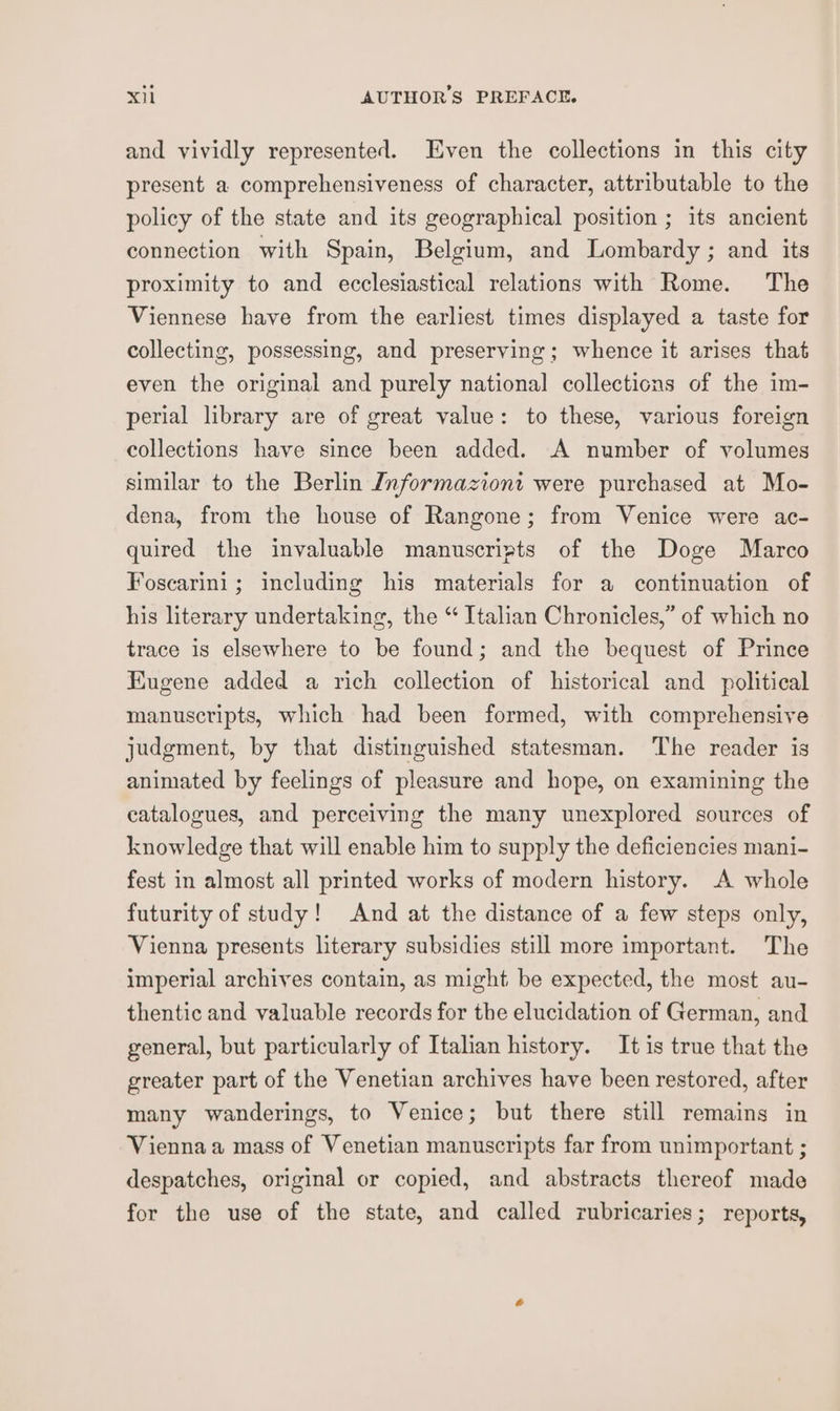 and vividly represented. Even the collections in this city present a comprehensiveness of character, attributable to the policy of the state and its geographical position ; its ancient connection with Spain, Belgium, and Lombardy ; and its proximity to and ecclesiastical relations with Rome. The Viennese have from the earliest times displayed a taste for collecting, possessing, and preserving; whence it arises that even the original and purely national collections of the im- perial library are of great value: to these, various foreign collections have since been added. A number of volumes similar to the Berlin Informazioni were purchased at Mo- dena, from the house of Rangone; from Venice were ac- quired the invaluable manuscripts of the Doge Marco Foscarini; including his materials for a continuation of his literary undertaking, the “ Italian Chronicles,” of which no trace is elsewhere to be found; and the bequest of Prince Eugene added a rich collection of historical and political manuscripts, which had been formed, with comprehensive judgment, by that distinguished statesman. The reader is animated by feelings of pleasure and hope, on examining the catalogues, and perceiving the many unexplored sources of knowledge that will enable him to supply the deficiencies mani- fest in almost all printed works of modern history. A whole futurity of study! And at the distance of a few steps only, Vienna presents literary subsidies still more important. The imperial archives contain, as might be expected, the most au- thentic and valuable records for the elucidation of German, and general, but particularly of Italian history. It is true that the greater part of the Venetian archives have been restored, after many wanderings, to Venice; but there still remains in Vienna a mass of Venetian manuscripts far from unimportant ; despatches, original or copied, and abstracts thereof made for the use of the state, and called rubricaries; reports,