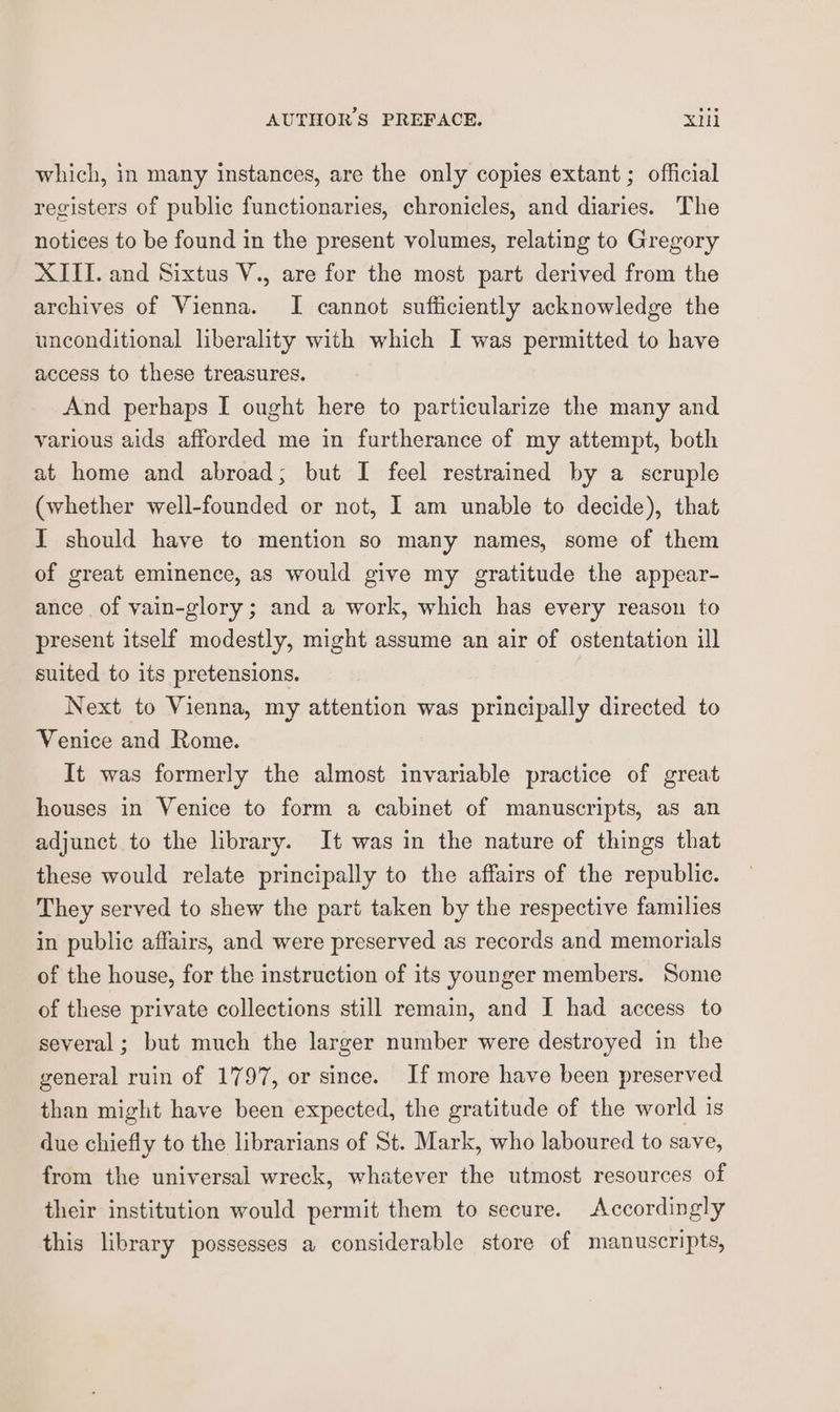 which, in many instances, are the only copies extant ; official registers of public functionaries, chronicles, and diaries. The notices to be found in the present volumes, relating to Gregory XIII. and Sixtus V., are for the most part derived from the archives of Vienna. I cannot sufliciently acknowledge the unconditional liberality with which I was permitted to have access to these treasures. And perhaps I ought here to particularize the many and various aids afforded me in furtherance of my attempt, both at home and abroad; but I feel restrained by a scruple (whether well-founded or not, I am unable to decide), that I should have to mention so many names, some of them of great eminence, as would give my gratitude the appear- ance of yain-glory; and a work, which has every reason to present itself modestly, might assume an air of ostentation ill suited to its pretensions. Next to Vienna, my attention was principally directed to Venice and Rome. It was formerly the almost invariable practice of great houses in Venice to form a cabinet of manuscripts, as an adjunct to the library. It was in the nature of things that these would relate principally to the affairs of the republic. They served to shew the part taken by the respective families in public affairs, and were preserved as records and memorials of the house, for the instruction of its younger members. Some of these private collections still remain, and I had access to several ; but much the larger number were destroyed in the general ruin of 1797, or since. If more have been preserved than might have been expected, the gratitude of the world is due chiefly to the librarians of St. Mark, who laboured to save, from the universal wreck, whatever the utmost resources of their institution would permit them to secure. Accordingly this library possesses a considerable store of manuscripts,