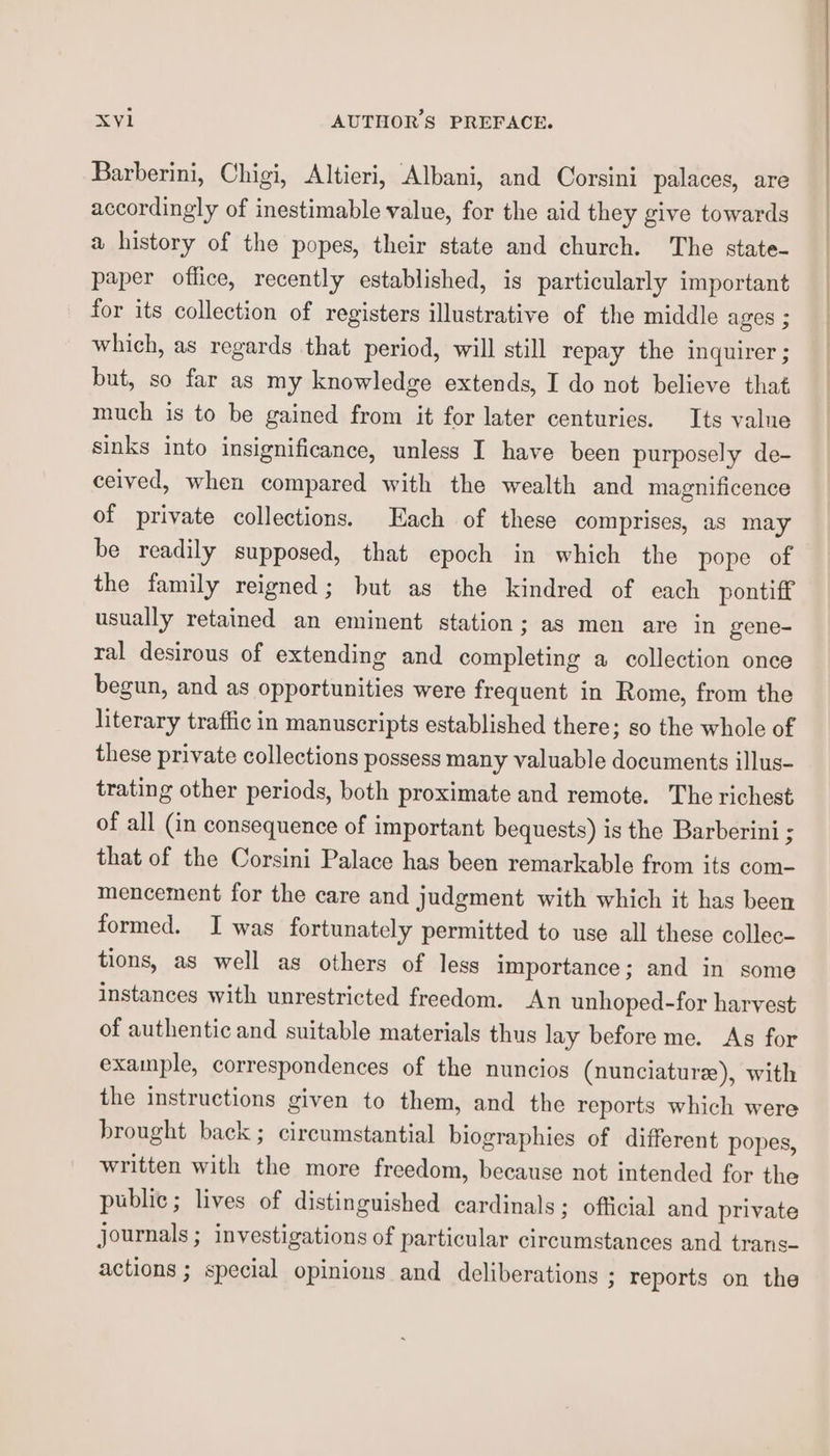 Barberini, Chigi, Altieri, Albani, and Corsini palaces, are accordingly of inestimable value, for the aid they give towards a history of the popes, their state and church. The state- paper office, recently established, is particularly important for its collection of registers illustrative of the middle ages ; which, as regards that period, will still repay the inquirer; but, so far as my knowledge extends, I do not believe that much is to be gained from it for later centuries. Its value sinks into insignificance, unless I have been purposely de- ceived, when compared with the wealth and magnificence of private collections. Each of these comprises, as may be readily supposed, that epoch in which the pope of the family reigned; but as the kindred of each pontiff usually retained an eminent station; as men are in gene- ral desirous of extending and completing a collection once begun, and as opportunities were frequent in Rome, from the literary traffic in manuscripts established there; so the whole of these private collections possess many valuable documents illus- trating other periods, both proximate and remote. The richest of all (in consequence of important bequests) is the Barberini ; that of the Corsini Palace has been remarkable from its com- mencement for the care and judgment with which it has been formed. I was fortunately permitted to use all these collec- tions, as well as others of less importance; and in some instances with unrestricted freedom. An unhoped-for harvest of authentic and suitable materials thus lay before me. As for example, correspondences of the nuncios (nunciature), with the instructions given to them, and the reports which were brought back ; circumstantial biographies of different popes, written with the more freedom, because not intended for the public; lives of distinguished cardinals; official and private journals ; investigations of particular circumstances and trans- actions ; special opinions and deliberations ; reports on the