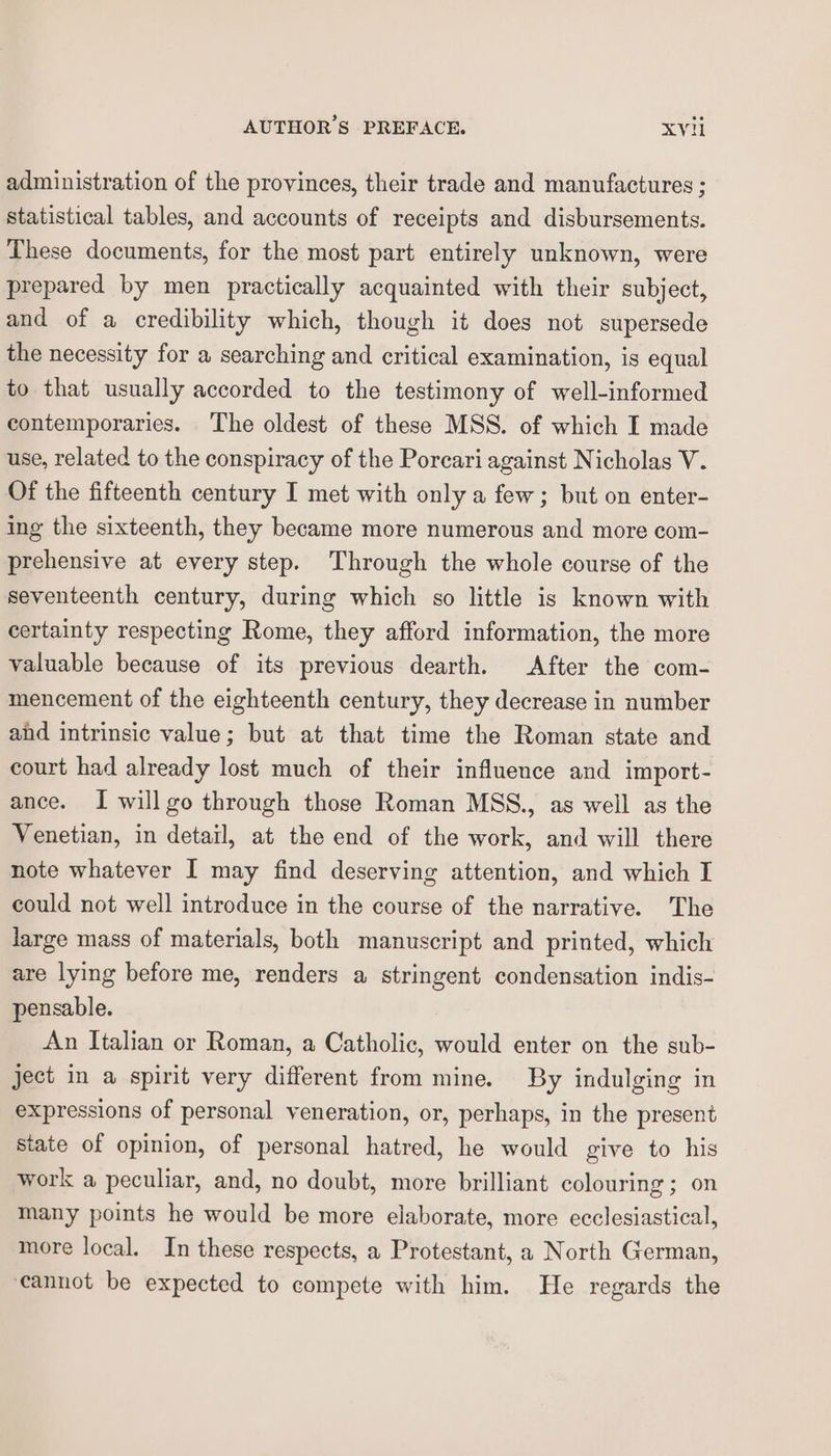 administration of the provinces, their trade and manufactures ; statistical tables, and accounts of receipts and disbursements. These documents, for the most part entirely unknown, were prepared by men practically acquainted with their subject, and of a credibility which, though it does not supersede the necessity for a searching and critical examination, is equal to that usually accorded to the testimony of well-informed contemporaries. The oldest of these MSS. of which I made use, related to the conspiracy of the Poreari against Nicholas V. Of the fifteenth century I met with only a few; but on enter- ing the sixteenth, they became more numerous and more com- prehensive at every step. Through the whole course of the seventeenth century, during which so little is known with certainty respecting Rome, they afford information, the more valuable because of its previous dearth. After the com- mencement of the eighteenth century, they decrease in number ahd intrinsic value; but at that time the Roman state and court had already lost much of their influence and import- ance. I will go through those Roman MSS., as well as the Venetian, in detail, at the end of the work, and will there note whatever I may find deserving attention, and which I could not well introduce in the course of the narrative. The large mass of materials, both manuscript and printed, which are lying before me, renders a stringent condensation indis- pensable. An Italian or Roman, a Catholic, would enter on the sub- ject in a spirit very different from mine. By indulging in expressions of personal veneration, or, perhaps, in the present state of opinion, of personal hatred, he would give to his work a peculiar, and, no doubt, more brilliant colouring ; on many points he would be more elaborate, more ecclesiastical, more local. In these respects, a Protestant, a North German, cannot be expected to compete with him. He regards the