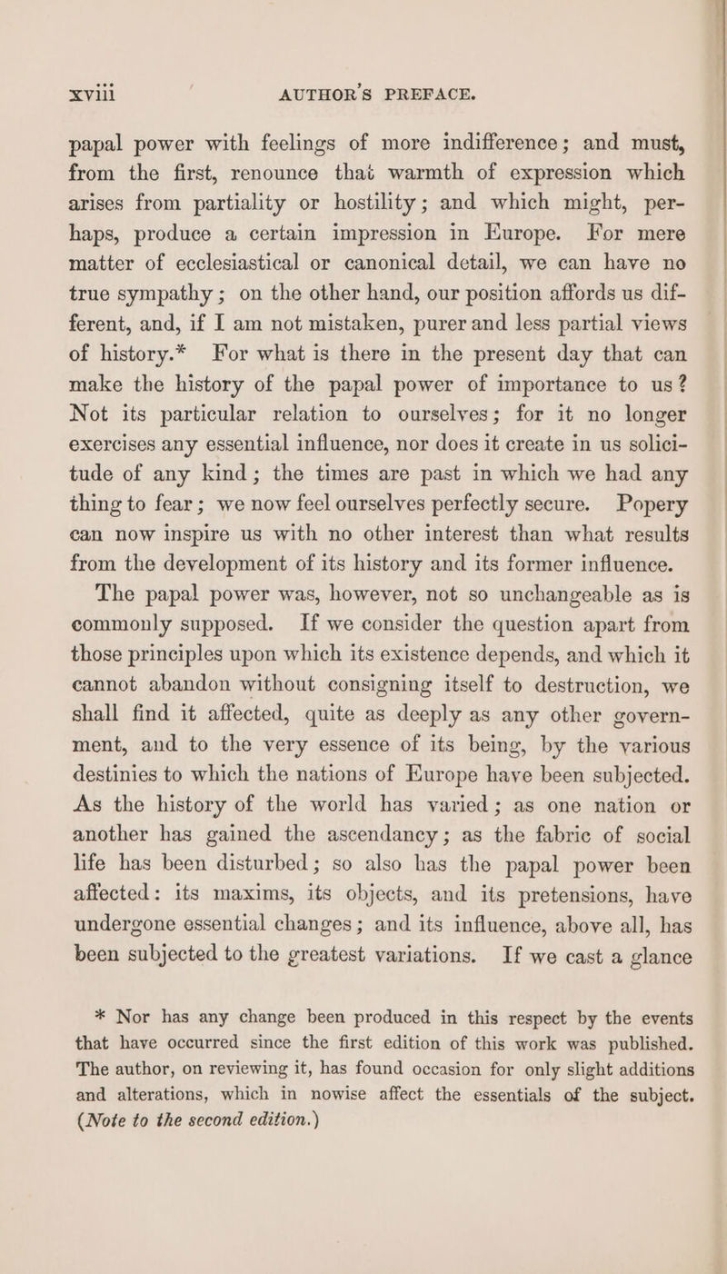 papal power with feelings of more indifference; and must, from the first, renounce that warmth of expression which arises from partiality or hostility; and which might, per- haps, produce a certain impression in Kurope. For mere matter of ecclesiastical or canonical detail, we can have no true sympathy ; on the other hand, our position affords us dif- ferent, and, if I am not mistaken, purer and less partial views of history.* For what is there in the present day that can make the history of the papal power of importance to us? Not its particular relation to ourselves; for it no longer exercises any essential influence, nor does it create in us solici- tude of any kind; the times are past in which we had any thing to fear; we now feel ourselves perfectly secure. Popery can now inspire us with no other interest than what results from the development of its history and its former influence. The papal power was, however, not so unchangeable as is commonly supposed. If we consider the question apart from those principles upon which its existence depends, and which it cannot abandon without consigning itself to destruction, we shall find it affected, quite as deeply as any other govern- ment, and to the very essence of its being, by the various destinies to which the nations of Europe have been subjected. As the history of the world has varied; as one nation or another has gained the ascendancy; as the fabric of social life has been disturbed; so also has the papal power been affected: its maxims, its objects, and its pretensions, have undergone essential changes; and its influence, above all, has been subjected to the greatest variations. If we cast a glance * Nor has any change been produced in this respect by the events that have occurred since the first edition of this work was published. The author, on reviewing it, has found occasion for only slight additions and alterations, which in nowise affect the essentials of the subject. (Note to the second edition.)
