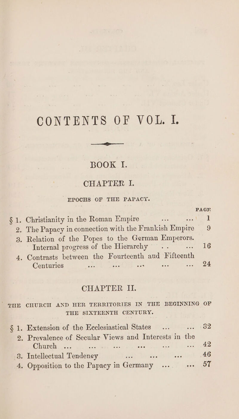 CONTENTS OF V Ole I. BOOK If. CHAPTER I. EPOCHS OF THE PAPACY. PAGE, § 1. Christianity in the Roman Empire a og hen 2. The Papacy in connection with the Frankish Empire 9 3. Relation of the Popes to the German Le ees Internal progress of the Hierarchy .. : 16 4. Contrasts between the Fourteenth aud Fifteenth Centuries re ae oe ae ene CHAPTER II. —HE CHURCH AND HER TERRITORIES IN THE BEGINNING OF THE SIXTEENTH CENTURY. § 1. Extension of the Ecclesiastical States... tee, £62 2. Prevalence of Secular Views and Interests in fis Church ... an ae wae ate inn ee 8. Intellectual Tendeney . ae 46 4, Opposition to the Papacy in aniery ee ee