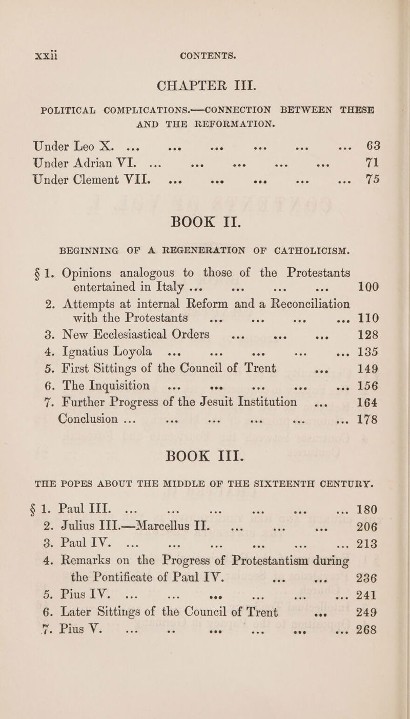 CHAPTER III. POLITICAL COMPLICATIONS.——CONNECTION BETWEEN THESE AND THE REFORMATION. Under Leo X. ... ave rae o> shes ing OB Under Adrian VI. eee ece eee eee ese Te Under Clement VII. ece eoe eee eee eee 15 BOOK II. BEGINNING OF A REGENERATION OF CATHOLICISM. § 1. Opinions analogous to those of the Protestants entertained in Italy .. ean 100 2. Attempts at internal oes and a Baconellintion with the Protestants ... ae ie en Ae 3. New Ecclesiastical Orders... nei eee 128 4. Ignatius Loyola ... ce os 190 5. First Sittings of the acini of Trent ee 149 6. The Inquisition ... oes ae wy 156 7. Further Progress of the Jesuit ieetiatien a 164 Conclusion ... si re sii das ee 108 BOOK III. THE POPES ABOUT THE MIDDLE OF THE SIXTEENTH CENTURY. Soleveaul Iii, ... ve ee re ofa 2. Julius ITI.—Marcellus IL ee ws uae 206 Se Faul lV. ... oe ; one oie 4. Remarks on the Progress of Pi tadtoshtinn during the Pontificate of Paul IV. dis ae 236 >. bias lV.’ ... i eee wt as | | 6. Later Sittings of the Council of Trent coe 249 9. bias Vo. 33 es sive ne. ove «ve 268