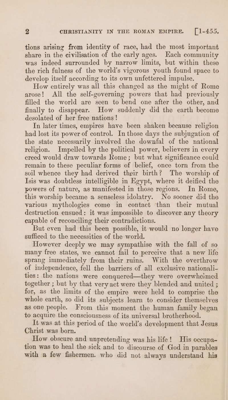 tions arising from identity of race, had the most important share in the civilisation of the early ages. Hach community was indeed surrounded by narrow limits, but within these the rich fulness of the world’s vigorous youth found space to develop itself according to its own unfettered impulse. How entirely was all this changed as the might of Rome arose! All the self-governing powers that had previously filled the world are seen to bend one after the other, and finally to disappear. How suddenly did the earth become desolated of her free nations ! In later times, empires have been shaken because religion had lost its power of control. In those days the subjugation of the state necessarily involved the downfal of the national religion. Impelled by the political power, believers in every creed would draw towards Rome; but what significance could remain to these peculiar forms of belief, once torn from the soil whence they had derived their birth? The worship of Isis was doubtless intelligible in Egypt, where it deified the powers of nature, as manifested in those regions. In Rome, this worship became a senseless idolatry. No sooner did the various mythologies come in contact ‘than their mutual destruction ensued: it was impossible to discover any theory capable of reconciling their contradictions. But even had this been possible, it would no longer have sufficed to the necessities of the world. However deeply we may sympathise with the fall of so many free states, we cannot fail to perceive that a new life sprang immediately from their ruins. With the overthrow of independence, fell the barriers of all exclusive nationali- ties: the nations were conquered—they were overwhejmed together ; but by that very act were they blended and united ; for, as the limits of the empire were held to comprise the whole earth, so did its subjects learn to consider themselves as one people. From this moment the human family began to acquire the consciousness of its universal brotherhood. It was at this period of the world’s development that Jesus Christ was born. : How obscure and unpretending was his life! His occupa- tion was to heal the sick and to discourse of God in parables with a few fishermen. who did not always understand his