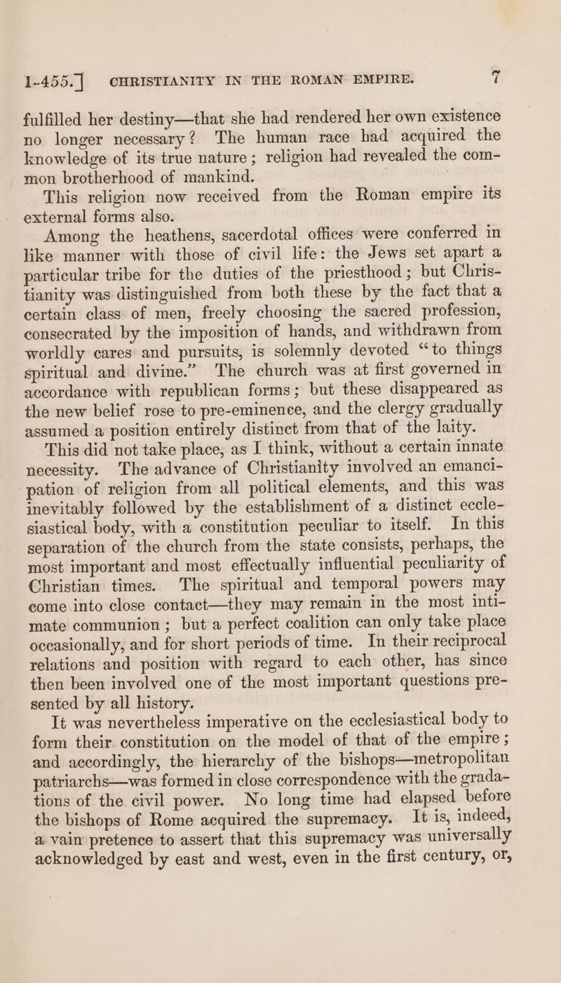 fulfilled her destiny—that she had rendered her own existence no longer necessary? The human race had acquired the knowledge of its true nature; religion had revealed the com- mon brotherhood of mankind. ; | This religion now received from the Roman empire its external forms also. Among the heathens, sacerdotal offices were conferred in like manner with those of civil life: the Jews set apart a particular tribe for the duties of the priesthood ; but Chris- tianity was distinguished from both these by the fact that a certain class of men, freely choosing the sacred profession, consecrated by the imposition of hands, and withdrawn from worldly cares and pursuits, is solemnly devoted “to things spiritual and divine.” The church was at first governed in accordance with republican forms; but these disappeared as the new belief rose to pre-eminence, and the clergy gradually assumed a position entirely distinct from that of the laity. This did not take place, as I think, without a certain innate necessity. The advance of Christianity involved an emanci- ‘pation of religion from all political elements, and this was inevitably followed by the establishment of a distinct eccle- siastical body, with a constitution peculiar to itself. In this separation of the church from the state consists, perhaps, the most important and most effectually influential peculiarity of Christian times. The spiritual and temporal powers may come into close contact—they may remain in the most inti- mate communion ; but a perfect coalition can only take place occasionally, and for short periods of time. In their reciprocal relations and position with regard to each other, has since then been involved one of the most important questions pre- sented by all history. It was nevertheless imperative on the ecclesiastical body to form their constitution on the model of that of the empire ; and accordingly, the hierarchy of the bishops—metropolitan patriarchs—was formed in close correspondence with the grada- tions of the civil power. No long time had elapsed before the bishops of Rome acquired the supremacy. It is, indeed, a vain pretence to assert that this supremacy was universally acknowledged by east and west, even in the first century, Or,