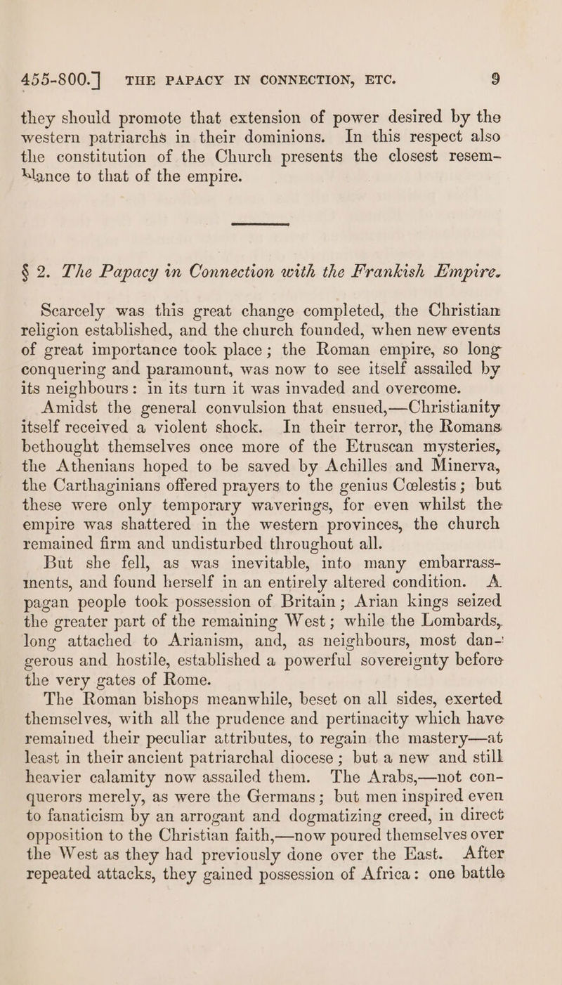 they should promote that extension of power desired by the western patriarchs in their dominions. In this respect also the constitution of the Church presents the closest resem- klance to that of the empire. § 2. The Papacy in Connection with the Frankish Empire. Scarcely was this great change completed, the Christiam religion established, and the church founded, when new events of great importance took place; the Roman empire, so long conquering and paramount, was now to see itself assailed by its neighbours: in its turn it was invaded and overcome. Amidst the general convulsion that ensued,—Christianity itself received a violent shock. In their terror, the Romans bethought themselves once more of the Etruscan mysteries, the Athenians hoped to be saved by Achilles and Minerva, the Carthaginians offered prayers to the genius Colestis; but these were only temporary waverings, for even whilst the empire was shattered in the western provinces, the church remained firm and undisturbed throughout all. But she fell, as was inevitable, into many embarrass- ments, and found herself in an entirely altered condition. A. pagan people took possession of Britain; Arian kings seized the greater part of the remaining West; while the Lombards, long attached to Arianism, and, as neighbours, most dan- gerous and hostile, established a powerful sovereignty before the very gates of Rome. The Roman bishops meanwhile, beset on all sides, exerted themselves, with all the prudence and pertinacity which have remaiued their peculiar attributes, to regain the mastery—at least in their ancient patriarchal diocese ; but a new and still heavier calamity now assailed them. The Arabs,—not con- querors merely, as were the Germans; but men inspired even to fanaticism by an arrogant and dogmatizing creed, in direct opposition to the Christian faith,—now poured themselves over the West as they had previously done over the Hast. After repeated attacks, they gained possession of Africa: one battle