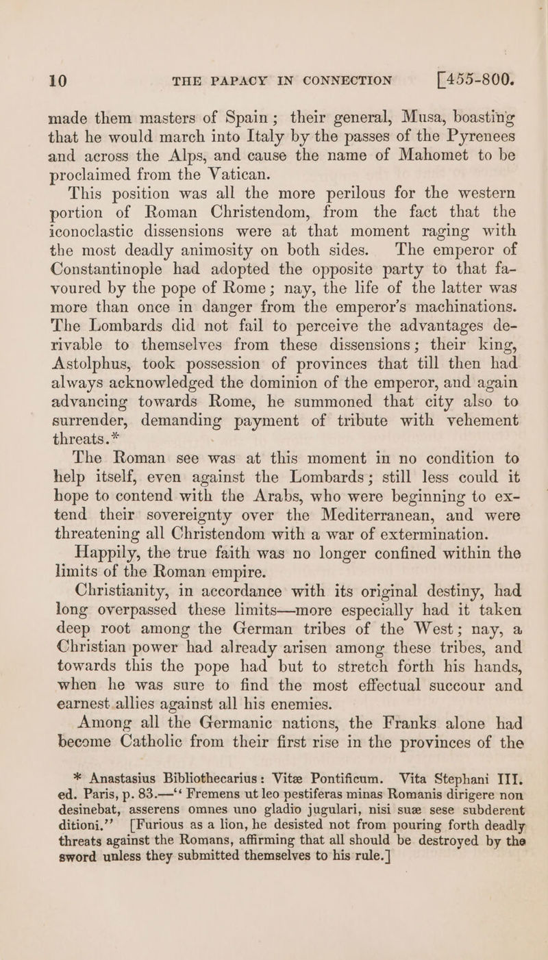 made them masters of Spain; their general, Musa, boasting that he would march into Italy by the passes of the Pyrenees and across the Alps, and cause the name of Mahomet to be proclaimed from the Vatican. This position was all the more perilous for the western portion of Roman Christendom, from the fact that the iconoclastic dissensions were at that moment raging with the most deadly animosity on both sides. The emperor of Constantinople had adopted the opposite party to that fa- voured by the pope of Rome; nay, the life of the latter was more than once in danger from the emperor’s machinations. The Lombards did not fail to perceive the advantages de- rivable to themselves from these dissensions; their king, Astolphus, took possession of provinces that till then had always acknowledged the dominion of the emperor, and again advancing towards Rome, he summoned that city also to surrender, demanding payment of tribute with vehement threats.* The Roman see was at this moment in no condition to help itself, even against the Lombards; still less could it hope to contend with the Arabs, who were beginning to ex- tend their sovereignty over the Mediterranean, and were threatening all Christendom with a war of extermination. Happily, the true faith was no longer confined within the limits of the Roman empire. Christianity, in accordance with its original destiny, had long overpassed these limits—more especially had it taken deep root among the German tribes of the West; nay, a Christian power had already arisen among these tribes, and towards this the pope had but to stretch forth his hands, when he was sure to find the most effectual succour and earnest.allies against all his enemies. Among all the Germanic nations, the Franks alone had become Catholic from their first rise in the provinces of the * Anastasius Bibliothecarius: Vite Pontificum. Vita Stephani III. ed. Paris, p. 83.—‘‘ Fremens ut leo pestiferas minas Romanis dirigere non desinebat, asserens omnes uno gladio jugulari, nisi sue sese subderent ditioni,”’ [Furious as a lion, he desisted not from pouring forth deadly threats against the Romans, affirming that all should be destroyed by the sword unless they submitted themselves to his rule.]