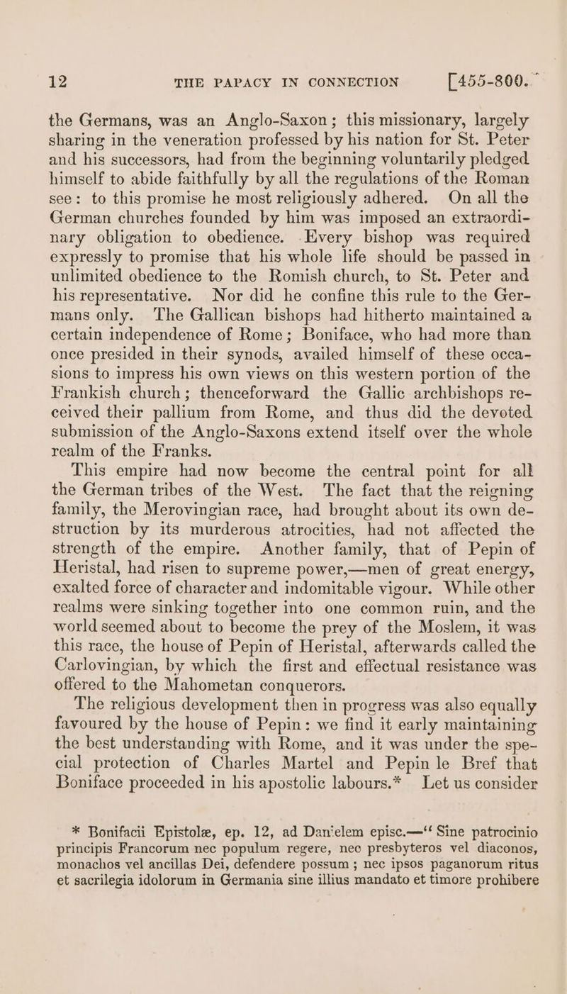 the Germans, was an Anglo-Saxon; this missionary, largely sharing in the veneration professed by his nation for St. Peter and his successors, had from the beginning voluntarily pledged himself to abide faithfully by all the regulations of the Roman see: to this promise he most religiously adhered. On all the German churches founded by him was imposed an extraordi- nary obligation to obedience. -Every bishop was required expressly to promise that his whole life should be passed in unlimited obedience to the Romish church, to St. Peter and his representative. Nor did he confine this rule to the Ger- mans only. The Gallican bishops had hitherto maintained a certain independence of Rome; Boniface, who had more than once presided in their synods, availed himself of these occa- sions to impress his own views on this western portion of the Frankish church; thenceforward the Gallic archbishops re- ceived their pallium from Rome, and thus did the devoted submission of the Anglo-Saxons extend itself over the whole realm of the Franks. This empire had now become the central point for all the German tribes of the West. The fact that the reigning family, the Merovingian race, had brought about its own de- struction by its murderous atrocities, had not affected the strength of the empire. Another family, that of Pepin of Heristal, had risen to supreme power,—men of great energy, exalted force of character and indomitable vigour. While other realms were sinking together into one common ruin, and the world seemed about to become the prey of the Moslem, it was this race, the house of Pepin of Heristal, afterwards called the Carlovingian, by which the first and effectual resistance was offered to the Mahometan conquerors. The religious development then in progress was also equally favoured by the house of Pepin: we find it early maintaining the best understanding with Rome, and it was under the spe- cial protection of Charles Martel and Pepin le Bref that Boniface proceeded in his apostolic labours.* Let us consider * Bonifacii Epistole, ep. 12, ad Danielem episc.—‘‘ Sine patrocinio principis Francorum nec populum regere, nec presbyteros vel diaconos, monachos vel ancillas Dei, defendere possum ; nec ipsos paganorum ritus et sacrilegia idolorum in Germania sine illius mandato et timore prohibere