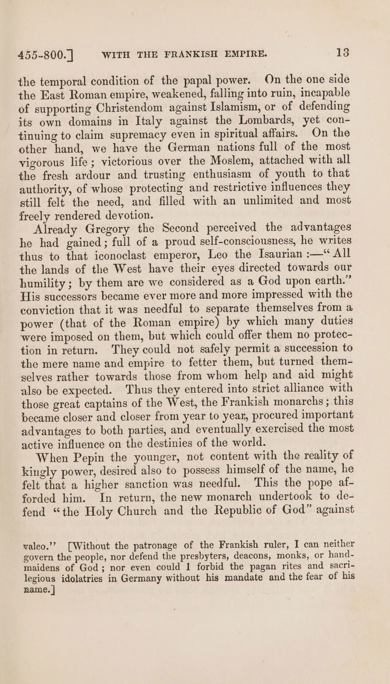 the temporal condition of the papal power. On the one side the East Roman empire, weakened, falling into ruin, incapable of supporting Christendom against Islamism, or of defending its own domains in Italy against the Lombards, yet con- tinuing to claim supremacy even in spiritual affairs. On the other hand, we have the German nations full of the most vigorous life ; victorious over the Moslem, attached with all the fresh ardour and trusting enthusiasm of youth to that authority, of whose protecting and restrictive influences they still felt the need, and filled with an unlimited and most freely rendered devotion. Already Gregory the Second perceived the advantages he had gained; full of a proud self-consciousness, he writes thus to that iconoclast emperor, Leo the Isaurian :—“ All the lands of the West have their eyes directed towards our humility ; by them are we considered as a God upon earth.” His successors became ever more and more impressed with the conviction that it was needful to separate themselves from a power (that of the Roman empire) by which many duties were imposed on them, but which could offer them no protec- tion in return. They could not safely permit a succession to the mere name and empire to fetter them, but turned them- selves rather towards those from whom help and aid might also be expected. Thus they entered into strict alliance with those great captains of the West, the Frankish monarchs ; this became closer and closer from year to year, procured important advantages to both parties, and eventually exercised the most active influence on the destinies of the world. When Pepin the younger, not content with the reality of kingly power, desired also to possess himself of the name, he felt that a higher sanction was needful. This the pope af- forded him. In return, the new monarch undertook to de- fend “the Holy Church and the Republic of God” against valeo.’’? [Without the patronage of the Frankish ruler, I can neither govern the people, nor defend the presbyters, deacons, monks, or hand- maidens of God; nor even could 1 forbid the pagan rites and sacri- a idolatries in Germany without his mandate and the fear of his mame.
