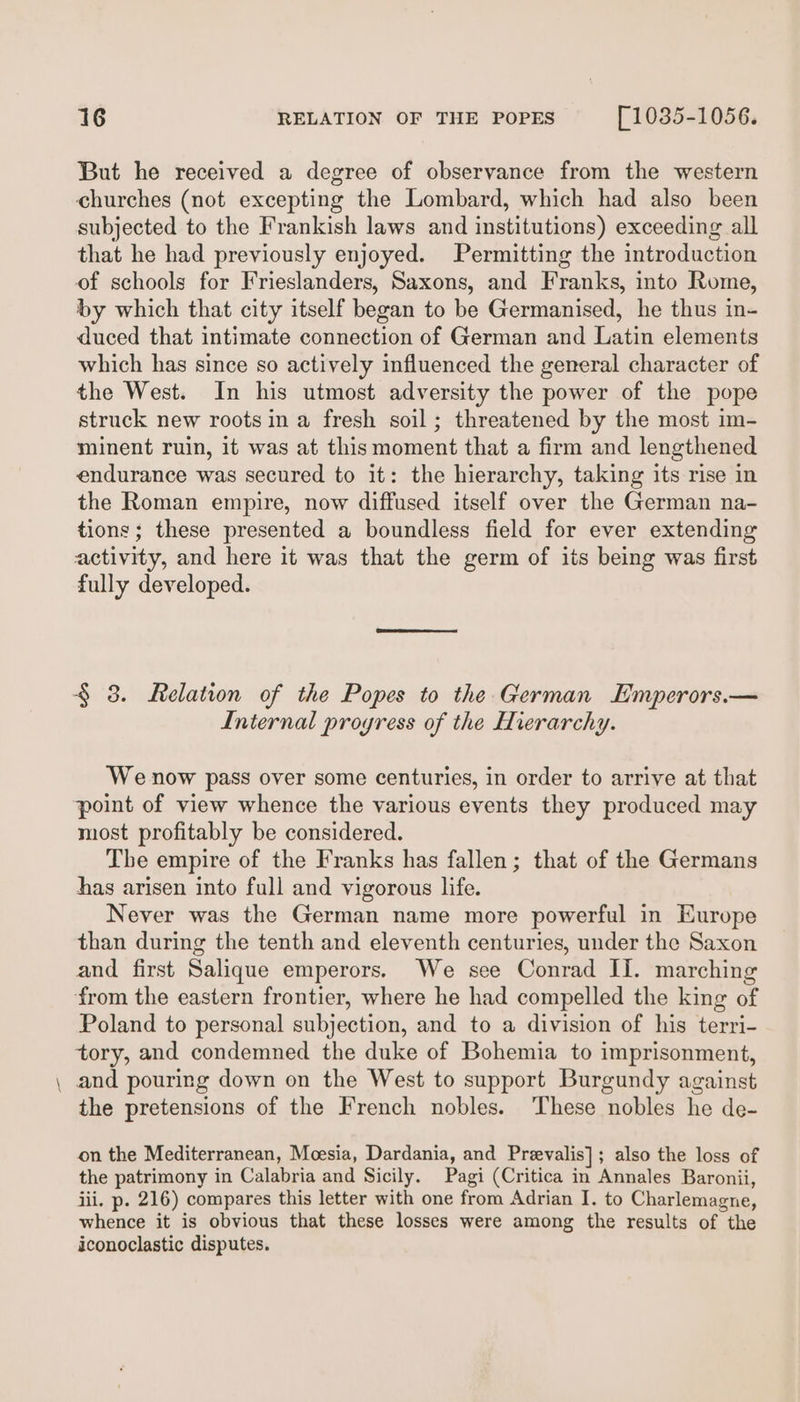 _ But he received a degree of observance from the western churches (not excepting the Lombard, which had also been subjected to the Frankish laws and institutions) exceeding all that he had previously enjoyed. Permitting the introduction of schools for Frieslanders, Saxons, and Franks, into Rome, by which that city itself began to be Germanised, he thus in- duced that intimate connection of German and Latin elements which has since so actively influenced the general character of the West. In his utmost adversity the power of the pope struck new roots in a fresh soil; threatened by the most im- minent ruin, it was at thismoment that a firm and lengthened endurance was secured to it: the hierarchy, taking its rise in the Roman empire, now diffused itself over the German na- tions; these presented a boundless field for ever extending activity, and here it was that the germ of its being was first fully developed. § 3. Relation of the Popes to the German Emperors.— Internal progress of the Hierarchy. We now pass over some centuries, in order to arrive at that point of view whence the various events they produced may most profitably be considered. The empire of the Franks has fallen; that of the Germans has arisen into full and vigorous life. Never was the German name more powerful in Europe than during the tenth and eleventh centuries, under the Saxon and first Salique emperors. We see Conrad II. marching from the eastern frontier, where he had compelled the king of Poland to personal subjection, and to a division of his terri- tory, and condemned the duke of Bohemia to imprisonment, and pouring down on the West to support Burgundy against the pretensions of the French nobles. ‘These nobles he de- on the Mediterranean, Moesia, Dardania, and Preevalis]; also the loss of the patrimony in Calabria and Sicily. Pagi (Critica in Annales Baronii, jii. p. 216) compares this letter with one from Adrian I. to Charlemagne, whence it is obvious that these losses were among the results of the iconoclastic disputes.