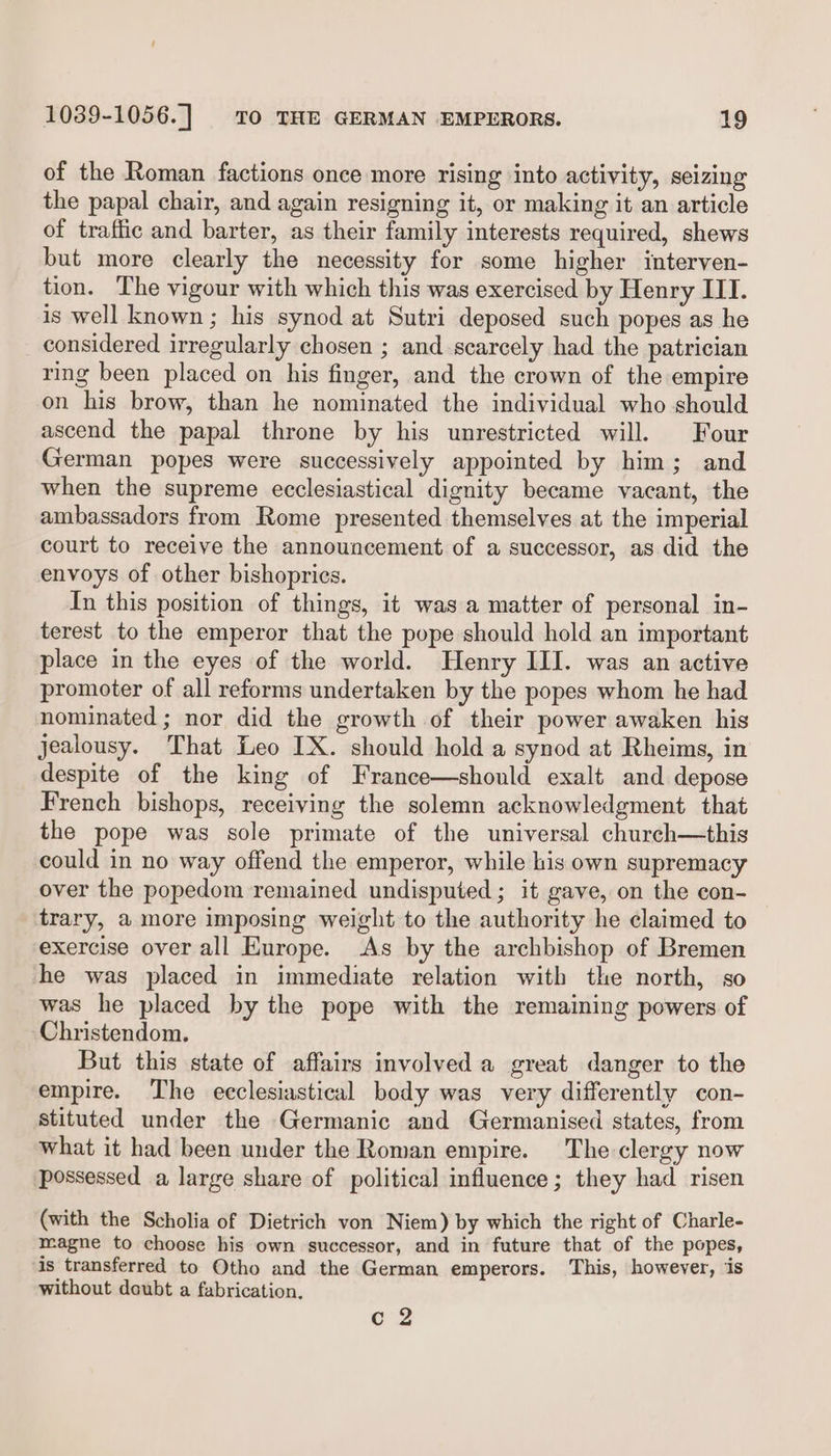 of the Roman factions once more rising into activity, seizing the papal chair, and again resigning it, or making it an article of traffic and barter, as their family interests required, shews but more clearly the necessity for some higher interven- tion. The vigour with which this was exercised by Henry III. is well known; his synod at Sutri deposed such popes as he considered irregularly chosen ; and scarcely had the patrician ring been placed on his finger, and the crown of the empire on his brow, than he nominated the individual who should ascend the papal throne by his unrestricted will. Four German popes were successively appointed by him; and when the supreme ecclesiastical dignity became vacant, the ambassadors from Rome presented themselves at the imperial court to receive the announcement of a successor, as did the envoys of other bishopries. In this position of things, it was a matter of personal in- terest to the emperor that the pope should hold an important place in the eyes of the world. Henry III. was an active promoter of all reforms undertaken by the popes whom he had nominated; nor did the growth of their power awaken his jealousy. That Leo IX. should hold a synod at Rheims, in despite of the king of France—should exalt and depose French bishops, receiving the solemn acknowledgment that the pope was sole primate of the universal church—this could in no way offend the emperor, while his own supremacy over the popedom remained undisputed; it gave, on the con- trary, a more imposing weight to the authority he claimed to exercise over all Europe. As by the archbishop of Bremen he was placed in immediate relation with the north, so was he placed by the pope with the remaining powers of Christendom. But this state of affairs involved a great danger to the empire. The ecclesiastical body was very differently con- stituted under the Germanic and Germanised states, from What it had been under the Roman empire. The clergy now possessed a large share of political influence; they had risen (with the Scholia of Dietrich von Niem) by which the right of Charle- magne to choose his own successor, and in future that of the popes, is transferred to Otho and the German emperors. This, however, ‘iis without doubt a fabrication, o2