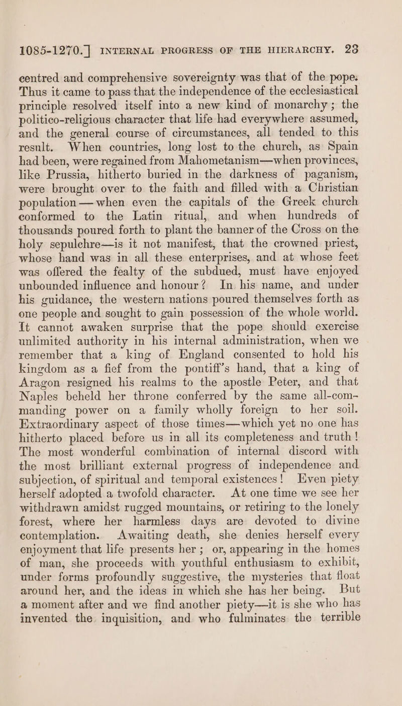 centred and comprehensive sovereignty was that of the pope. Thus it came to pass that the independence of the ecclesiastical principle resolved itself into a new kind of monarchy; the politico-religious character that life had everywhere assumed, and the general course of circumstances, all tended to this result. When countries, long lost to the church, as Spain had been, were regained from Mahometanism—when provinces, like Prussia, hitherto buried in the darkness of paganism, were brought over to the faith and filled with a Christian population — when even the capitals of the Greek church conformed to the Latin ritual, and when hundreds of thousands poured forth to plant the banner of the Cross on the holy sepulchre—is it not manifest, that the crowned priest, whose hand was in all these enterprises, and at whose feet was offered the fealty of the subdued, must have enjoyed unbounded influence and honour? In his name, and under his guidance, the western nations poured themselves forth as one people and sought to gain possession of the whole world. It cannot awaken surprise that the pope should exercise unlimited authority in his internal administration, when we remember that a king of England consented to hold his kingdom as a fief from the pontiff’s hand, that a king of Aragon resigned his realms to the apostle Peter, and that Naples beheld her throne conferred by the same all-com- manding power on a family wholly foreign to her soil. Extraordinary aspect of those times—which yet no one has hitherto placed before us in all its completeness and truth ! The most wonderful combination of internal discord with the most brilliant external progress of independence and. subjection, of spiritual and temporal existences! Even piety herself adopted a twofold character. At one time we see her withdrawn amidst rugged mountains, or retiring to the lonely forest, where her harmless days are devoted to divine contemplation. Awaiting death, she denies herself every enjoyment that life presents her ; or, appearing in the homes of man, she proceeds with youthful enthusiasm to exhibit, under forms profoundly suggestive, the mysteries that float around her, and the ideas in which she has her being. But a moment after and we find another piety—it is she who has invented the inquisition, and who fulminates the terrible