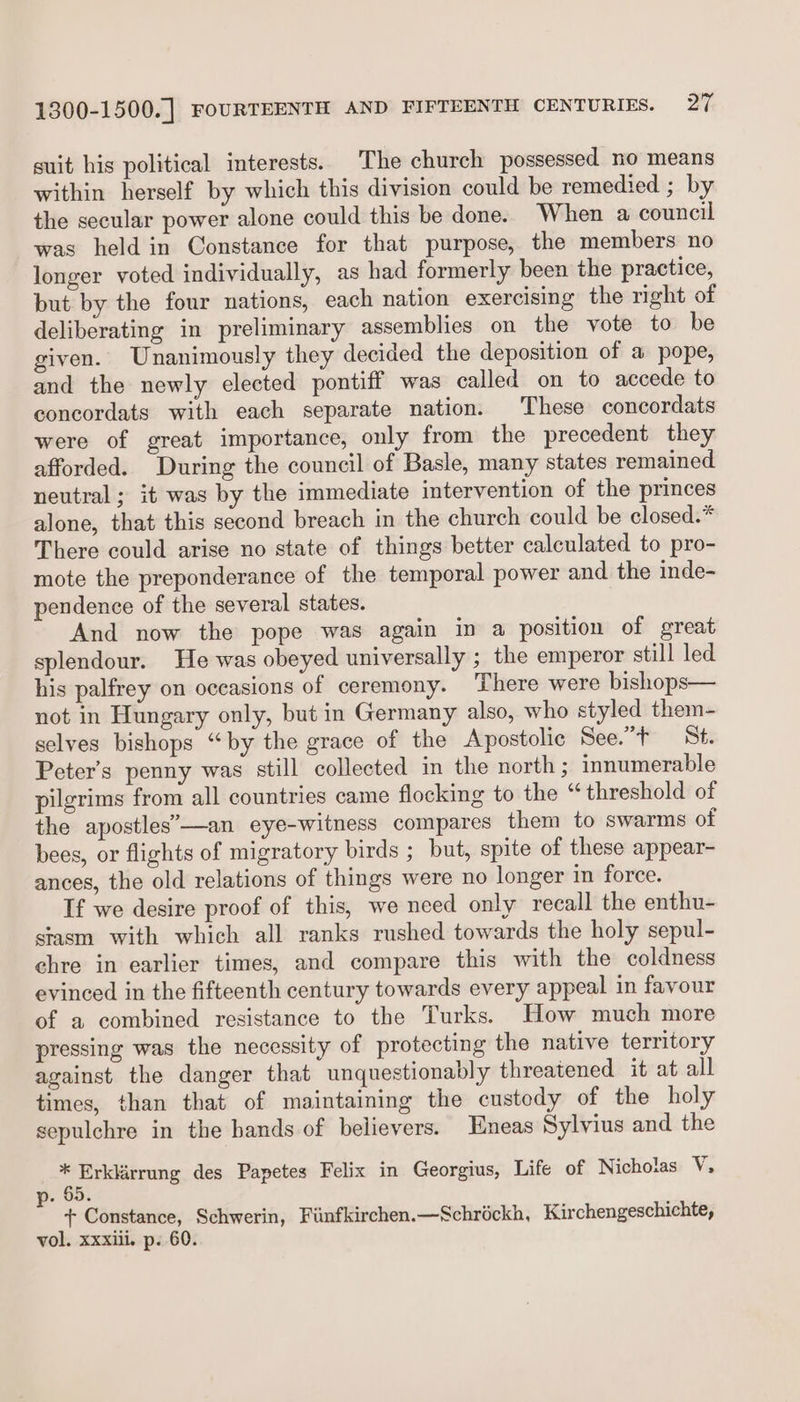 suit his political interests. The church possessed no means within herself by which this division could be remedied ; by the secular power alone could this be done. When a council was held in Constance for that purpose, the members no longer voted individually, as had formerly been the practice, but by the four nations, each nation exercising the right of deliberating in preliminary assemblies on the vote to be given. Unanimously they decided the deposition of a pope, and the newly elected pontiff was called on to accede to concordats with each separate nation. These concordats were of great importance, only from the precedent they afforded. During the council of Basle, many states remained neutral ; it was by the immediate intervention of the princes alone, that this second breach in the church could be closed.* There could arise no state of things better calculated to pro- mote the preponderance of the temporal power and the inde- pendence of the several states. And now the pope was again in a position of great splendour. He was obeyed universally ; the emperor still led his palfrey on occasions of ceremony. There were bishops— not in Hungary only, but in Germany also, who styled them- selves bishops “by the grace of the Apostolic See.”t St. Peter's penny was still collected in the north; innumerable pilgrims from all countries came flocking to the “ threshold of the apostles’—an eye-witness compares them to swarms of bees, or flights of migratory birds ; but, spite of these appear- ances, the old relations of things were no longer in force. If we desire proof of this, we need only recall the enthu- stasm with which all ranks rushed towards the holy sepul- chre in earlier times, and compare this with the coldness evinced in the fifteenth century towards every appeal in favour of a combined resistance to the Turks. How much more pressing was the necessity of protecting the native territory against the danger that unquestionably threatened it at all times, than that of maintaining the custedy of the holy sepulchre in the hands of believers. Eneas Sylvius and the nl gi des Papetes Felix in Georgius, Life of Nichotas Vi . 65. + Constance, Schwerin, Fiinfkirchen.—Schréckh, Kirchengeschichte, vol. xxxiil. p. 60.