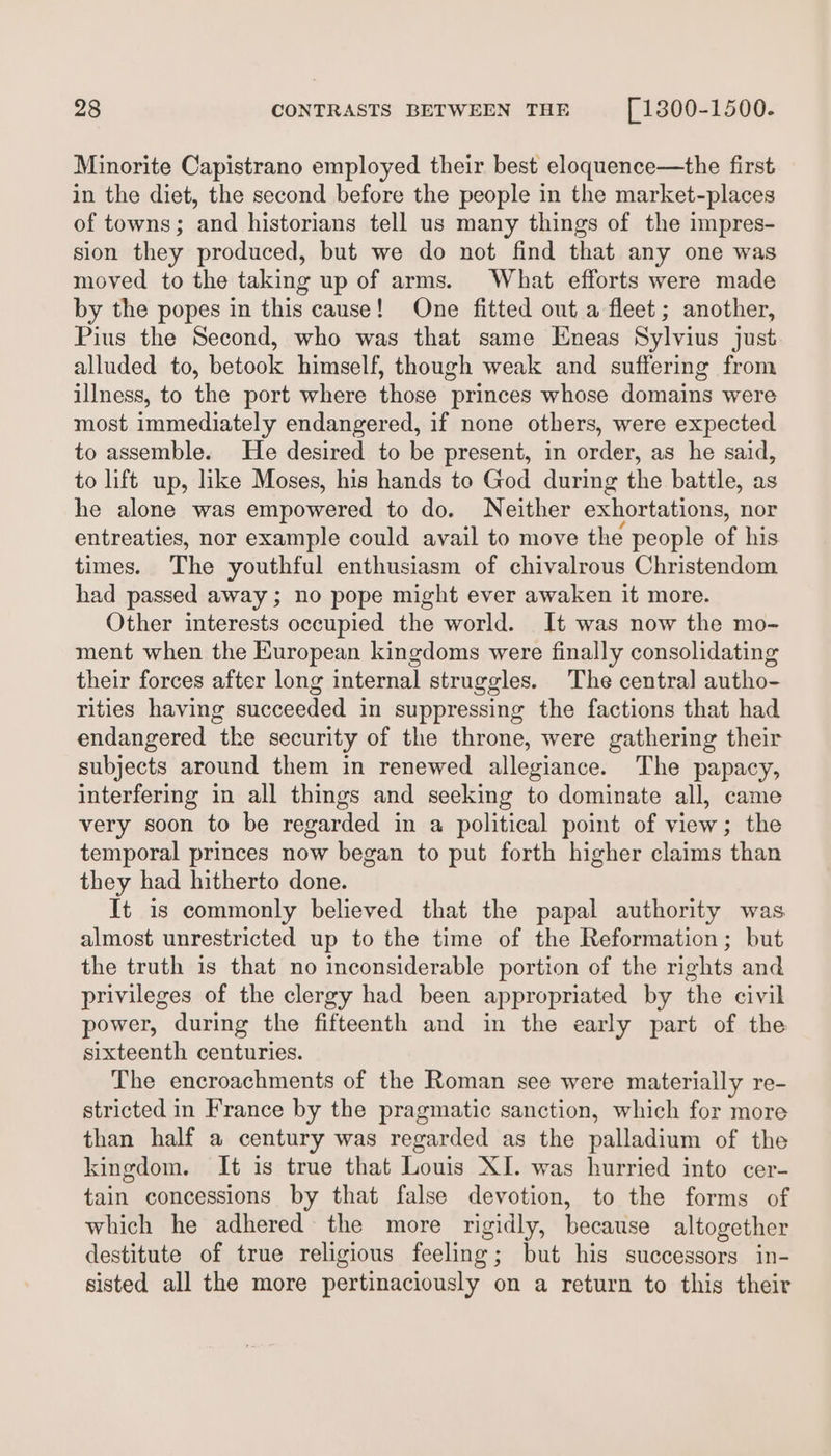 Minorite Capistrano employed their best eloquence—the first in the diet, the second before the people in the market-places of towns; and historians tell us many things of the impres- sion they produced, but we do not find that any one was moved to the taking up of arms. What efforts were made by the popes in this cause! One fitted out a fleet; another, Pius the Second, who was that same Eneas Sylvius just alluded to, betook himself, though weak and suffering from illness, to the port where those princes whose domains were most immediately endangered, if none others, were expected to assemble. He desired to be present, in order, as he said, to lift up, like Moses, his hands to God during the battle, as he alone was empowered to do. Neither exhortations, nor entreaties, nor example could avail to move the people of his times. The youthful enthusiasm of chivalrous Christendom had passed away ; no pope might ever awaken it more. Other interests occupied the world. It was now the mo- ment when the European kingdoms were finally consolidating their forces after long internal struggles. The central autho- rities having succeeded in suppressing the factions that had endangered the security of the throne, were gathering their subjects around them in renewed allegiance. The papacy, interfering in all things and seeking to dominate all, came very soon to be regarded in a political point of view; the temporal princes now began to put forth higher claims than they had hitherto done. It is commonly believed that the papal authority was almost unrestricted up to the time of the Reformation; but the truth is that no inconsiderable portion of the rights and privileges of the clergy had been appropriated by the civil power, during the fifteenth and in the early part of the sixteenth centuries. The encroachments of the Roman see were materially re- stricted in France by the pragmatic sanction, which for more than half a century was regarded as the palladium of the kingdom. It is true that Louis XI. was hurried into cer- tain concessions by that false devotion, to the forms of which he adhered the more rigidly, because altogether destitute of true religious feeling; but his successors in- sisted all the more pertinaciously on a return to this their