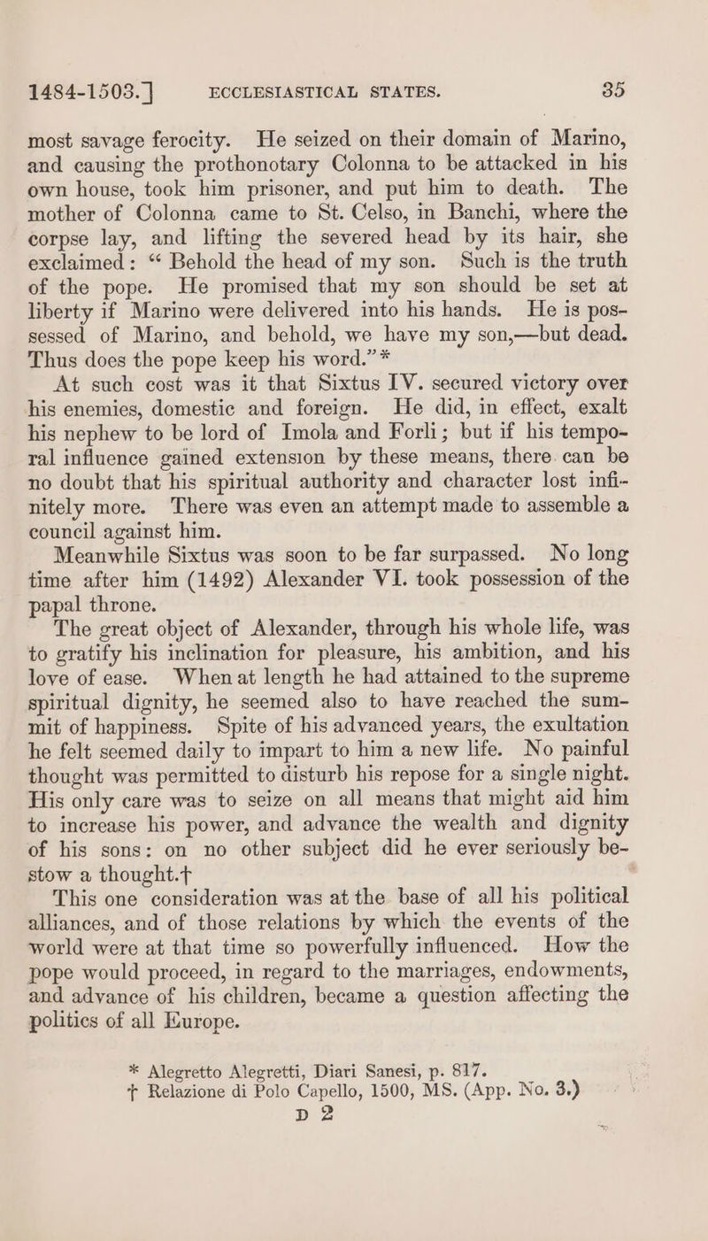 most savage ferocity. He seized on their domain of Marino, and causing the prothonotary Colonna to be attacked in his own house, took him prisoner, and put him to death. The mother of Colonna came to St. Celso, in Banchi, where the corpse lay, and lifting the severed head by its hair, she exclaimed: “* Behold the head of my son. Such is the truth of the pope. He promised that my son should be set at liberty if Marino were delivered into his hands. He is pos- sessed of Marino, and behold, we have my son,—but dead. Thus does the pope keep his word.” * At such cost was it that Sixtus IV. secured victory over his enemies, domestic and foreign. He did, in effect, exalt his nephew to be lord of Imola and Forli; but if his tempo- ral influence gained extension by these means, there. can be no doubt that his spiritual authority and character lost infi- nitely more. There was even an attempt made to assemble a council against him. Meanwhile Sixtus was soon to be far surpassed. No long time after him (1492) Alexander VI. took possession of the papal throne. The great object of Alexander, through his whole life, was to gratify his inclination for pleasure, his ambition, and his love of ease. Whenat length he had attained to the supreme spiritual dignity, he seemed also to have reached the sum- mit of happiness. Spite of his advanced years, the exultation he felt seemed daily to impart to him a new life. No painful thought was permitted to disturb his repose for a single night. His only care was to seize on all means that might aid him to increase his power, and advance the wealth and dignity of his sons: on no other subject did he ever seriously be- stow a thought. | This one consideration was at the base of all his political alliances, and of those relations by which the events of the world were at that time so powerfully influenced. How the pope would proceed, in regard to the marriages, endowments, and advance of his children, became a question affecting the politics of all Kurope. * Alegretto Alegretti, Diari Sanesi, p. 817. + Relazione di Polo Capello, 1500, MS. (App. No. 3.) D2