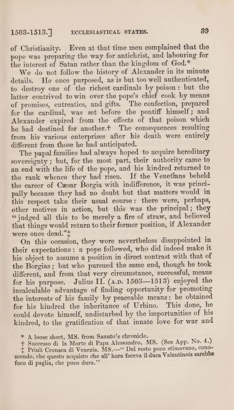 of Christianity. Even at that time men complained that the pope was preparing the way for antichrist, and labouring for the interest of Satan rather than the kingdom of God.* We do not follow the history of Alexander in its minute details. He once purposed, as is but too well authenticated, to destroy one of the richest cardinals by poison: but the latter contrived to win over the pope’s chief cook by means of promises, entreaties, and gifts. The confection, prepared for the cardinal, was set before the pontiff himself; and Alexander expired from the effects of that poison which he had destined for another.t The consequences resulting from his various enterprises after his death were entirely different from those he had anticipated. The papal families had always hoped to acquire hereditary sovereignty ; but, for the most part, their authority came to an end with the life of the pope, and his kindred returned to the rank whence they had risen. If the Venetians beheld the career of Cesar Borgia with indifference, it was princi- pally because they had no doubt but that matters would in this respect take their usual course: there were, perhaps, other motives in action, but this was the principal; they “judged all this to be merely a fire of straw, and believed that things would return to their former position, if Alexander were once dead.” On this occasion, they were nevertheless disappointed in their expectations : a pope followed, who did indeed make it his object to assume a position in direct contrast with that of the Borgias ; but who pursued the same end, though he took different, and from that very circumstance, successful, means for his purpose. Julius II. (a.p. 1503—1513) enjoyed the incalculable advantage of finding opportunity for promoting the interests of his family by peaceable means: he obtained for his kindred the inheritance of Urbino. This done, he could devote himself, undisturbed by the importunities of his kindred, to the gratification of that innate love for war and * A loose sheet, MS. from Sanuto’s chronicle. + Successo di la Morte di Papa Alessandro, MS. (See App. No. 4.) + Priuli Cronaca di Venezia. MS.—‘‘ Del resto poco stimavano, cono- scendo, che questo acquisto che all’ hora faceva il duca Valentinois sarebbe foco di paglia, che poco dura.”’