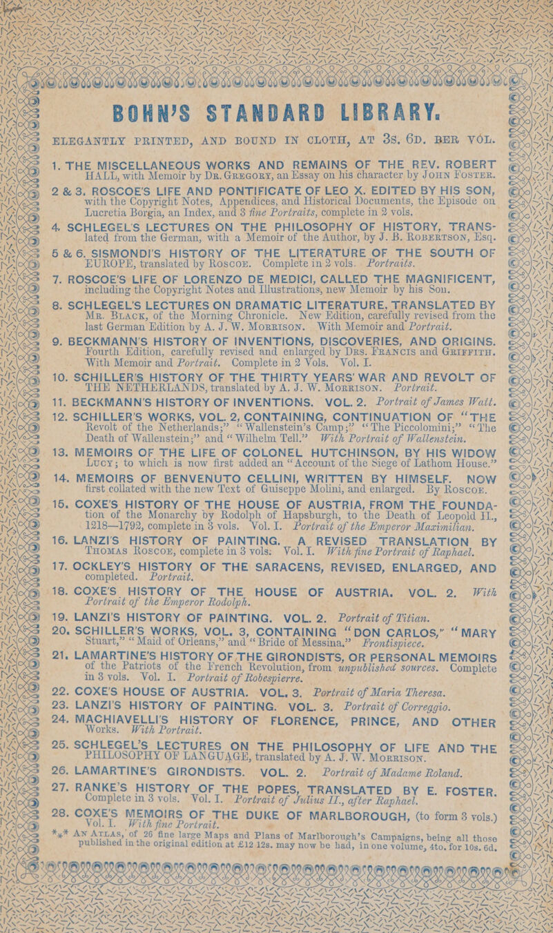 Q Q Prax e Os OWNS STANDARD LIBRARY. an geen )¢) QOd ©) &gt; 4, SCHLEGEL'S LECTURES ON THE PHILOSOPHY OF HISTORY, TRANS- Ir) lated from the German, with a Memoir of the Author, by J. B. RopERTsoN, Esq. &lt;3 5&amp;6. SISMONDI'S HISTORY OF THE LITERATURE OF THE SOUTH OF EUROPE, translated by Roscox. Complete in 2 vols. Portraits. =a 7. ROSCOE’S LIFE OF LORENZO DE MEDICI, CALLED THE MAGNIFICENT, __ including the Copyright Notes and Illustrations, new Memoir by his Son. (Sz 8. SCHLEGEL’S LECTURES ON DRAMATIC LITERATURE, TRANSLATED BY BAS ae Mr. Brack, of the Morning Chronicle. New Edition, carefully revised from the 72 _— last German Edition by A. J. W. Morrison. With Memoir and Portrait. Ss 9. BECKMANN’S HISTORY OF INVENTIONS, DISCOVERIES, AND ORIGINS. Fourth Edition, carefully revised and enlarged by Drs. FRANCIS and GRIFFITH. With Memoir and Portrait. Complete in 2 Vols.4 Volksen ers » 10. SCHILLER'S HISTORY OF THE THIRTY YEARS’ WAR AND REVOLT OF - THE NETHERLANDS, translated by A. J. W. Morrison. Portrait. 11. BECKMANN’S HISTORY OF INVENTIONS. VOL. 2. Portrait of James Watt. @) wr | ~ yy ©) @NO ‘4 wo i Re Soe fear x y CURLIN oe A eee —. ~ + 18 ras PRY, sole Fe et ) =&lt;, ¢ TRG Cb ae =“ * y~ ex fA it) S ‘ FANZANTINO IRINA TRL NG, TONE F &gt; P NNN GS ee fe TANF ALANS 7 = et aS NA LSE NATE NLR ID a= NAENNIENNT SZ ‘35 eee SERS SAIS NG TNT! WN I SIR TIE I we oF a INR IN IES tas AN BSP RIO VSR NS ‘ ne 1 F&lt; ee 4 3 12. SCHILLER’S WORKS, VOL. 2, CONTAINING, CONTINUATION OF “THE : yop Revolt of the Netherlands;” ‘“ Wallenstein’s Camp;” ‘‘The Piccolomini;” ‘The an 62S Death of Wallenstein;” and ‘“ Wilhelm Tell.” With Portrait of Wallenstein. SAK &lt;Q 13. MEMOIRS OF THE LIFE OF COLONEL HUTCHINSON, BY HIS WIDOW ©0/)\/; ie _ Lucy; to which is now first added an “Account of the Siege of Lathom House.” LN 14. MEMOIRS OF BENVENUTO CELLINI, WRITTEN BY HIMSELF. Now © eh ie Kesa first collated with the new Text of Guiseppe Molini, and enlarged. By Roscoe. ee Dy Ux 16. COXE’S HISTORY OF THE HOUSE OF AUSTRIA, FROM THE FOUNDA- ) VAMOS tion of the Monarchy by Rodolph of Hapsburgh, to the Death of Leopold IL, “SA! _ 1218—1792, complete in 8 vols. Vol. I. Portrait of the Emperor Maximilian. oR 16. LANZI'S HISTORY OF PAINTING. A REVISED TRANSLATION BY aA THomas Roscog, complete in 3 vols: Vol. I. With fine Portrait of Raphael. DN, 17. OCKLEY’S HISTORY OF THE SARACENS, REVISED, ENLARGED, AND Me completed. Portrait. ' as BA @ 18. COXE’'S HISTORY OF THE HOUSE OF AUSTRIA. VO ,. With 70 Portrait of the Emperor Rodolph. Bs cape as “4 Al : OS Ae See WE. ah cea Ln, ss LANZI’S HISTORY OF PAINTING. VOL. 2. Portrait of Titian. : von 20, SCHILLER’S WORKS, VOL. 3, CONTAINING “DON CARLOS,” “M Al . ae Stuart,” “ Maid of Orleans,” and“ Bride of Messina.” Frontispiece. : aed oN _ 21, LAMARTINE’S HISTORY OF THE GIRONDISTS, OR PERSONAL MEMOIRS 0A) of the Patriots of the French Revolution, from unpublished sources. Complete RAY in3 vols. Vol. I. Portrait of Robespierre. . as 22. COXE'S HOUSE OF AUSTRIA. VOL. 3. Portrait of Maria Theresa. &lt;A 23. LANZI'S HISTORY OF PAINTING. VOL. 3. Portrait of Correggio. EOE 24. MACHIAVELLI'S HISTORY OF FL NC “Ai Works. Wil Portrait AA er poe soe SER Said 3 25. SCHLEGEL’S LECTURES ON THE PHILOSOPHY OF iy QO PHILOSOPHY OF LANGUAGE, translated by A. J. W. Promise: aaa Be = 26. LAMARTINE’S GIRONDISTS. VOL. 2, Portrait of Madame Roland. ee &lt;2 27. RANKE’S HISTORY OF THE POPES, TRANSLATED Bx. Ep al 9 . Complete in 3 vols. Vol. I. Portrait of alus I,, after Raphael. be die yok 3 28. COXE'S MEMOIRS OF THE DUKE OF MARLBOROUGH, (to form 3 vols.) iy Pay ‘ ie ¥ alee Portrait. . Le : ws J N ATLAS, of 26 ] M ; Ye : Xe Seg Aube inte orginal Sod ai Biz an may Meee had fa Samal Maing al Mhowo SA =e . mY von aS ie ON 4 AYN Prd Or ge eet \